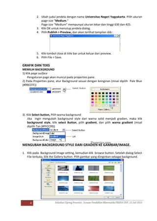 4
2. Ubah judul jendela dengan nama Universitas Negeri Yogyakarta. Pilih ukuran
page size “Medium.”
Page size “Medium” mempunyai ukuran lebar dan tinggi 630 dan 425.
3. Klik OK untuk menutup jendela dialog.
4. Pilih Publish > Preview, dan akan terlihat tampilan sbb :
5. Klik tombol close di title bar untuk keluar dari preview.
6. Pilih File > Save.
GRAFIK DAN TEKS
MEMILIH BACKGROUND
1) Klik page surface
Pengaturan page akan muncul pada properties pane.
2) Pada Properties pane, atur Background sesuai dengan keinginan (misal dipilih Pale Blue
(#99CCFF))
3) Klik Select button, Pilih warna background
Jika ingin mengubah background style dari warna solid menjadi gradien, maka klik
background style, klik select Button, pilih gradient, dan pilih warna gradient (misal
dipilih Tan (#FFCC99))
MENGUBAH BACKGROUND STYLE DARI GRADIEN KE GAMBAR/IMAGE.
1. Klik pada Background Image setting, kemudian klik browse button. Setelah dialog Select
File terbuka, klik the Gallery button. Pilih gambar yang diinginkan sebagai background.
Properties pane
 