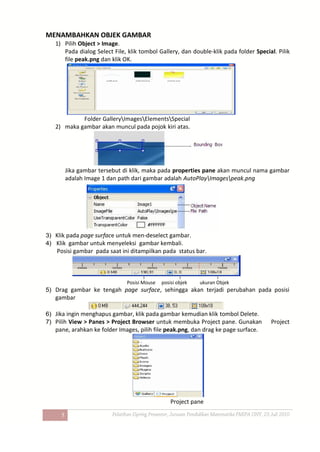 5
MENAMBAHKAN OBJEK GAMBAR
1) Pilih Object > Image.
Pada dialog Select File, klik tombol Gallery, dan double-klik pada folder Special. Pilik
file peak.png dan klik OK.
Folder GalleryImagesElementsSpecial
2) maka gambar akan muncul pada pojok kiri atas.
Jika gambar tersebut di klik, maka pada properties pane akan muncul nama gambar
adalah Image 1 dan path dari gambar adalah AutoPlayImagespeak.png
3) Klik pada page surface untuk men-deselect gambar.
4) Klik gambar untuk menyeleksi gambar kembali.
Posisi gambar pada saat ini ditampilkan pada status bar.
Posisi Mouse posisi objek ukuran Objek
5) Drag gambar ke tengah page surface, sehingga akan terjadi perubahan pada posisi
gambar
6) Jika ingin menghapus gambar, klik pada gambar kemudian klik tombol Delete.
7) Pilih View > Panes > Project Browser untuk membuka Project pane. Gunakan Project
pane, arahkan ke folder Images, pilih file peak.png, dan drag ke page surface.
Project pane
 