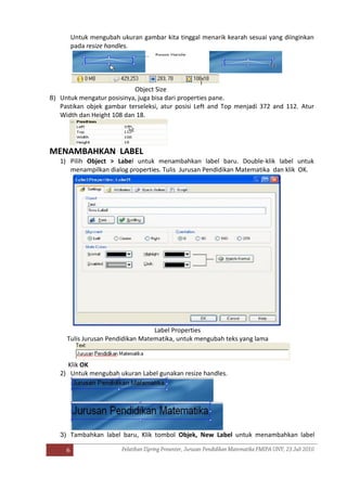 6
Untuk mengubah ukuran gambar kita tinggal menarik kearah sesuai yang diinginkan
pada resize handles.
Object Size
8) Untuk mengatur posisinya, juga bisa dari properties pane.
Pastikan objek gambar terseleksi, atur posisi Left and Top menjadi 372 and 112. Atur
Width dan Height 108 dan 18.
MENAMBAHKAN LABEL
1) Pilih Object > Label untuk menambahkan label baru. Double-klik label untuk
menampilkan dialog properties. Tulis Jurusan Pendidikan Matematika dan klik OK.
Label Properties
Tulis Jurusan Pendidikan Matematika, untuk mengubah teks yang lama
Klik OK
2) Untuk mengubah ukuran Label gunakan resize handles.
3) Tambahkan label baru, Klik tombol Objek, New Label untuk menambahkan label
 