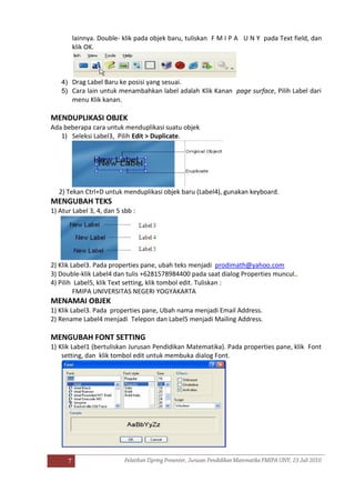 7
lainnya. Double- klik pada objek baru, tuliskan F M I P A U N Y pada Text field, dan
klik OK.
4) Drag Label Baru ke posisi yang sesuai.
5) Cara lain untuk menambahkan label adalah Klik Kanan page surface, Pilih Label dari
menu Klik kanan.
MENDUPLIKASI OBJEK
Ada beberapa cara untuk menduplikasi suatu objek
1) Seleksi Label3, Pilih Edit > Duplicate.
2) Tekan Ctrl+D untuk menduplikasi objek baru (Label4), gunakan keyboard.
MENGUBAH TEKS
1) Atur Label 3, 4, dan 5 sbb :
2) Klik Label3. Pada properties pane, ubah teks menjadi prodimath@yahoo.com
3) Double-klik Label4 dan tulis +6281578984400 pada saat dialog Properties muncul..
4) Pilih Label5, klik Text setting, klik tombol edit. Tuliskan :
FMIPA UNIVERSITAS NEGERI YOGYAKARTA
MENAMAI OBJEK
1) Klik Label3. Pada properties pane, Ubah nama menjadi Email Address.
2) Rename Label4 menjadi Telepon dan Label5 menjadi Mailing Address.
MENGUBAH FONT SETTING
1) Klik Label1 (bertuliskan Jurusan Pendidikan Matematika). Pada properties pane, klik Font
setting, dan klik tombol edit untuk membuka dialog Font.
 