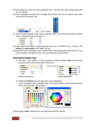 8
2) Pada dialog Font, ubah font sesuai keinginan (mis : Tahoma), font style menjadi Bold, dan
size 36. Klik OK.
3) Untuk mengubah orientasi teks, sehingga teks terbaca dari atas ke bawah maka ubah
orientasi dari 0 menjadi 270.
4) Ubah orientasi menjadi 0 lagi. Pada properties pane, atur FontFamily kembali menjadi
“Arial,” dan ubah FontSize menjadi 23.
5) Seleksi label Email Address. Pada properties pane, atur FontBold “true.”, caranya : klik
setting, klik select button, Pilih “true” dari list.
6) Double-klik Label2 (terdapat tulisan “FMIPA UNY”). Pada dialog Label Properties, klik Font
untuk membuka dialog Font. Atur font style Bold dan size 12, klik OK.
MENGUBAH WARNA TEKS
1) Klik label Email Address untuk menyeleksi. Pastikan kategori Color terbuka pada
properties pane. Jika tertutup akan terlihat sbb :
Sebelum diekspand setelah diekspand
2) Double-klik Normal color dan pilih warna (misal #bad5eb)
Untuk mengubah warna Highlight color, klik tombol seleksi untuk membuka pilihan
warna, kemudian klik “More Colors...”
4) Pada dialog Colors, seleksi warna misal light blue (CCECFF). Klik OK.
 