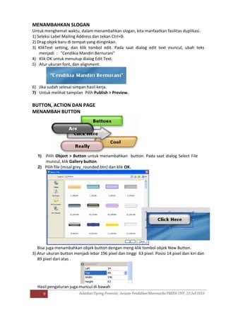 9
MENAMBAHKAN SLOGAN
Untuk menghemat waktu, dalam menambahkan slogan, kita manfaatkan fasilitas duplikasi.
1) Seleksi Label Mailing Address dan tekan Ctrl+D.
2) Drag objek baru di tempat yang diinginkan.
3) KlikText setting, dan klik tombol edit. Pada saat dialog edit text muncul, ubah teks
menjadi : "Cendikia Mandiri Bernurani"
4) Klik OK untuk menutup dialog Edit Text.
5) Atur ukuran font, dan alignment.
6) Jika sudah selesai simpan hasil kerja.
7) Untuk melihat tampilan Pilih Publish > Preview.
BUTTON, ACTION DAN PAGE
MENAMBAH BUTTON
1) Pilih Object > Button untuk menambahkan button. Pada saat dialog Select File
muncul, klik Gallery button.
2) Pilih file (misal grey_rounded.btn) dan klik OK.
Bisa juga menambahkan objek button dengan meng-klik tombol objek New Button.
3) Atur ukuran button menjadi lebar 196 pixel dan tinggi 63 pixel. Posisi 14 pixel dari kiri dan
89 pixel dari atas .
Hasil pengaturan juga muncul di bawah
 
