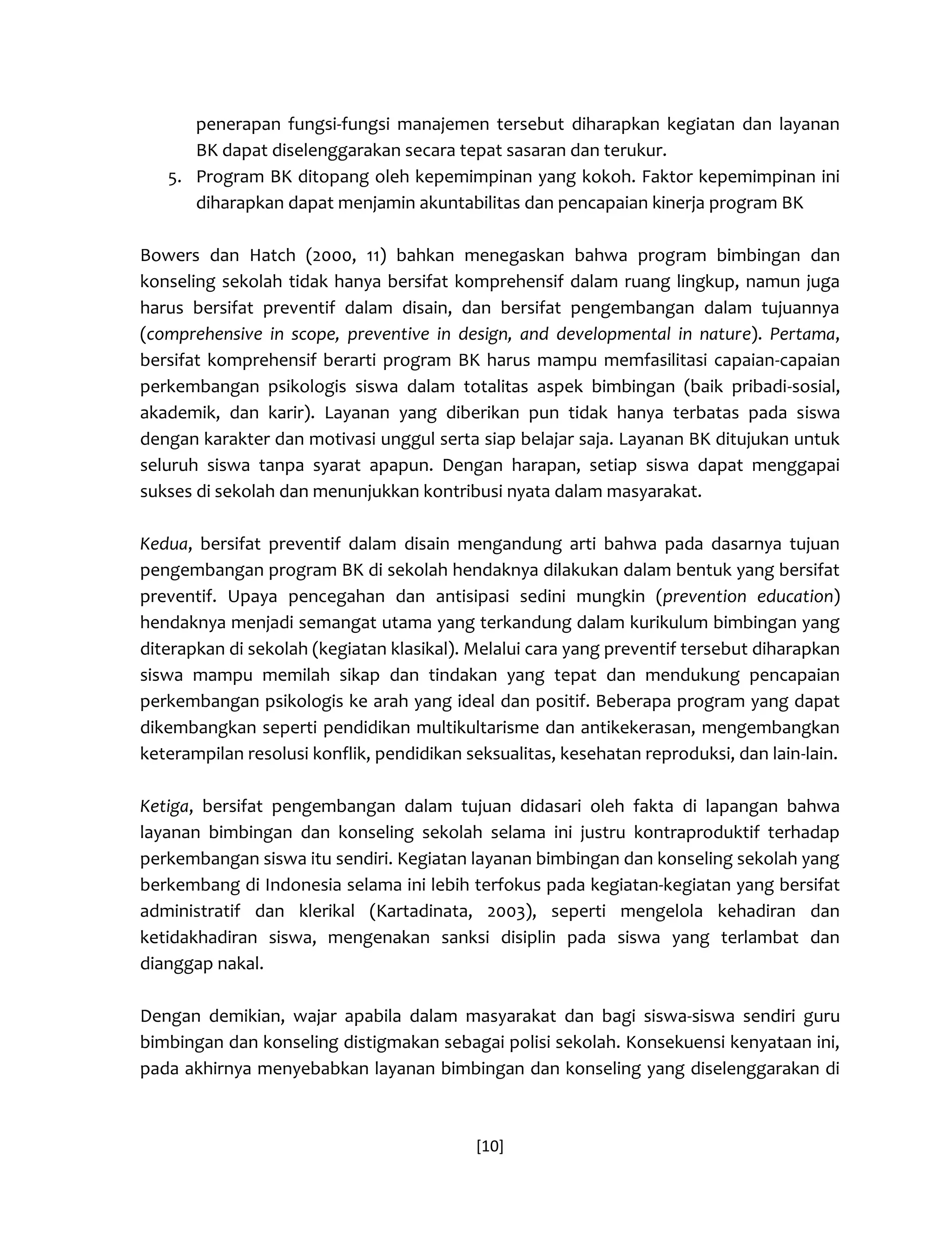 [10] 
penerapan fungsi-fungsi manajemen tersebut diharapkan kegiatan dan layanan BK dapat diselenggarakan secara tepat sasaran dan terukur. 
5. Program BK ditopang oleh kepemimpinan yang kokoh. Faktor kepemimpinan ini diharapkan dapat menjamin akuntabilitas dan pencapaian kinerja program BK 
Bowers dan Hatch (2000, 11) bahkan menegaskan bahwa program bimbingan dan konseling sekolah tidak hanya bersifat komprehensif dalam ruang lingkup, namun juga harus bersifat preventif dalam disain, dan bersifat pengembangan dalam tujuannya (comprehensive in scope, preventive in design, and developmental in nature). Pertama, bersifat komprehensif berarti program BK harus mampu memfasilitasi capaian-capaian perkembangan psikologis siswa dalam totalitas aspek bimbingan (baik pribadi-sosial, akademik, dan karir). Layanan yang diberikan pun tidak hanya terbatas pada siswa dengan karakter dan motivasi unggul serta siap belajar saja. Layanan BK ditujukan untuk seluruh siswa tanpa syarat apapun. Dengan harapan, setiap siswa dapat menggapai sukses di sekolah dan menunjukkan kontribusi nyata dalam masyarakat. 
Kedua, bersifat preventif dalam disain mengandung arti bahwa pada dasarnya tujuan pengembangan program BK di sekolah hendaknya dilakukan dalam bentuk yang bersifat preventif. Upaya pencegahan dan antisipasi sedini mungkin (prevention education) hendaknya menjadi semangat utama yang terkandung dalam kurikulum bimbingan yang diterapkan di sekolah (kegiatan klasikal). Melalui cara yang preventif tersebut diharapkan siswa mampu memilah sikap dan tindakan yang tepat dan mendukung pencapaian perkembangan psikologis ke arah yang ideal dan positif. Beberapa program yang dapat dikembangkan seperti pendidikan multikultarisme dan antikekerasan, mengembangkan keterampilan resolusi konflik, pendidikan seksualitas, kesehatan reproduksi, dan lain-lain. 
Ketiga, bersifat pengembangan dalam tujuan didasari oleh fakta di lapangan bahwa layanan bimbingan dan konseling sekolah selama ini justru kontraproduktif terhadap perkembangan siswa itu sendiri. Kegiatan layanan bimbingan dan konseling sekolah yang berkembang di Indonesia selama ini lebih terfokus pada kegiatan-kegiatan yang bersifat administratif dan klerikal (Kartadinata, 2003), seperti mengelola kehadiran dan ketidakhadiran siswa, mengenakan sanksi disiplin pada siswa yang terlambat dan dianggap nakal. 
Dengan demikian, wajar apabila dalam masyarakat dan bagi siswa-siswa sendiri guru bimbingan dan konseling distigmakan sebagai polisi sekolah. Konsekuensi kenyataan ini, pada akhirnya menyebabkan layanan bimbingan dan konseling yang diselenggarakan di  