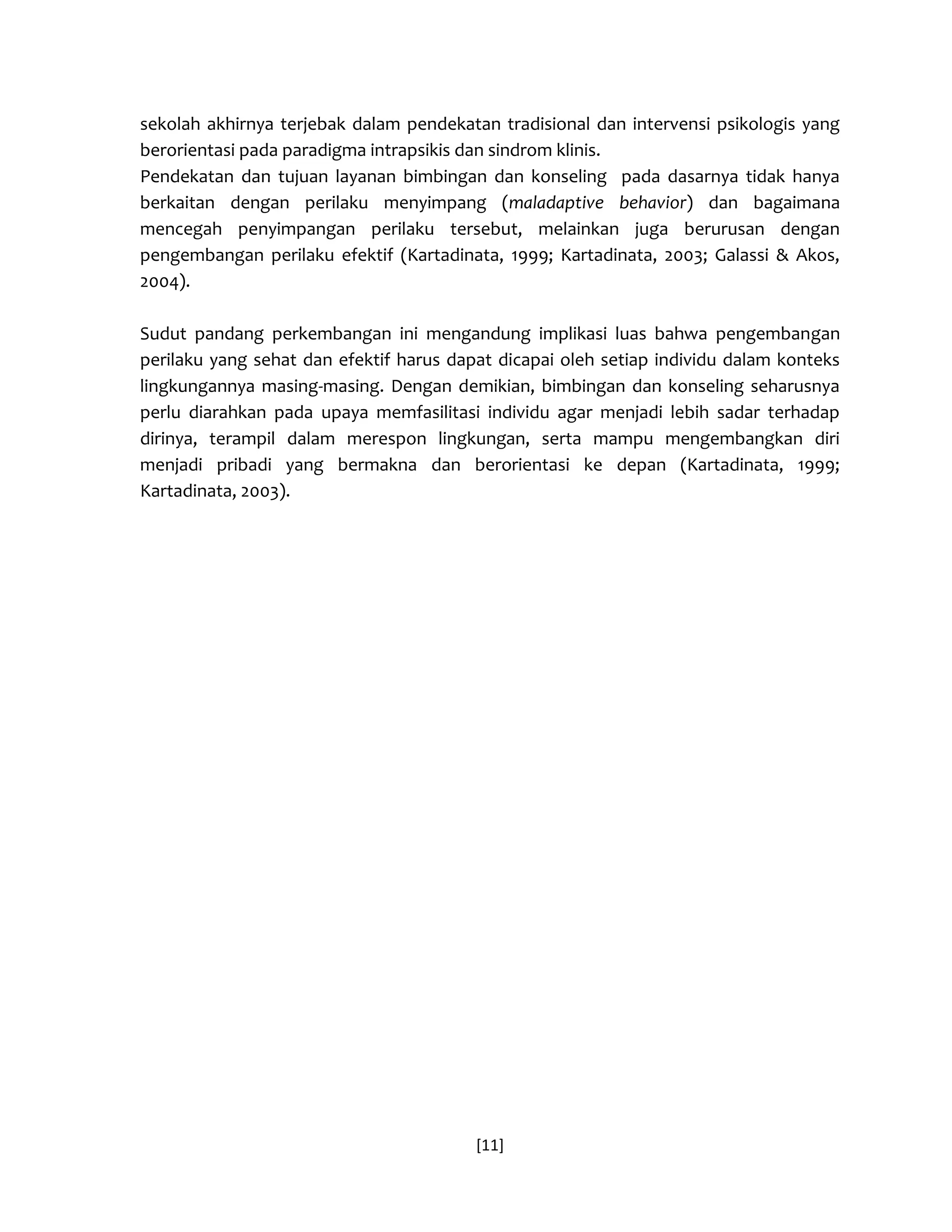 [11] 
sekolah akhirnya terjebak dalam pendekatan tradisional dan intervensi psikologis yang berorientasi pada paradigma intrapsikis dan sindrom klinis. 
Pendekatan dan tujuan layanan bimbingan dan konseling pada dasarnya tidak hanya berkaitan dengan perilaku menyimpang (maladaptive behavior) dan bagaimana mencegah penyimpangan perilaku tersebut, melainkan juga berurusan dengan pengembangan perilaku efektif (Kartadinata, 1999; Kartadinata, 2003; Galassi & Akos, 2004). 
Sudut pandang perkembangan ini mengandung implikasi luas bahwa pengembangan perilaku yang sehat dan efektif harus dapat dicapai oleh setiap individu dalam konteks lingkungannya masing-masing. Dengan demikian, bimbingan dan konseling seharusnya perlu diarahkan pada upaya memfasilitasi individu agar menjadi lebih sadar terhadap dirinya, terampil dalam merespon lingkungan, serta mampu mengembangkan diri menjadi pribadi yang bermakna dan berorientasi ke depan (Kartadinata, 1999; Kartadinata, 2003). 
 