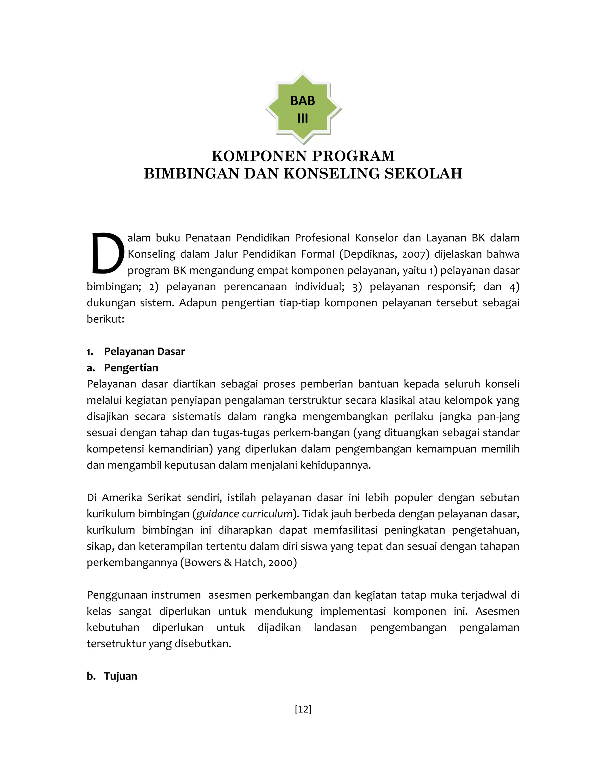 [12] 
KOMPONEN PROGRAM 
BIMBINGAN DAN KONSELING SEKOLAH 
alam buku Penataan Pendidikan Profesional Konselor dan Layanan BK dalam Konseling dalam Jalur Pendidikan Formal (Depdiknas, 2007) dijelaskan bahwa program BK mengandung empat komponen pelayanan, yaitu 1) pelayanan dasar bimbingan; 2) pelayanan perencanaan individual; 3) pelayanan responsif; dan 4) dukungan sistem. Adapun pengertian tiap-tiap komponen pelayanan tersebut sebagai berikut: 
1. Pelayanan Dasar 
a. Pengertian 
Pelayanan dasar diartikan sebagai proses pemberian bantuan kepada seluruh konseli melalui kegiatan penyiapan pengalaman terstruktur secara klasikal atau kelompok yang disajikan secara sistematis dalam rangka mengembangkan perilaku jangka pan-jang sesuai dengan tahap dan tugas-tugas perkem-bangan (yang dituangkan sebagai standar kompetensi kemandirian) yang diperlukan dalam pengembangan kemampuan memilih dan mengambil keputusan dalam menjalani kehidupannya. 
Di Amerika Serikat sendiri, istilah pelayanan dasar ini lebih populer dengan sebutan kurikulum bimbingan (guidance curriculum). Tidak jauh berbeda dengan pelayanan dasar, kurikulum bimbingan ini diharapkan dapat memfasilitasi peningkatan pengetahuan, sikap, dan keterampilan tertentu dalam diri siswa yang tepat dan sesuai dengan tahapan perkembangannya (Bowers & Hatch, 2000) 
Penggunaan instrumen asesmen perkembangan dan kegiatan tatap muka terjadwal di kelas sangat diperlukan untuk mendukung implementasi komponen ini. Asesmen kebutuhan diperlukan untuk dijadikan landasan pengembangan pengalaman tersetruktur yang disebutkan. 
b. Tujuan 
D 
BAB III  