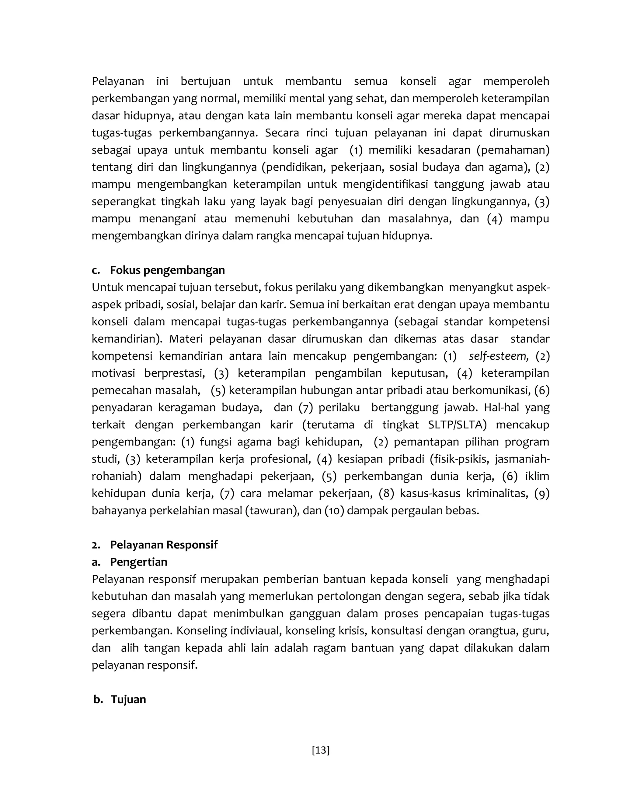 [13] 
Pelayanan ini bertujuan untuk membantu semua konseli agar memperoleh perkembangan yang normal, memiliki mental yang sehat, dan memperoleh keterampilan dasar hidupnya, atau dengan kata lain membantu konseli agar mereka dapat mencapai tugas-tugas perkembangannya. Secara rinci tujuan pelayanan ini dapat dirumuskan sebagai upaya untuk membantu konseli agar (1) memiliki kesadaran (pemahaman) tentang diri dan lingkungannya (pendidikan, pekerjaan, sosial budaya dan agama), (2) mampu mengembangkan keterampilan untuk mengidentifikasi tanggung jawab atau seperangkat tingkah laku yang layak bagi penyesuaian diri dengan lingkungannya, (3) mampu menangani atau memenuhi kebutuhan dan masalahnya, dan (4) mampu mengembangkan dirinya dalam rangka mencapai tujuan hidupnya. 
c. Fokus pengembangan 
Untuk mencapai tujuan tersebut, fokus perilaku yang dikembangkan menyangkut aspek- aspek pribadi, sosial, belajar dan karir. Semua ini berkaitan erat dengan upaya membantu konseli dalam mencapai tugas-tugas perkembangannya (sebagai standar kompetensi kemandirian). Materi pelayanan dasar dirumuskan dan dikemas atas dasar standar kompetensi kemandirian antara lain mencakup pengembangan: (1) self-esteem, (2) motivasi berprestasi, (3) keterampilan pengambilan keputusan, (4) keterampilan pemecahan masalah, (5) keterampilan hubungan antar pribadi atau berkomunikasi, (6) penyadaran keragaman budaya, dan (7) perilaku bertanggung jawab. Hal-hal yang terkait dengan perkembangan karir (terutama di tingkat SLTP/SLTA) mencakup pengembangan: (1) fungsi agama bagi kehidupan, (2) pemantapan pilihan program studi, (3) keterampilan kerja profesional, (4) kesiapan pribadi (fisik-psikis, jasmaniah- rohaniah) dalam menghadapi pekerjaan, (5) perkembangan dunia kerja, (6) iklim kehidupan dunia kerja, (7) cara melamar pekerjaan, (8) kasus-kasus kriminalitas, (9) bahayanya perkelahian masal (tawuran), dan (10) dampak pergaulan bebas. 
2. Pelayanan Responsif 
a. Pengertian 
Pelayanan responsif merupakan pemberian bantuan kepada konseli yang menghadapi kebutuhan dan masalah yang memerlukan pertolongan dengan segera, sebab jika tidak segera dibantu dapat menimbulkan gangguan dalam proses pencapaian tugas-tugas perkembangan. Konseling indiviaual, konseling krisis, konsultasi dengan orangtua, guru, dan alih tangan kepada ahli lain adalah ragam bantuan yang dapat dilakukan dalam pelayanan responsif. 
b. Tujuan  