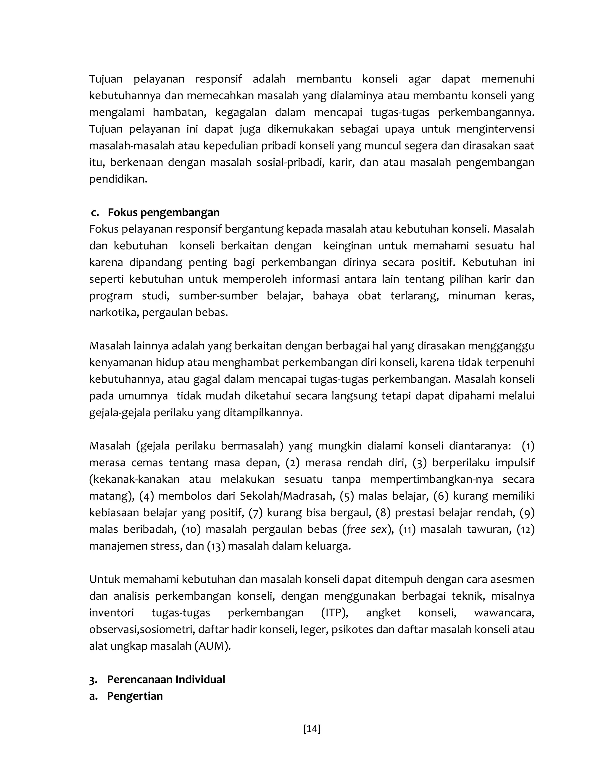 [14] 
Tujuan pelayanan responsif adalah membantu konseli agar dapat memenuhi kebutuhannya dan memecahkan masalah yang dialaminya atau membantu konseli yang mengalami hambatan, kegagalan dalam mencapai tugas-tugas perkembangannya. Tujuan pelayanan ini dapat juga dikemukakan sebagai upaya untuk mengintervensi masalah-masalah atau kepedulian pribadi konseli yang muncul segera dan dirasakan saat itu, berkenaan dengan masalah sosial-pribadi, karir, dan atau masalah pengembangan pendidikan. 
c. Fokus pengembangan 
Fokus pelayanan responsif bergantung kepada masalah atau kebutuhan konseli. Masalah dan kebutuhan konseli berkaitan dengan keinginan untuk memahami sesuatu hal karena dipandang penting bagi perkembangan dirinya secara positif. Kebutuhan ini seperti kebutuhan untuk memperoleh informasi antara lain tentang pilihan karir dan program studi, sumber-sumber belajar, bahaya obat terlarang, minuman keras, narkotika, pergaulan bebas. 
Masalah lainnya adalah yang berkaitan dengan berbagai hal yang dirasakan mengganggu kenyamanan hidup atau menghambat perkembangan diri konseli, karena tidak terpenuhi kebutuhannya, atau gagal dalam mencapai tugas-tugas perkembangan. Masalah konseli pada umumnya tidak mudah diketahui secara langsung tetapi dapat dipahami melalui gejala-gejala perilaku yang ditampilkannya. 
Masalah (gejala perilaku bermasalah) yang mungkin dialami konseli diantaranya: (1) merasa cemas tentang masa depan, (2) merasa rendah diri, (3) berperilaku impulsif (kekanak-kanakan atau melakukan sesuatu tanpa mempertimbangkan-nya secara matang), (4) membolos dari Sekolah/Madrasah, (5) malas belajar, (6) kurang memiliki kebiasaan belajar yang positif, (7) kurang bisa bergaul, (8) prestasi belajar rendah, (9) malas beribadah, (10) masalah pergaulan bebas (free sex), (11) masalah tawuran, (12) manajemen stress, dan (13) masalah dalam keluarga. 
Untuk memahami kebutuhan dan masalah konseli dapat ditempuh dengan cara asesmen dan analisis perkembangan konseli, dengan menggunakan berbagai teknik, misalnya inventori tugas-tugas perkembangan (ITP), angket konseli, wawancara, observasi,sosiometri, daftar hadir konseli, leger, psikotes dan daftar masalah konseli atau alat ungkap masalah (AUM). 
3. Perencanaan Individual 
a. Pengertian  