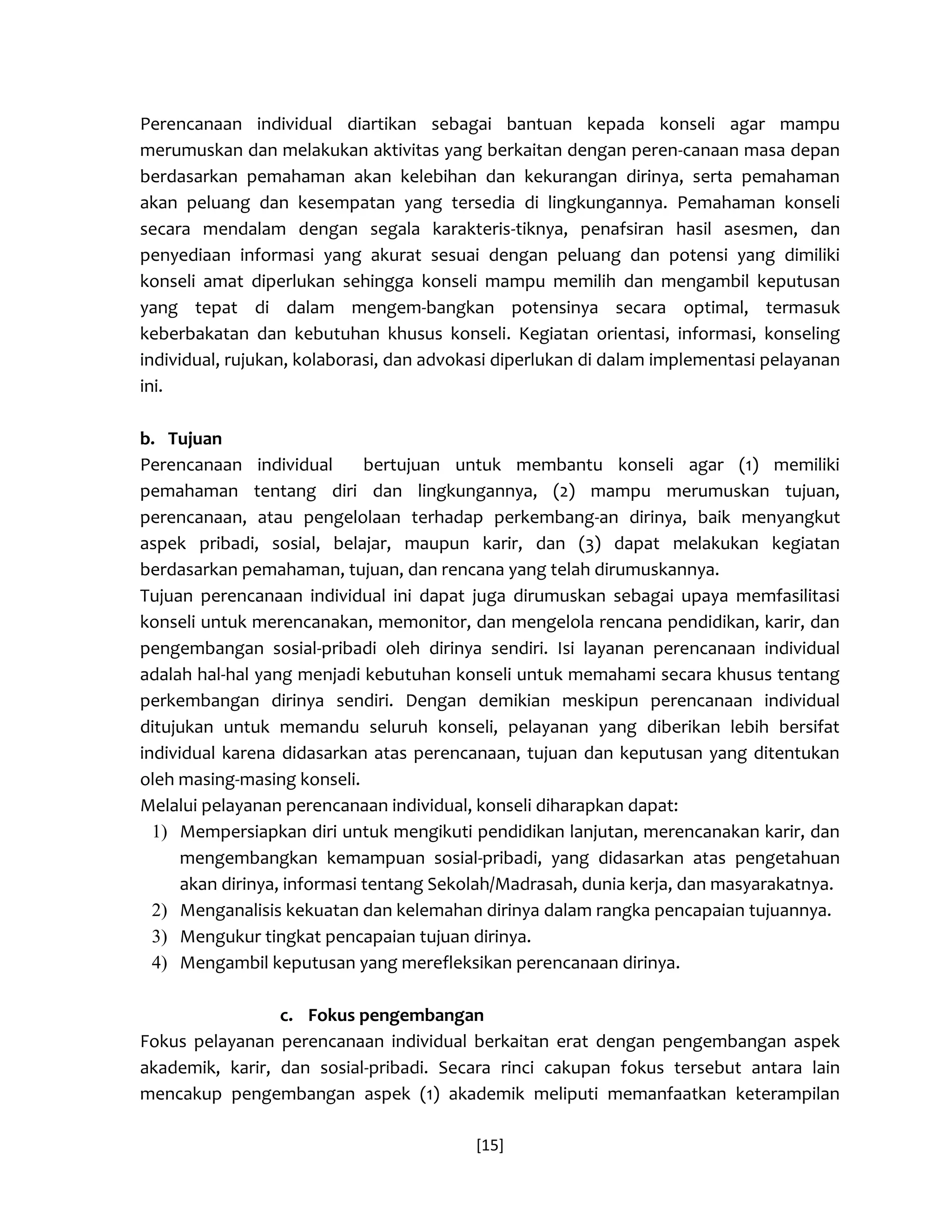 [15] 
Perencanaan individual diartikan sebagai bantuan kepada konseli agar mampu merumuskan dan melakukan aktivitas yang berkaitan dengan peren-canaan masa depan berdasarkan pemahaman akan kelebihan dan kekurangan dirinya, serta pemahaman akan peluang dan kesempatan yang tersedia di lingkungannya. Pemahaman konseli secara mendalam dengan segala karakteris-tiknya, penafsiran hasil asesmen, dan penyediaan informasi yang akurat sesuai dengan peluang dan potensi yang dimiliki konseli amat diperlukan sehingga konseli mampu memilih dan mengambil keputusan yang tepat di dalam mengem-bangkan potensinya secara optimal, termasuk keberbakatan dan kebutuhan khusus konseli. Kegiatan orientasi, informasi, konseling individual, rujukan, kolaborasi, dan advokasi diperlukan di dalam implementasi pelayanan ini. 
b. Tujuan 
Perencanaan individual bertujuan untuk membantu konseli agar (1) memiliki pemahaman tentang diri dan lingkungannya, (2) mampu merumuskan tujuan, perencanaan, atau pengelolaan terhadap perkembang-an dirinya, baik menyangkut aspek pribadi, sosial, belajar, maupun karir, dan (3) dapat melakukan kegiatan berdasarkan pemahaman, tujuan, dan rencana yang telah dirumuskannya. 
Tujuan perencanaan individual ini dapat juga dirumuskan sebagai upaya memfasilitasi konseli untuk merencanakan, memonitor, dan mengelola rencana pendidikan, karir, dan pengembangan sosial-pribadi oleh dirinya sendiri. Isi layanan perencanaan individual adalah hal-hal yang menjadi kebutuhan konseli untuk memahami secara khusus tentang perkembangan dirinya sendiri. Dengan demikian meskipun perencanaan individual ditujukan untuk memandu seluruh konseli, pelayanan yang diberikan lebih bersifat individual karena didasarkan atas perencanaan, tujuan dan keputusan yang ditentukan oleh masing-masing konseli. 
Melalui pelayanan perencanaan individual, konseli diharapkan dapat: 
1) Mempersiapkan diri untuk mengikuti pendidikan lanjutan, merencanakan karir, dan mengembangkan kemampuan sosial-pribadi, yang didasarkan atas pengetahuan akan dirinya, informasi tentang Sekolah/Madrasah, dunia kerja, dan masyarakatnya. 
2) Menganalisis kekuatan dan kelemahan dirinya dalam rangka pencapaian tujuannya. 
3) Mengukur tingkat pencapaian tujuan dirinya. 
4) Mengambil keputusan yang merefleksikan perencanaan dirinya. 
c. Fokus pengembangan 
Fokus pelayanan perencanaan individual berkaitan erat dengan pengembangan aspek akademik, karir, dan sosial-pribadi. Secara rinci cakupan fokus tersebut antara lain mencakup pengembangan aspek (1) akademik meliputi memanfaatkan keterampilan  
