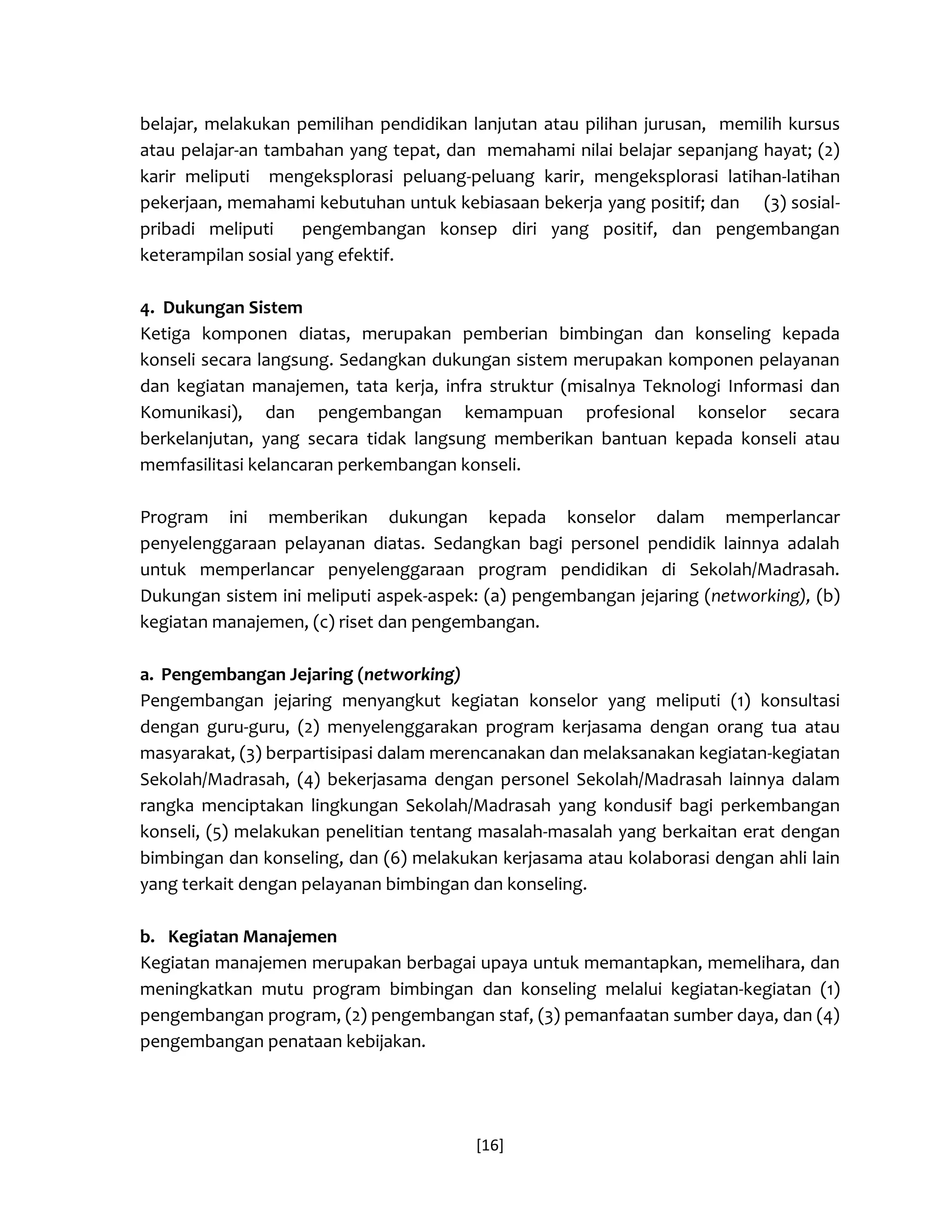 [16] 
belajar, melakukan pemilihan pendidikan lanjutan atau pilihan jurusan, memilih kursus atau pelajar-an tambahan yang tepat, dan memahami nilai belajar sepanjang hayat; (2) karir meliputi mengeksplorasi peluang-peluang karir, mengeksplorasi latihan-latihan pekerjaan, memahami kebutuhan untuk kebiasaan bekerja yang positif; dan (3) sosial- pribadi meliputi pengembangan konsep diri yang positif, dan pengembangan keterampilan sosial yang efektif. 
4. Dukungan Sistem 
Ketiga komponen diatas, merupakan pemberian bimbingan dan konseling kepada konseli secara langsung. Sedangkan dukungan sistem merupakan komponen pelayanan dan kegiatan manajemen, tata kerja, infra struktur (misalnya Teknologi Informasi dan Komunikasi), dan pengembangan kemampuan profesional konselor secara berkelanjutan, yang secara tidak langsung memberikan bantuan kepada konseli atau memfasilitasi kelancaran perkembangan konseli. 
Program ini memberikan dukungan kepada konselor dalam memperlancar penyelenggaraan pelayanan diatas. Sedangkan bagi personel pendidik lainnya adalah untuk memperlancar penyelenggaraan program pendidikan di Sekolah/Madrasah. Dukungan sistem ini meliputi aspek-aspek: (a) pengembangan jejaring (networking), (b) kegiatan manajemen, (c) riset dan pengembangan. 
a. Pengembangan Jejaring (networking) 
Pengembangan jejaring menyangkut kegiatan konselor yang meliputi (1) konsultasi dengan guru-guru, (2) menyelenggarakan program kerjasama dengan orang tua atau masyarakat, (3) berpartisipasi dalam merencanakan dan melaksanakan kegiatan-kegiatan Sekolah/Madrasah, (4) bekerjasama dengan personel Sekolah/Madrasah lainnya dalam rangka menciptakan lingkungan Sekolah/Madrasah yang kondusif bagi perkembangan konseli, (5) melakukan penelitian tentang masalah-masalah yang berkaitan erat dengan bimbingan dan konseling, dan (6) melakukan kerjasama atau kolaborasi dengan ahli lain yang terkait dengan pelayanan bimbingan dan konseling. 
b. Kegiatan Manajemen 
Kegiatan manajemen merupakan berbagai upaya untuk memantapkan, memelihara, dan meningkatkan mutu program bimbingan dan konseling melalui kegiatan-kegiatan (1) pengembangan program, (2) pengembangan staf, (3) pemanfaatan sumber daya, dan (4) pengembangan penataan kebijakan. 
 