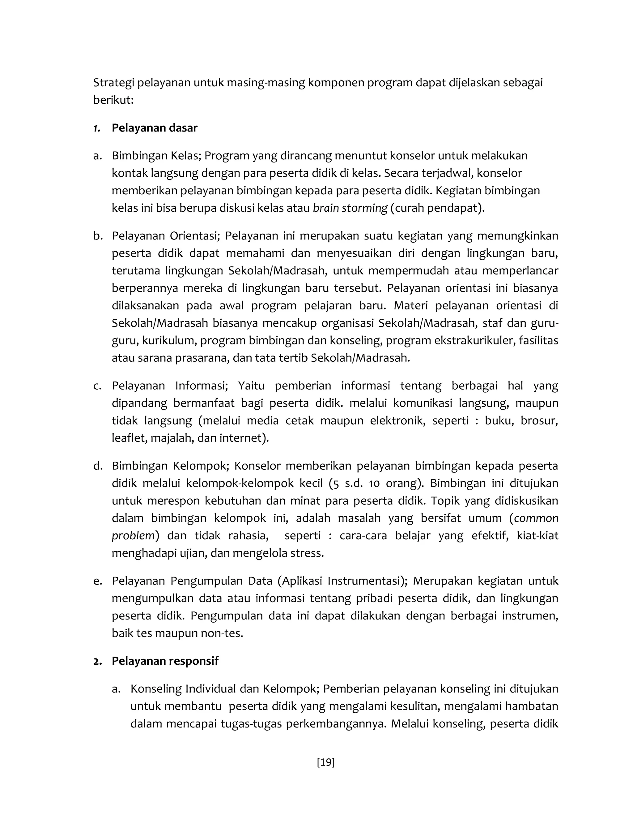[19] 
Strategi pelayanan untuk masing-masing komponen program dapat dijelaskan sebagai berikut: 
1. Pelayanan dasar 
a. Bimbingan Kelas; Program yang dirancang menuntut konselor untuk melakukan kontak langsung dengan para peserta didik di kelas. Secara terjadwal, konselor memberikan pelayanan bimbingan kepada para peserta didik. Kegiatan bimbingan kelas ini bisa berupa diskusi kelas atau brain storming (curah pendapat). 
b. Pelayanan Orientasi; Pelayanan ini merupakan suatu kegiatan yang memungkinkan peserta didik dapat memahami dan menyesuaikan diri dengan lingkungan baru, terutama lingkungan Sekolah/Madrasah, untuk mempermudah atau memperlancar berperannya mereka di lingkungan baru tersebut. Pelayanan orientasi ini biasanya dilaksanakan pada awal program pelajaran baru. Materi pelayanan orientasi di Sekolah/Madrasah biasanya mencakup organisasi Sekolah/Madrasah, staf dan guru- guru, kurikulum, program bimbingan dan konseling, program ekstrakurikuler, fasilitas atau sarana prasarana, dan tata tertib Sekolah/Madrasah. 
c. Pelayanan Informasi; Yaitu pemberian informasi tentang berbagai hal yang dipandang bermanfaat bagi peserta didik. melalui komunikasi langsung, maupun tidak langsung (melalui media cetak maupun elektronik, seperti : buku, brosur, leaflet, majalah, dan internet). 
d. Bimbingan Kelompok; Konselor memberikan pelayanan bimbingan kepada peserta didik melalui kelompok-kelompok kecil (5 s.d. 10 orang). Bimbingan ini ditujukan untuk merespon kebutuhan dan minat para peserta didik. Topik yang didiskusikan dalam bimbingan kelompok ini, adalah masalah yang bersifat umum (common problem) dan tidak rahasia, seperti : cara-cara belajar yang efektif, kiat-kiat menghadapi ujian, dan mengelola stress. 
e. Pelayanan Pengumpulan Data (Aplikasi Instrumentasi); Merupakan kegiatan untuk mengumpulkan data atau informasi tentang pribadi peserta didik, dan lingkungan peserta didik. Pengumpulan data ini dapat dilakukan dengan berbagai instrumen, baik tes maupun non-tes. 
2. Pelayanan responsif 
a. Konseling Individual dan Kelompok; Pemberian pelayanan konseling ini ditujukan untuk membantu peserta didik yang mengalami kesulitan, mengalami hambatan dalam mencapai tugas-tugas perkembangannya. Melalui konseling, peserta didik  