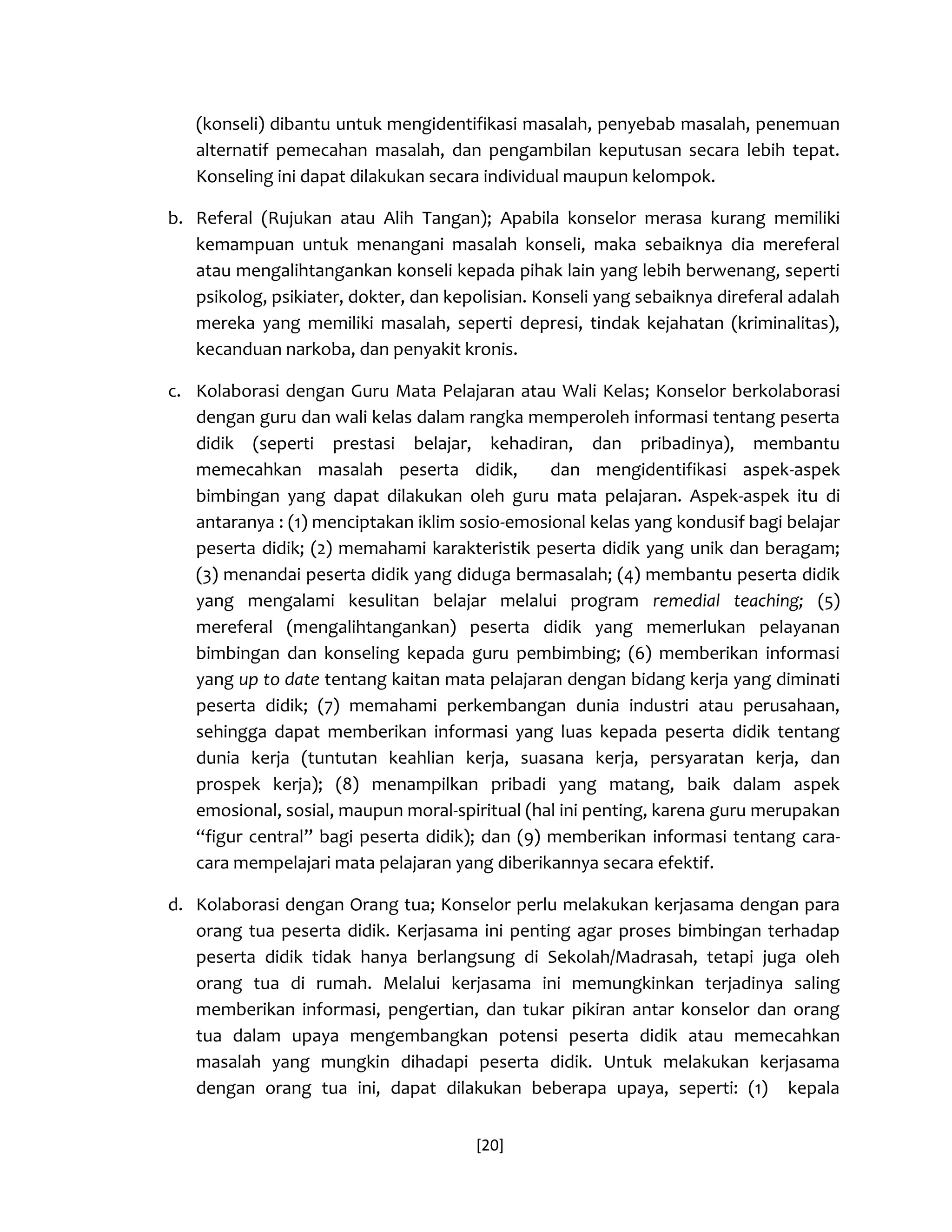 [20] 
(konseli) dibantu untuk mengidentifikasi masalah, penyebab masalah, penemuan alternatif pemecahan masalah, dan pengambilan keputusan secara lebih tepat. Konseling ini dapat dilakukan secara individual maupun kelompok. 
b. Referal (Rujukan atau Alih Tangan); Apabila konselor merasa kurang memiliki kemampuan untuk menangani masalah konseli, maka sebaiknya dia mereferal atau mengalihtangankan konseli kepada pihak lain yang lebih berwenang, seperti psikolog, psikiater, dokter, dan kepolisian. Konseli yang sebaiknya direferal adalah mereka yang memiliki masalah, seperti depresi, tindak kejahatan (kriminalitas), kecanduan narkoba, dan penyakit kronis. 
c. Kolaborasi dengan Guru Mata Pelajaran atau Wali Kelas; Konselor berkolaborasi dengan guru dan wali kelas dalam rangka memperoleh informasi tentang peserta didik (seperti prestasi belajar, kehadiran, dan pribadinya), membantu memecahkan masalah peserta didik, dan mengidentifikasi aspek-aspek bimbingan yang dapat dilakukan oleh guru mata pelajaran. Aspek-aspek itu di antaranya : (1) menciptakan iklim sosio-emosional kelas yang kondusif bagi belajar peserta didik; (2) memahami karakteristik peserta didik yang unik dan beragam; (3) menandai peserta didik yang diduga bermasalah; (4) membantu peserta didik yang mengalami kesulitan belajar melalui program remedial teaching; (5) mereferal (mengalihtangankan) peserta didik yang memerlukan pelayanan bimbingan dan konseling kepada guru pembimbing; (6) memberikan informasi yang up to date tentang kaitan mata pelajaran dengan bidang kerja yang diminati peserta didik; (7) memahami perkembangan dunia industri atau perusahaan, sehingga dapat memberikan informasi yang luas kepada peserta didik tentang dunia kerja (tuntutan keahlian kerja, suasana kerja, persyaratan kerja, dan prospek kerja); (8) menampilkan pribadi yang matang, baik dalam aspek emosional, sosial, maupun moral-spiritual (hal ini penting, karena guru merupakan “figur central” bagi peserta didik); dan (9) memberikan informasi tentang cara- cara mempelajari mata pelajaran yang diberikannya secara efektif. 
d. Kolaborasi dengan Orang tua; Konselor perlu melakukan kerjasama dengan para orang tua peserta didik. Kerjasama ini penting agar proses bimbingan terhadap peserta didik tidak hanya berlangsung di Sekolah/Madrasah, tetapi juga oleh orang tua di rumah. Melalui kerjasama ini memungkinkan terjadinya saling memberikan informasi, pengertian, dan tukar pikiran antar konselor dan orang tua dalam upaya mengembangkan potensi peserta didik atau memecahkan masalah yang mungkin dihadapi peserta didik. Untuk melakukan kerjasama dengan orang tua ini, dapat dilakukan beberapa upaya, seperti: (1) kepala  