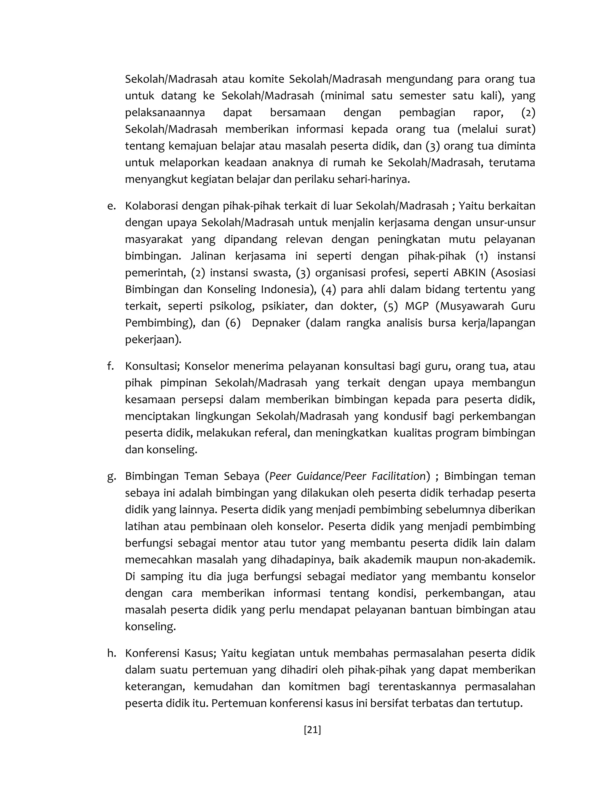 [21] 
Sekolah/Madrasah atau komite Sekolah/Madrasah mengundang para orang tua untuk datang ke Sekolah/Madrasah (minimal satu semester satu kali), yang pelaksanaannya dapat bersamaan dengan pembagian rapor, (2) Sekolah/Madrasah memberikan informasi kepada orang tua (melalui surat) tentang kemajuan belajar atau masalah peserta didik, dan (3) orang tua diminta untuk melaporkan keadaan anaknya di rumah ke Sekolah/Madrasah, terutama menyangkut kegiatan belajar dan perilaku sehari-harinya. 
e. Kolaborasi dengan pihak-pihak terkait di luar Sekolah/Madrasah ; Yaitu berkaitan dengan upaya Sekolah/Madrasah untuk menjalin kerjasama dengan unsur-unsur masyarakat yang dipandang relevan dengan peningkatan mutu pelayanan bimbingan. Jalinan kerjasama ini seperti dengan pihak-pihak (1) instansi pemerintah, (2) instansi swasta, (3) organisasi profesi, seperti ABKIN (Asosiasi Bimbingan dan Konseling Indonesia), (4) para ahli dalam bidang tertentu yang terkait, seperti psikolog, psikiater, dan dokter, (5) MGP (Musyawarah Guru Pembimbing), dan (6) Depnaker (dalam rangka analisis bursa kerja/lapangan pekerjaan). 
f. Konsultasi; Konselor menerima pelayanan konsultasi bagi guru, orang tua, atau pihak pimpinan Sekolah/Madrasah yang terkait dengan upaya membangun kesamaan persepsi dalam memberikan bimbingan kepada para peserta didik, menciptakan lingkungan Sekolah/Madrasah yang kondusif bagi perkembangan peserta didik, melakukan referal, dan meningkatkan kualitas program bimbingan dan konseling. 
g. Bimbingan Teman Sebaya (Peer Guidance/Peer Facilitation) ; Bimbingan teman sebaya ini adalah bimbingan yang dilakukan oleh peserta didik terhadap peserta didik yang lainnya. Peserta didik yang menjadi pembimbing sebelumnya diberikan latihan atau pembinaan oleh konselor. Peserta didik yang menjadi pembimbing berfungsi sebagai mentor atau tutor yang membantu peserta didik lain dalam memecahkan masalah yang dihadapinya, baik akademik maupun non-akademik. Di samping itu dia juga berfungsi sebagai mediator yang membantu konselor dengan cara memberikan informasi tentang kondisi, perkembangan, atau masalah peserta didik yang perlu mendapat pelayanan bantuan bimbingan atau konseling. 
h. Konferensi Kasus; Yaitu kegiatan untuk membahas permasalahan peserta didik dalam suatu pertemuan yang dihadiri oleh pihak-pihak yang dapat memberikan keterangan, kemudahan dan komitmen bagi terentaskannya permasalahan peserta didik itu. Pertemuan konferensi kasus ini bersifat terbatas dan tertutup.  