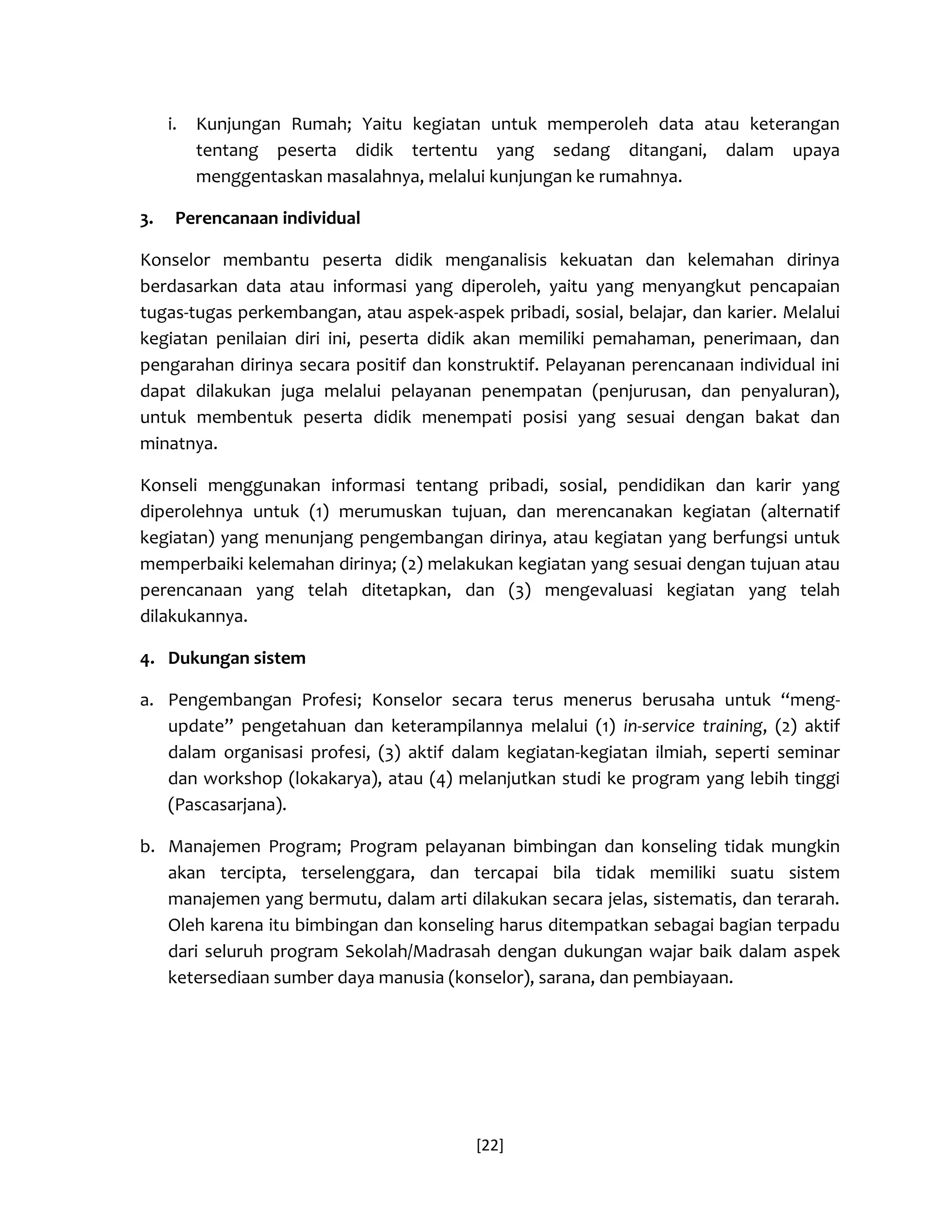 [22] 
i. Kunjungan Rumah; Yaitu kegiatan untuk memperoleh data atau keterangan tentang peserta didik tertentu yang sedang ditangani, dalam upaya menggentaskan masalahnya, melalui kunjungan ke rumahnya. 
3. Perencanaan individual 
Konselor membantu peserta didik menganalisis kekuatan dan kelemahan dirinya berdasarkan data atau informasi yang diperoleh, yaitu yang menyangkut pencapaian tugas-tugas perkembangan, atau aspek-aspek pribadi, sosial, belajar, dan karier. Melalui kegiatan penilaian diri ini, peserta didik akan memiliki pemahaman, penerimaan, dan pengarahan dirinya secara positif dan konstruktif. Pelayanan perencanaan individual ini dapat dilakukan juga melalui pelayanan penempatan (penjurusan, dan penyaluran), untuk membentuk peserta didik menempati posisi yang sesuai dengan bakat dan minatnya. 
Konseli menggunakan informasi tentang pribadi, sosial, pendidikan dan karir yang diperolehnya untuk (1) merumuskan tujuan, dan merencanakan kegiatan (alternatif kegiatan) yang menunjang pengembangan dirinya, atau kegiatan yang berfungsi untuk memperbaiki kelemahan dirinya; (2) melakukan kegiatan yang sesuai dengan tujuan atau perencanaan yang telah ditetapkan, dan (3) mengevaluasi kegiatan yang telah dilakukannya. 
4. Dukungan sistem 
a. Pengembangan Profesi; Konselor secara terus menerus berusaha untuk “meng- update” pengetahuan dan keterampilannya melalui (1) in-service training, (2) aktif dalam organisasi profesi, (3) aktif dalam kegiatan-kegiatan ilmiah, seperti seminar dan workshop (lokakarya), atau (4) melanjutkan studi ke program yang lebih tinggi (Pascasarjana). 
b. Manajemen Program; Program pelayanan bimbingan dan konseling tidak mungkin akan tercipta, terselenggara, dan tercapai bila tidak memiliki suatu sistem manajemen yang bermutu, dalam arti dilakukan secara jelas, sistematis, dan terarah. Oleh karena itu bimbingan dan konseling harus ditempatkan sebagai bagian terpadu dari seluruh program Sekolah/Madrasah dengan dukungan wajar baik dalam aspek ketersediaan sumber daya manusia (konselor), sarana, dan pembiayaan.  