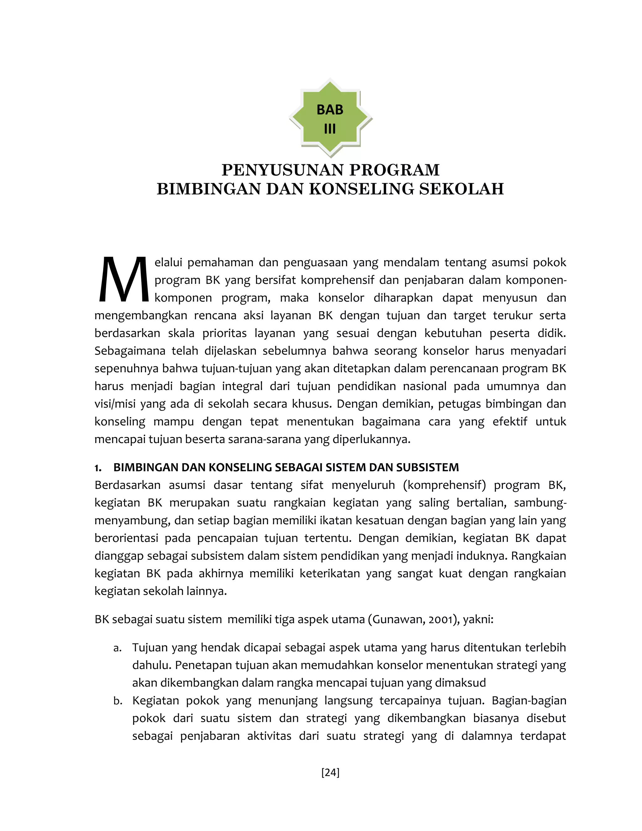 [24] 
PENYUSUNAN PROGRAM 
BIMBINGAN DAN KONSELING SEKOLAH 
elalui pemahaman dan penguasaan yang mendalam tentang asumsi pokok program BK yang bersifat komprehensif dan penjabaran dalam komponen- komponen program, maka konselor diharapkan dapat menyusun dan mengembangkan rencana aksi layanan BK dengan tujuan dan target terukur serta berdasarkan skala prioritas layanan yang sesuai dengan kebutuhan peserta didik. Sebagaimana telah dijelaskan sebelumnya bahwa seorang konselor harus menyadari sepenuhnya bahwa tujuan-tujuan yang akan ditetapkan dalam perencanaan program BK harus menjadi bagian integral dari tujuan pendidikan nasional pada umumnya dan visi/misi yang ada di sekolah secara khusus. Dengan demikian, petugas bimbingan dan konseling mampu dengan tepat menentukan bagaimana cara yang efektif untuk mencapai tujuan beserta sarana-sarana yang diperlukannya. 
1. BIMBINGAN DAN KONSELING SEBAGAI SISTEM DAN SUBSISTEM 
Berdasarkan asumsi dasar tentang sifat menyeluruh (komprehensif) program BK, kegiatan BK merupakan suatu rangkaian kegiatan yang saling bertalian, sambung- menyambung, dan setiap bagian memiliki ikatan kesatuan dengan bagian yang lain yang berorientasi pada pencapaian tujuan tertentu. Dengan demikian, kegiatan BK dapat dianggap sebagai subsistem dalam sistem pendidikan yang menjadi induknya. Rangkaian kegiatan BK pada akhirnya memiliki keterikatan yang sangat kuat dengan rangkaian kegiatan sekolah lainnya. 
BK sebagai suatu sistem memiliki tiga aspek utama (Gunawan, 2001), yakni: 
a. Tujuan yang hendak dicapai sebagai aspek utama yang harus ditentukan terlebih dahulu. Penetapan tujuan akan memudahkan konselor menentukan strategi yang akan dikembangkan dalam rangka mencapai tujuan yang dimaksud 
b. Kegiatan pokok yang menunjang langsung tercapainya tujuan. Bagian-bagian pokok dari suatu sistem dan strategi yang dikembangkan biasanya disebut sebagai penjabaran aktivitas dari suatu strategi yang di dalamnya terdapat 
M 
BAB III  