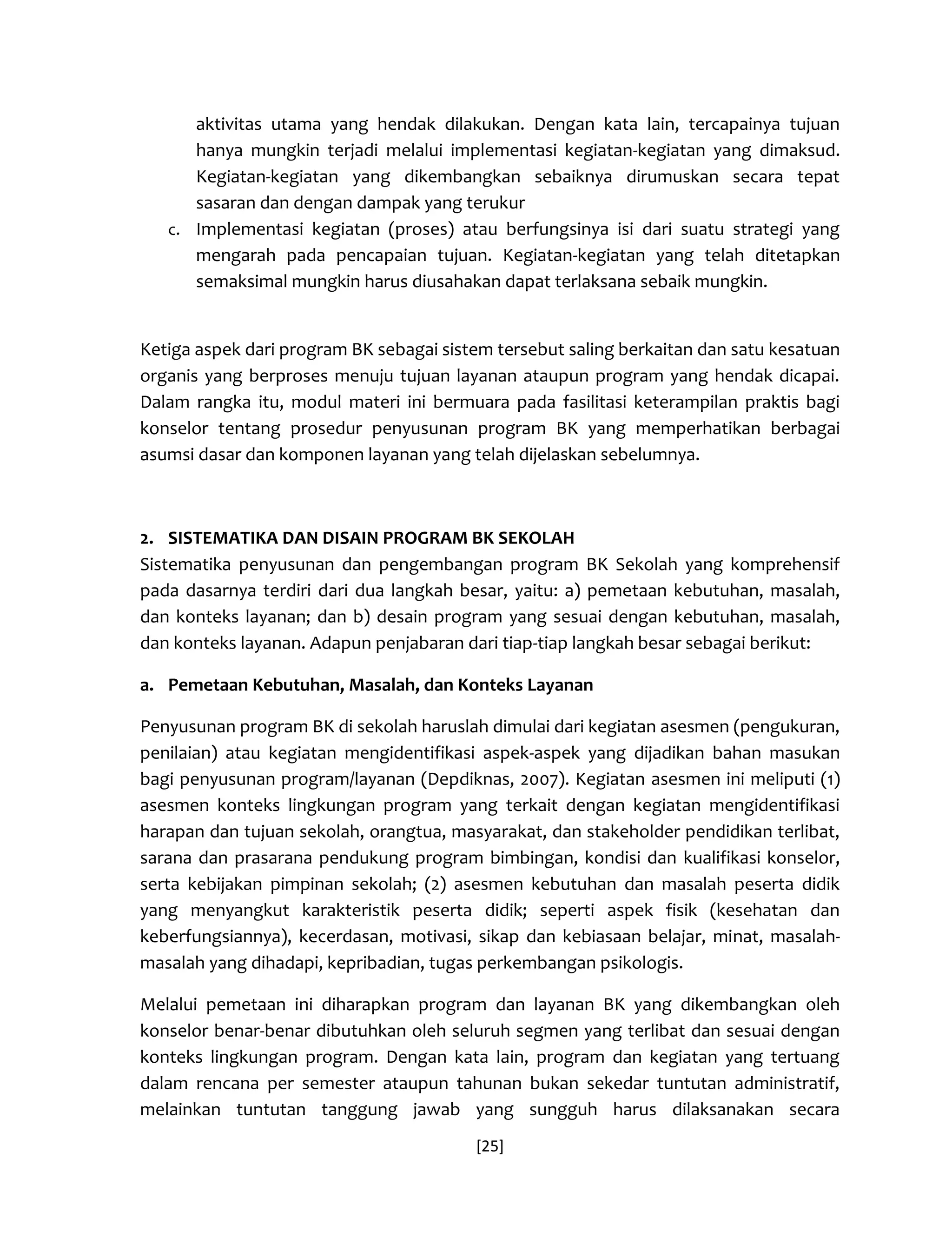 [25] 
aktivitas utama yang hendak dilakukan. Dengan kata lain, tercapainya tujuan hanya mungkin terjadi melalui implementasi kegiatan-kegiatan yang dimaksud. Kegiatan-kegiatan yang dikembangkan sebaiknya dirumuskan secara tepat sasaran dan dengan dampak yang terukur 
c. Implementasi kegiatan (proses) atau berfungsinya isi dari suatu strategi yang mengarah pada pencapaian tujuan. Kegiatan-kegiatan yang telah ditetapkan semaksimal mungkin harus diusahakan dapat terlaksana sebaik mungkin. 
Ketiga aspek dari program BK sebagai sistem tersebut saling berkaitan dan satu kesatuan organis yang berproses menuju tujuan layanan ataupun program yang hendak dicapai. Dalam rangka itu, modul materi ini bermuara pada fasilitasi keterampilan praktis bagi konselor tentang prosedur penyusunan program BK yang memperhatikan berbagai asumsi dasar dan komponen layanan yang telah dijelaskan sebelumnya. 
2. SISTEMATIKA DAN DISAIN PROGRAM BK SEKOLAH 
Sistematika penyusunan dan pengembangan program BK Sekolah yang komprehensif pada dasarnya terdiri dari dua langkah besar, yaitu: a) pemetaan kebutuhan, masalah, dan konteks layanan; dan b) desain program yang sesuai dengan kebutuhan, masalah, dan konteks layanan. Adapun penjabaran dari tiap-tiap langkah besar sebagai berikut: 
a. Pemetaan Kebutuhan, Masalah, dan Konteks Layanan 
Penyusunan program BK di sekolah haruslah dimulai dari kegiatan asesmen (pengukuran, penilaian) atau kegiatan mengidentifikasi aspek-aspek yang dijadikan bahan masukan bagi penyusunan program/layanan (Depdiknas, 2007). Kegiatan asesmen ini meliputi (1) asesmen konteks lingkungan program yang terkait dengan kegiatan mengidentifikasi harapan dan tujuan sekolah, orangtua, masyarakat, dan stakeholder pendidikan terlibat, sarana dan prasarana pendukung program bimbingan, kondisi dan kualifikasi konselor, serta kebijakan pimpinan sekolah; (2) asesmen kebutuhan dan masalah peserta didik yang menyangkut karakteristik peserta didik; seperti aspek fisik (kesehatan dan keberfungsiannya), kecerdasan, motivasi, sikap dan kebiasaan belajar, minat, masalah- masalah yang dihadapi, kepribadian, tugas perkembangan psikologis. 
Melalui pemetaan ini diharapkan program dan layanan BK yang dikembangkan oleh konselor benar-benar dibutuhkan oleh seluruh segmen yang terlibat dan sesuai dengan konteks lingkungan program. Dengan kata lain, program dan kegiatan yang tertuang dalam rencana per semester ataupun tahunan bukan sekedar tuntutan administratif, melainkan tuntutan tanggung jawab yang sungguh harus dilaksanakan secara  