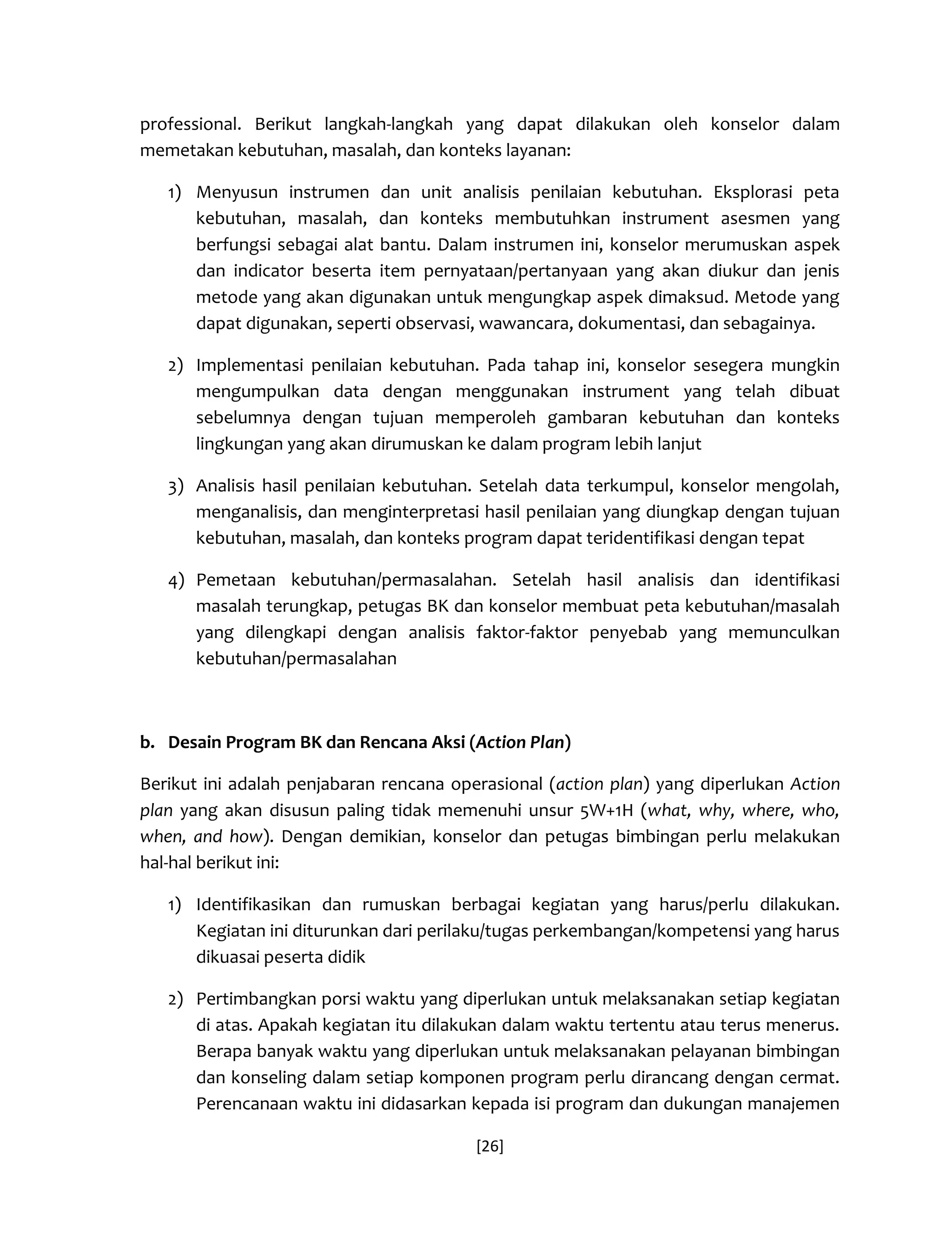 [26] 
professional. Berikut langkah-langkah yang dapat dilakukan oleh konselor dalam memetakan kebutuhan, masalah, dan konteks layanan: 
1) Menyusun instrumen dan unit analisis penilaian kebutuhan. Eksplorasi peta kebutuhan, masalah, dan konteks membutuhkan instrument asesmen yang berfungsi sebagai alat bantu. Dalam instrumen ini, konselor merumuskan aspek dan indicator beserta item pernyataan/pertanyaan yang akan diukur dan jenis metode yang akan digunakan untuk mengungkap aspek dimaksud. Metode yang dapat digunakan, seperti observasi, wawancara, dokumentasi, dan sebagainya. 
2) Implementasi penilaian kebutuhan. Pada tahap ini, konselor sesegera mungkin mengumpulkan data dengan menggunakan instrument yang telah dibuat sebelumnya dengan tujuan memperoleh gambaran kebutuhan dan konteks lingkungan yang akan dirumuskan ke dalam program lebih lanjut 
3) Analisis hasil penilaian kebutuhan. Setelah data terkumpul, konselor mengolah, menganalisis, dan menginterpretasi hasil penilaian yang diungkap dengan tujuan kebutuhan, masalah, dan konteks program dapat teridentifikasi dengan tepat 
4) Pemetaan kebutuhan/permasalahan. Setelah hasil analisis dan identifikasi masalah terungkap, petugas BK dan konselor membuat peta kebutuhan/masalah yang dilengkapi dengan analisis faktor-faktor penyebab yang memunculkan kebutuhan/permasalahan 
b. Desain Program BK dan Rencana Aksi (Action Plan) 
Berikut ini adalah penjabaran rencana operasional (action plan) yang diperlukan Action plan yang akan disusun paling tidak memenuhi unsur 5W+1H (what, why, where, who, when, and how). Dengan demikian, konselor dan petugas bimbingan perlu melakukan hal-hal berikut ini: 
1) Identifikasikan dan rumuskan berbagai kegiatan yang harus/perlu dilakukan. Kegiatan ini diturunkan dari perilaku/tugas perkembangan/kompetensi yang harus dikuasai peserta didik 
2) Pertimbangkan porsi waktu yang diperlukan untuk melaksanakan setiap kegiatan di atas. Apakah kegiatan itu dilakukan dalam waktu tertentu atau terus menerus. Berapa banyak waktu yang diperlukan untuk melaksanakan pelayanan bimbingan dan konseling dalam setiap komponen program perlu dirancang dengan cermat. Perencanaan waktu ini didasarkan kepada isi program dan dukungan manajemen  