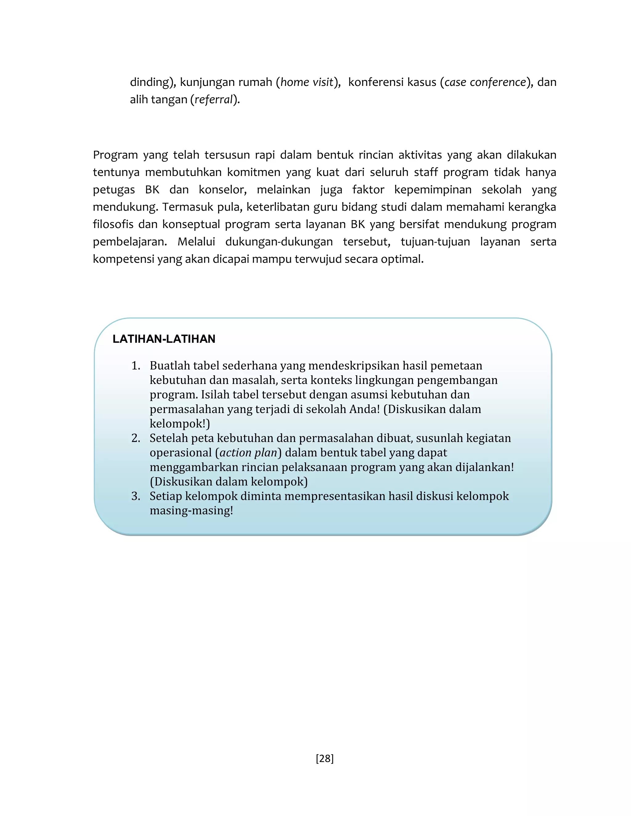 [28] 
dinding), kunjungan rumah (home visit), konferensi kasus (case conference), dan alih tangan (referral). 
Program yang telah tersusun rapi dalam bentuk rincian aktivitas yang akan dilakukan tentunya membutuhkan komitmen yang kuat dari seluruh staff program tidak hanya petugas BK dan konselor, melainkan juga faktor kepemimpinan sekolah yang mendukung. Termasuk pula, keterlibatan guru bidang studi dalam memahami kerangka filosofis dan konseptual program serta layanan BK yang bersifat mendukung program pembelajaran. Melalui dukungan-dukungan tersebut, tujuan-tujuan layanan serta kompetensi yang akan dicapai mampu terwujud secara optimal. 
LATIHAN-LATIHAN 
1. Buatlah tabel sederhana yang mendeskripsikan hasil pemetaan kebutuhan dan masalah, serta konteks lingkungan pengembangan program. Isilah tabel tersebut dengan asumsi kebutuhan dan permasalahan yang terjadi di sekolah Anda! (Diskusikan dalam kelompok!) 
2. Setelah peta kebutuhan dan permasalahan dibuat, susunlah kegiatan operasional (action plan) dalam bentuk tabel yang dapat menggambarkan rincian pelaksanaan program yang akan dijalankan! (Diskusikan dalam kelompok) 
3. Setiap kelompok diminta mempresentasikan hasil diskusi kelompok masing-masing!  