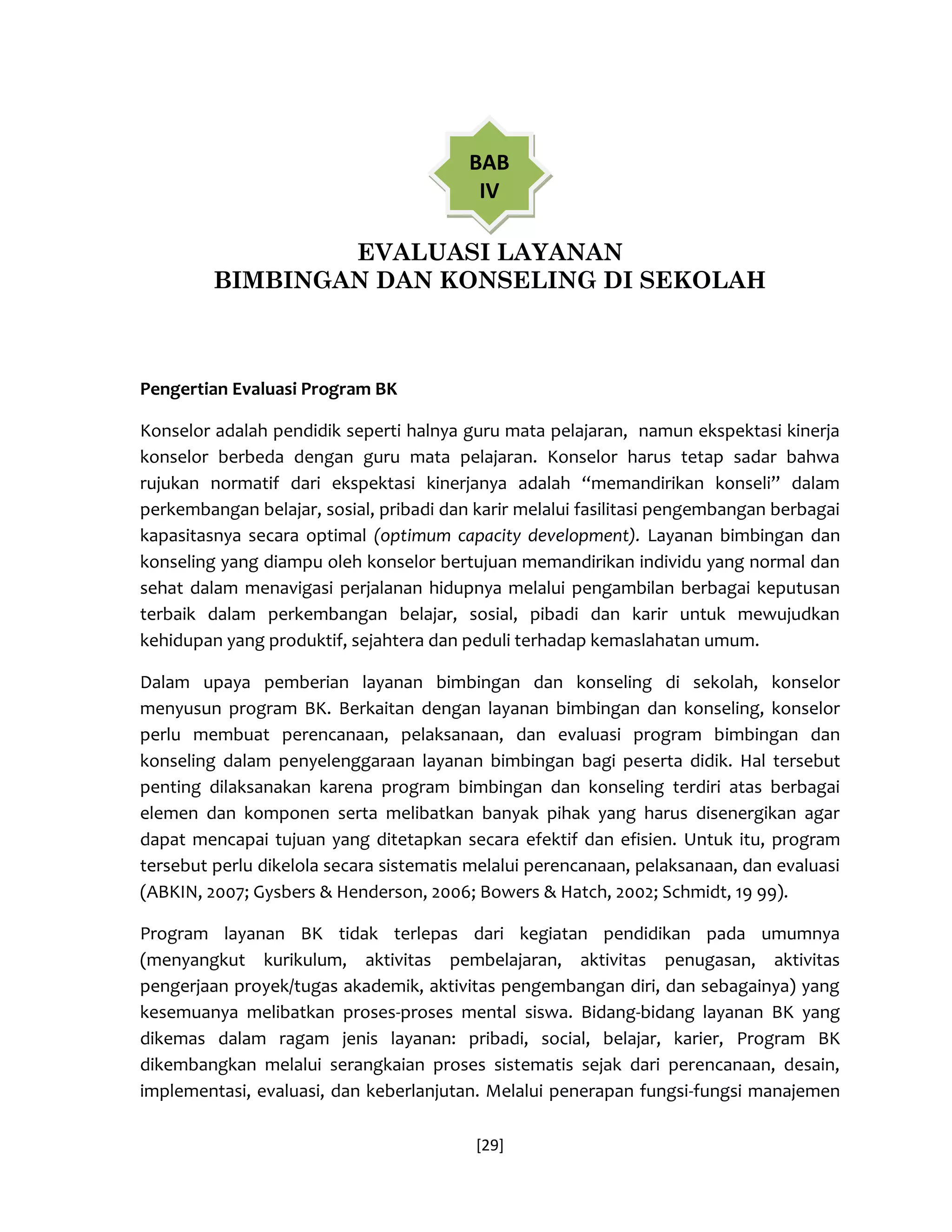 [29] 
EVALUASI LAYANAN 
BIMBINGAN DAN KONSELING DI SEKOLAH 
Pengertian Evaluasi Program BK 
Konselor adalah pendidik seperti halnya guru mata pelajaran, namun ekspektasi kinerja konselor berbeda dengan guru mata pelajaran. Konselor harus tetap sadar bahwa rujukan normatif dari ekspektasi kinerjanya adalah “memandirikan konseli” dalam perkembangan belajar, sosial, pribadi dan karir melalui fasilitasi pengembangan berbagai kapasitasnya secara optimal (optimum capacity development). Layanan bimbingan dan konseling yang diampu oleh konselor bertujuan memandirikan individu yang normal dan sehat dalam menavigasi perjalanan hidupnya melalui pengambilan berbagai keputusan terbaik dalam perkembangan belajar, sosial, pibadi dan karir untuk mewujudkan kehidupan yang produktif, sejahtera dan peduli terhadap kemaslahatan umum. 
Dalam upaya pemberian layanan bimbingan dan konseling di sekolah, konselor menyusun program BK. Berkaitan dengan layanan bimbingan dan konseling, konselor perlu membuat perencanaan, pelaksanaan, dan evaluasi program bimbingan dan konseling dalam penyelenggaraan layanan bimbingan bagi peserta didik. Hal tersebut penting dilaksanakan karena program bimbingan dan konseling terdiri atas berbagai elemen dan komponen serta melibatkan banyak pihak yang harus disenergikan agar dapat mencapai tujuan yang ditetapkan secara efektif dan efisien. Untuk itu, program tersebut perlu dikelola secara sistematis melalui perencanaan, pelaksanaan, dan evaluasi (ABKIN, 2007; Gysbers & Henderson, 2006; Bowers & Hatch, 2002; Schmidt, 19 99). 
Program layanan BK tidak terlepas dari kegiatan pendidikan pada umumnya (menyangkut kurikulum, aktivitas pembelajaran, aktivitas penugasan, aktivitas pengerjaan proyek/tugas akademik, aktivitas pengembangan diri, dan sebagainya) yang kesemuanya melibatkan proses-proses mental siswa. Bidang-bidang layanan BK yang dikemas dalam ragam jenis layanan: pribadi, social, belajar, karier, Program BK dikembangkan melalui serangkaian proses sistematis sejak dari perencanaan, desain, implementasi, evaluasi, dan keberlanjutan. Melalui penerapan fungsi-fungsi manajemen 
BAB IV  