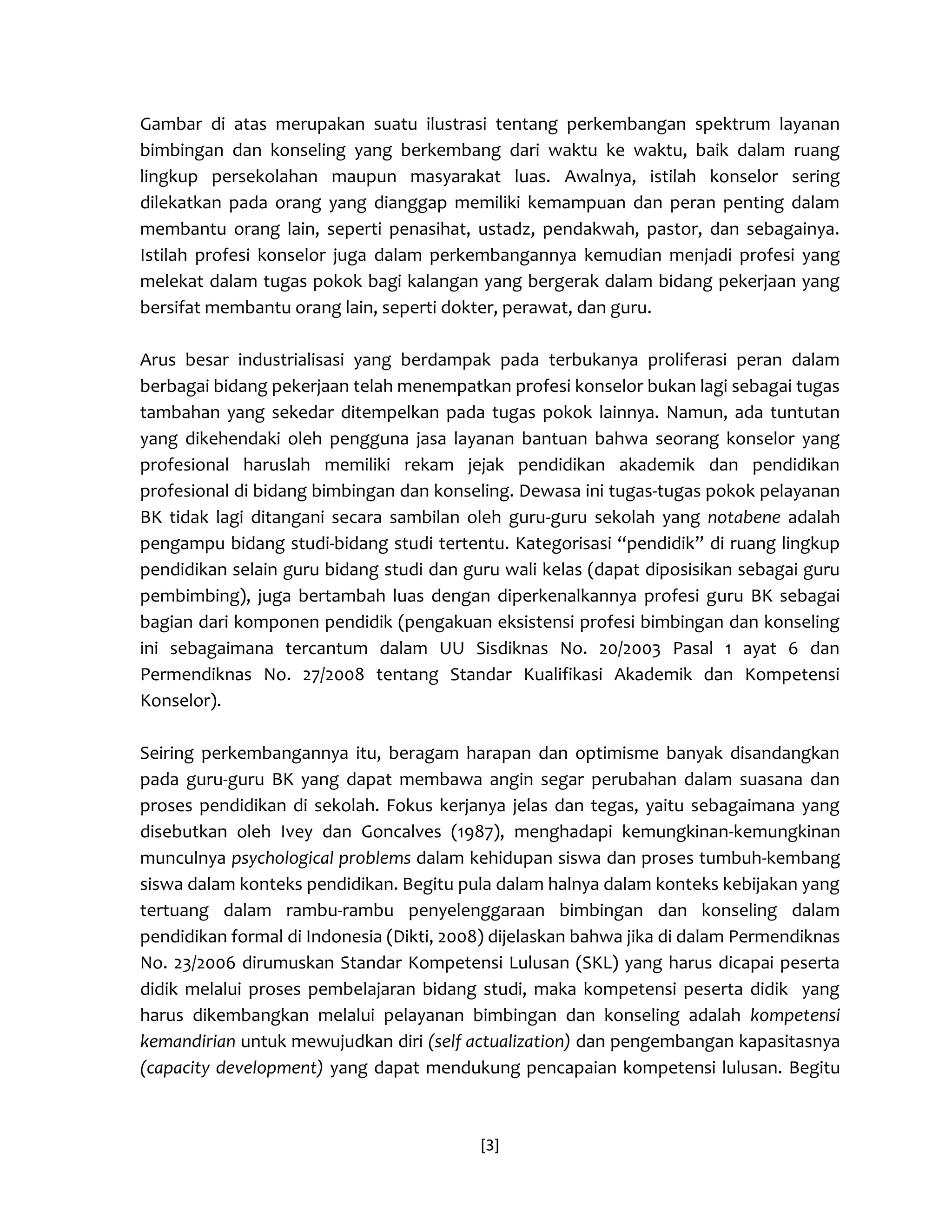 [3] 
Gambar di atas merupakan suatu ilustrasi tentang perkembangan spektrum layanan bimbingan dan konseling yang berkembang dari waktu ke waktu, baik dalam ruang lingkup persekolahan maupun masyarakat luas. Awalnya, istilah konselor sering dilekatkan pada orang yang dianggap memiliki kemampuan dan peran penting dalam membantu orang lain, seperti penasihat, ustadz, pendakwah, pastor, dan sebagainya. Istilah profesi konselor juga dalam perkembangannya kemudian menjadi profesi yang melekat dalam tugas pokok bagi kalangan yang bergerak dalam bidang pekerjaan yang bersifat membantu orang lain, seperti dokter, perawat, dan guru. 
Arus besar industrialisasi yang berdampak pada terbukanya proliferasi peran dalam berbagai bidang pekerjaan telah menempatkan profesi konselor bukan lagi sebagai tugas tambahan yang sekedar ditempelkan pada tugas pokok lainnya. Namun, ada tuntutan yang dikehendaki oleh pengguna jasa layanan bantuan bahwa seorang konselor yang profesional haruslah memiliki rekam jejak pendidikan akademik dan pendidikan profesional di bidang bimbingan dan konseling. Dewasa ini tugas-tugas pokok pelayanan BK tidak lagi ditangani secara sambilan oleh guru-guru sekolah yang notabene adalah pengampu bidang studi-bidang studi tertentu. Kategorisasi “pendidik” di ruang lingkup pendidikan selain guru bidang studi dan guru wali kelas (dapat diposisikan sebagai guru pembimbing), juga bertambah luas dengan diperkenalkannya profesi guru BK sebagai bagian dari komponen pendidik (pengakuan eksistensi profesi bimbingan dan konseling ini sebagaimana tercantum dalam UU Sisdiknas No. 20/2003 Pasal 1 ayat 6 dan Permendiknas No. 27/2008 tentang Standar Kualifikasi Akademik dan Kompetensi Konselor). 
Seiring perkembangannya itu, beragam harapan dan optimisme banyak disandangkan pada guru-guru BK yang dapat membawa angin segar perubahan dalam suasana dan proses pendidikan di sekolah. Fokus kerjanya jelas dan tegas, yaitu sebagaimana yang disebutkan oleh Ivey dan Goncalves (1987), menghadapi kemungkinan-kemungkinan munculnya psychological problems dalam kehidupan siswa dan proses tumbuh-kembang siswa dalam konteks pendidikan. Begitu pula dalam halnya dalam konteks kebijakan yang tertuang dalam rambu-rambu penyelenggaraan bimbingan dan konseling dalam pendidikan formal di Indonesia (Dikti, 2008) dijelaskan bahwa jika di dalam Permendiknas No. 23/2006 dirumuskan Standar Kompetensi Lulusan (SKL) yang harus dicapai peserta didik melalui proses pembelajaran bidang studi, maka kompetensi peserta didik yang harus dikembangkan melalui pelayanan bimbingan dan konseling adalah kompetensi kemandirian untuk mewujudkan diri (self actualization) dan pengembangan kapasitasnya (capacity development) yang dapat mendukung pencapaian kompetensi lulusan. Begitu  