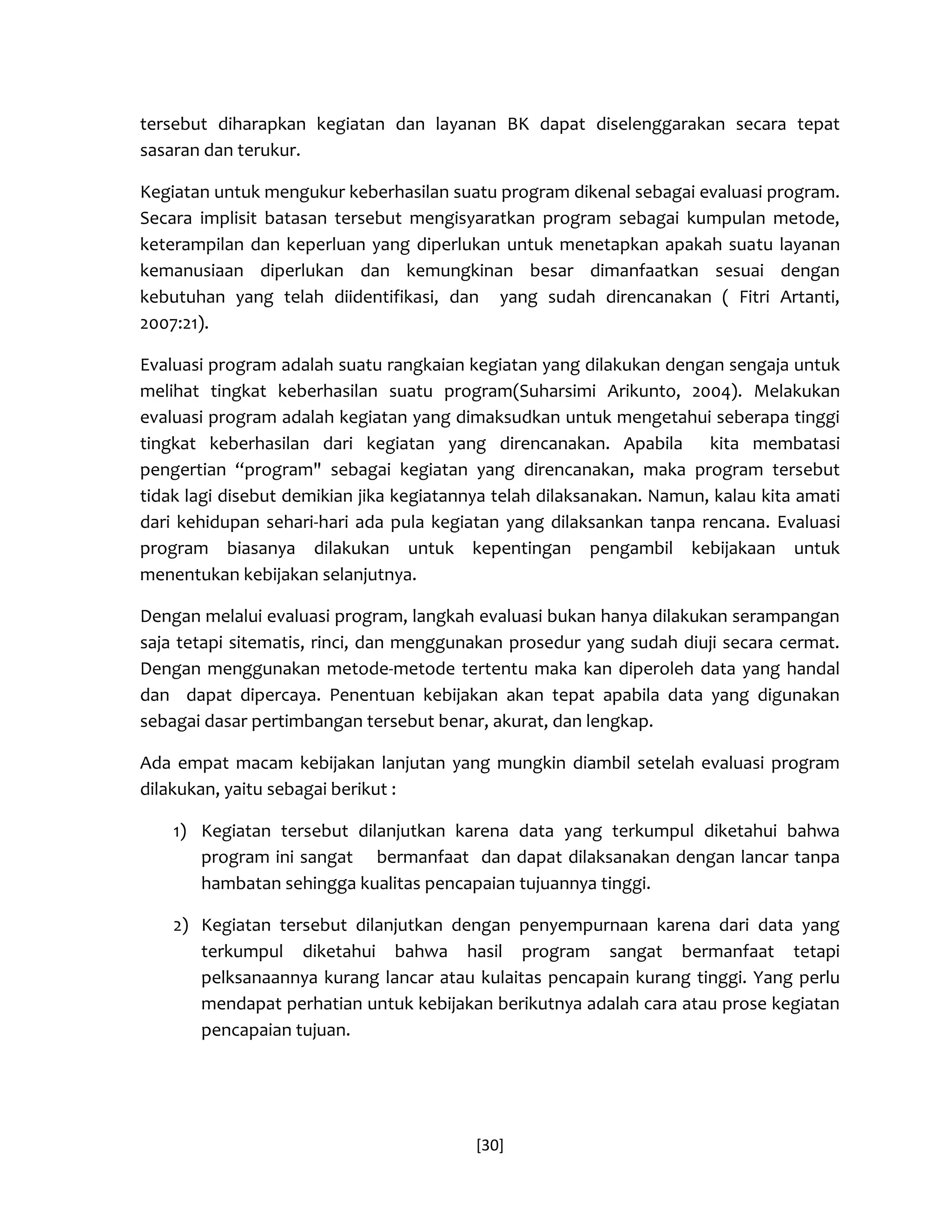 [30] 
tersebut diharapkan kegiatan dan layanan BK dapat diselenggarakan secara tepat sasaran dan terukur. 
Kegiatan untuk mengukur keberhasilan suatu program dikenal sebagai evaluasi program. Secara implisit batasan tersebut mengisyaratkan program sebagai kumpulan metode, keterampilan dan keperluan yang diperlukan untuk menetapkan apakah suatu layanan kemanusiaan diperlukan dan kemungkinan besar dimanfaatkan sesuai dengan kebutuhan yang telah diidentifikasi, dan yang sudah direncanakan ( Fitri Artanti, 2007:21). 
Evaluasi program adalah suatu rangkaian kegiatan yang dilakukan dengan sengaja untuk melihat tingkat keberhasilan suatu program(Suharsimi Arikunto, 2004). Melakukan evaluasi program adalah kegiatan yang dimaksudkan untuk mengetahui seberapa tinggi tingkat keberhasilan dari kegiatan yang direncanakan. Apabila kita membatasi pengertian “program" sebagai kegiatan yang direncanakan, maka program tersebut tidak lagi disebut demikian jika kegiatannya telah dilaksanakan. Namun, kalau kita amati dari kehidupan sehari-hari ada pula kegiatan yang dilaksankan tanpa rencana. Evaluasi program biasanya dilakukan untuk kepentingan pengambil kebijakaan untuk menentukan kebijakan selanjutnya. 
Dengan melalui evaluasi program, langkah evaluasi bukan hanya dilakukan serampangan saja tetapi sitematis, rinci, dan menggunakan prosedur yang sudah diuji secara cermat. Dengan menggunakan metode-metode tertentu maka kan diperoleh data yang handal dan dapat dipercaya. Penentuan kebijakan akan tepat apabila data yang digunakan sebagai dasar pertimbangan tersebut benar, akurat, dan lengkap. 
Ada empat macam kebijakan lanjutan yang mungkin diambil setelah evaluasi program dilakukan, yaitu sebagai berikut : 
1) Kegiatan tersebut dilanjutkan karena data yang terkumpul diketahui bahwa program ini sangat bermanfaat dan dapat dilaksanakan dengan lancar tanpa hambatan sehingga kualitas pencapaian tujuannya tinggi. 
2) Kegiatan tersebut dilanjutkan dengan penyempurnaan karena dari data yang terkumpul diketahui bahwa hasil program sangat bermanfaat tetapi pelksanaannya kurang lancar atau kulaitas pencapain kurang tinggi. Yang perlu mendapat perhatian untuk kebijakan berikutnya adalah cara atau prose kegiatan pencapaian tujuan.  