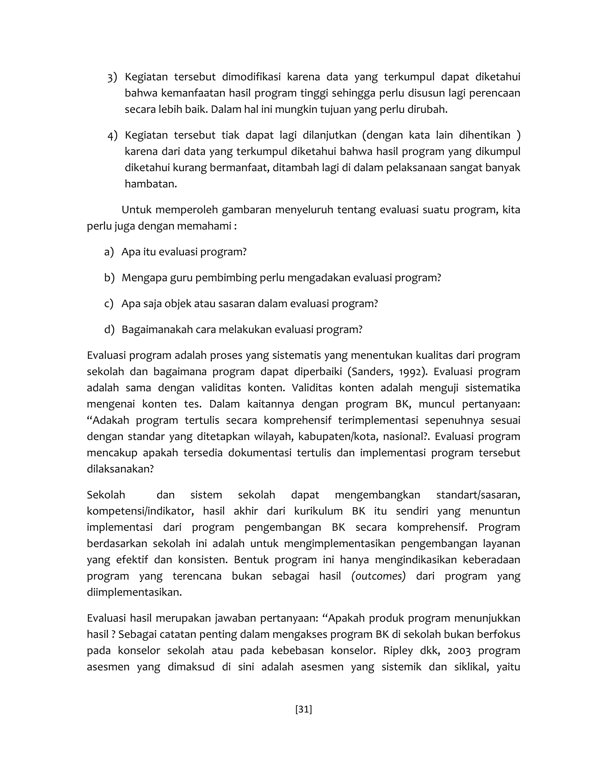 [31] 
3) Kegiatan tersebut dimodifikasi karena data yang terkumpul dapat diketahui bahwa kemanfaatan hasil program tinggi sehingga perlu disusun lagi perencaan secara lebih baik. Dalam hal ini mungkin tujuan yang perlu dirubah. 
4) Kegiatan tersebut tiak dapat lagi dilanjutkan (dengan kata lain dihentikan ) karena dari data yang terkumpul diketahui bahwa hasil program yang dikumpul diketahui kurang bermanfaat, ditambah lagi di dalam pelaksanaan sangat banyak hambatan. 
Untuk memperoleh gambaran menyeluruh tentang evaluasi suatu program, kita perlu juga dengan memahami : 
a) Apa itu evaluasi program? 
b) Mengapa guru pembimbing perlu mengadakan evaluasi program? 
c) Apa saja objek atau sasaran dalam evaluasi program? 
d) Bagaimanakah cara melakukan evaluasi program? 
Evaluasi program adalah proses yang sistematis yang menentukan kualitas dari program sekolah dan bagaimana program dapat diperbaiki (Sanders, 1992). Evaluasi program adalah sama dengan validitas konten. Validitas konten adalah menguji sistematika mengenai konten tes. Dalam kaitannya dengan program BK, muncul pertanyaan: “Adakah program tertulis secara komprehensif terimplementasi sepenuhnya sesuai dengan standar yang ditetapkan wilayah, kabupaten/kota, nasional?. Evaluasi program mencakup apakah tersedia dokumentasi tertulis dan implementasi program tersebut dilaksanakan? 
Sekolah dan sistem sekolah dapat mengembangkan standart/sasaran, kompetensi/indikator, hasil akhir dari kurikulum BK itu sendiri yang menuntun implementasi dari program pengembangan BK secara komprehensif. Program berdasarkan sekolah ini adalah untuk mengimplementasikan pengembangan layanan yang efektif dan konsisten. Bentuk program ini hanya mengindikasikan keberadaan program yang terencana bukan sebagai hasil (outcomes) dari program yang diimplementasikan. 
Evaluasi hasil merupakan jawaban pertanyaan: “Apakah produk program menunjukkan hasil ? Sebagai catatan penting dalam mengakses program BK di sekolah bukan berfokus pada konselor sekolah atau pada kebebasan konselor. Ripley dkk, 2003 program asesmen yang dimaksud di sini adalah asesmen yang sistemik dan siklikal, yaitu  