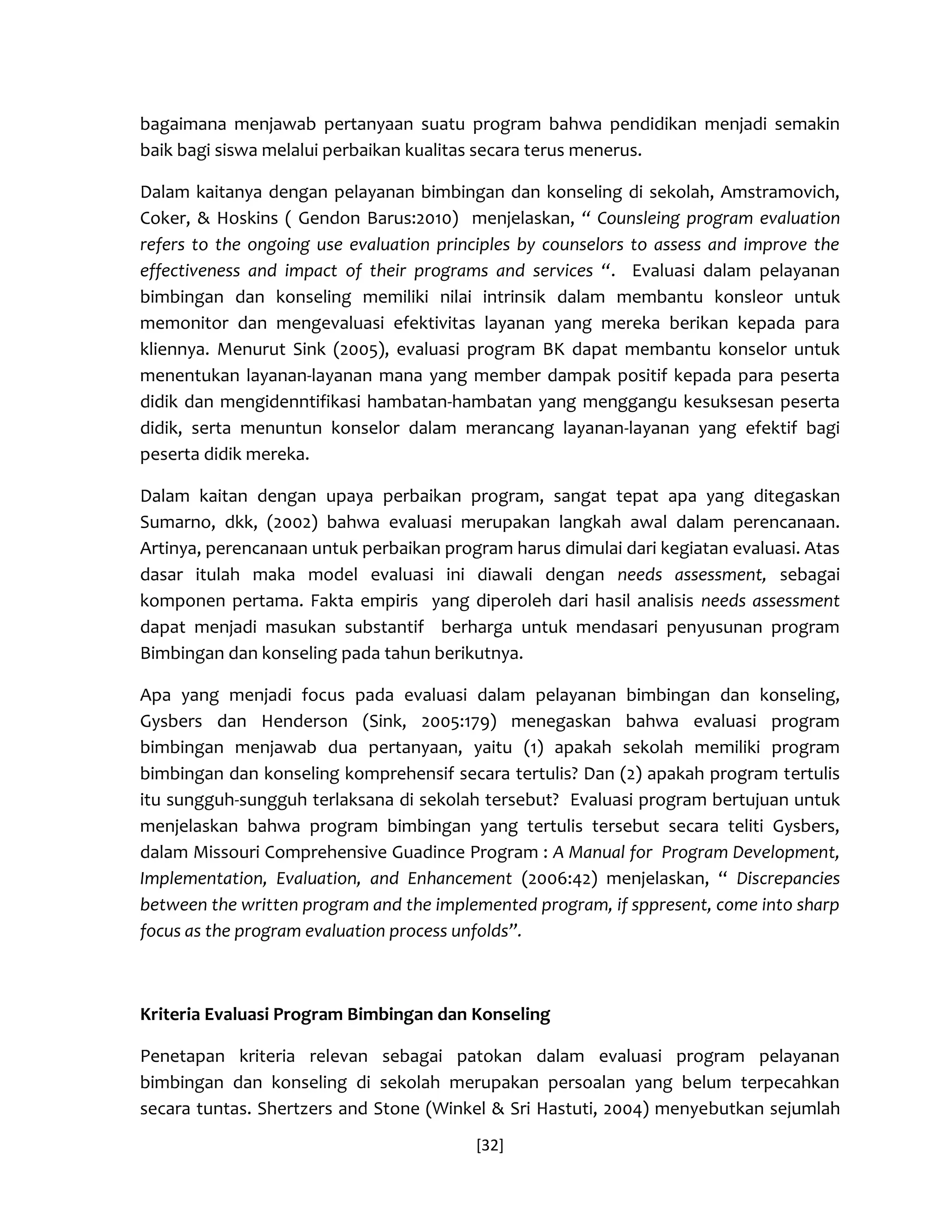 [32] 
bagaimana menjawab pertanyaan suatu program bahwa pendidikan menjadi semakin baik bagi siswa melalui perbaikan kualitas secara terus menerus. 
Dalam kaitanya dengan pelayanan bimbingan dan konseling di sekolah, Amstramovich, Coker, & Hoskins ( Gendon Barus:2010) menjelaskan, “ Counsleing program evaluation refers to the ongoing use evaluation principles by counselors to assess and improve the effectiveness and impact of their programs and services “. Evaluasi dalam pelayanan bimbingan dan konseling memiliki nilai intrinsik dalam membantu konsleor untuk memonitor dan mengevaluasi efektivitas layanan yang mereka berikan kepada para kliennya. Menurut Sink (2005), evaluasi program BK dapat membantu konselor untuk menentukan layanan-layanan mana yang member dampak positif kepada para peserta didik dan mengidenntifikasi hambatan-hambatan yang menggangu kesuksesan peserta didik, serta menuntun konselor dalam merancang layanan-layanan yang efektif bagi peserta didik mereka. 
Dalam kaitan dengan upaya perbaikan program, sangat tepat apa yang ditegaskan Sumarno, dkk, (2002) bahwa evaluasi merupakan langkah awal dalam perencanaan. Artinya, perencanaan untuk perbaikan program harus dimulai dari kegiatan evaluasi. Atas dasar itulah maka model evaluasi ini diawali dengan needs assessment, sebagai komponen pertama. Fakta empiris yang diperoleh dari hasil analisis needs assessment dapat menjadi masukan substantif berharga untuk mendasari penyusunan program Bimbingan dan konseling pada tahun berikutnya. 
Apa yang menjadi focus pada evaluasi dalam pelayanan bimbingan dan konseling, Gysbers dan Henderson (Sink, 2005:179) menegaskan bahwa evaluasi program bimbingan menjawab dua pertanyaan, yaitu (1) apakah sekolah memiliki program bimbingan dan konseling komprehensif secara tertulis? Dan (2) apakah program tertulis itu sungguh-sungguh terlaksana di sekolah tersebut? Evaluasi program bertujuan untuk menjelaskan bahwa program bimbingan yang tertulis tersebut secara teliti Gysbers, dalam Missouri Comprehensive Guadince Program : A Manual for Program Development, Implementation, Evaluation, and Enhancement (2006:42) menjelaskan, “ Discrepancies between the written program and the implemented program, if sppresent, come into sharp focus as the program evaluation process unfolds”. 
Kriteria Evaluasi Program Bimbingan dan Konseling 
Penetapan kriteria relevan sebagai patokan dalam evaluasi program pelayanan bimbingan dan konseling di sekolah merupakan persoalan yang belum terpecahkan secara tuntas. Shertzers and Stone (Winkel & Sri Hastuti, 2004) menyebutkan sejumlah  