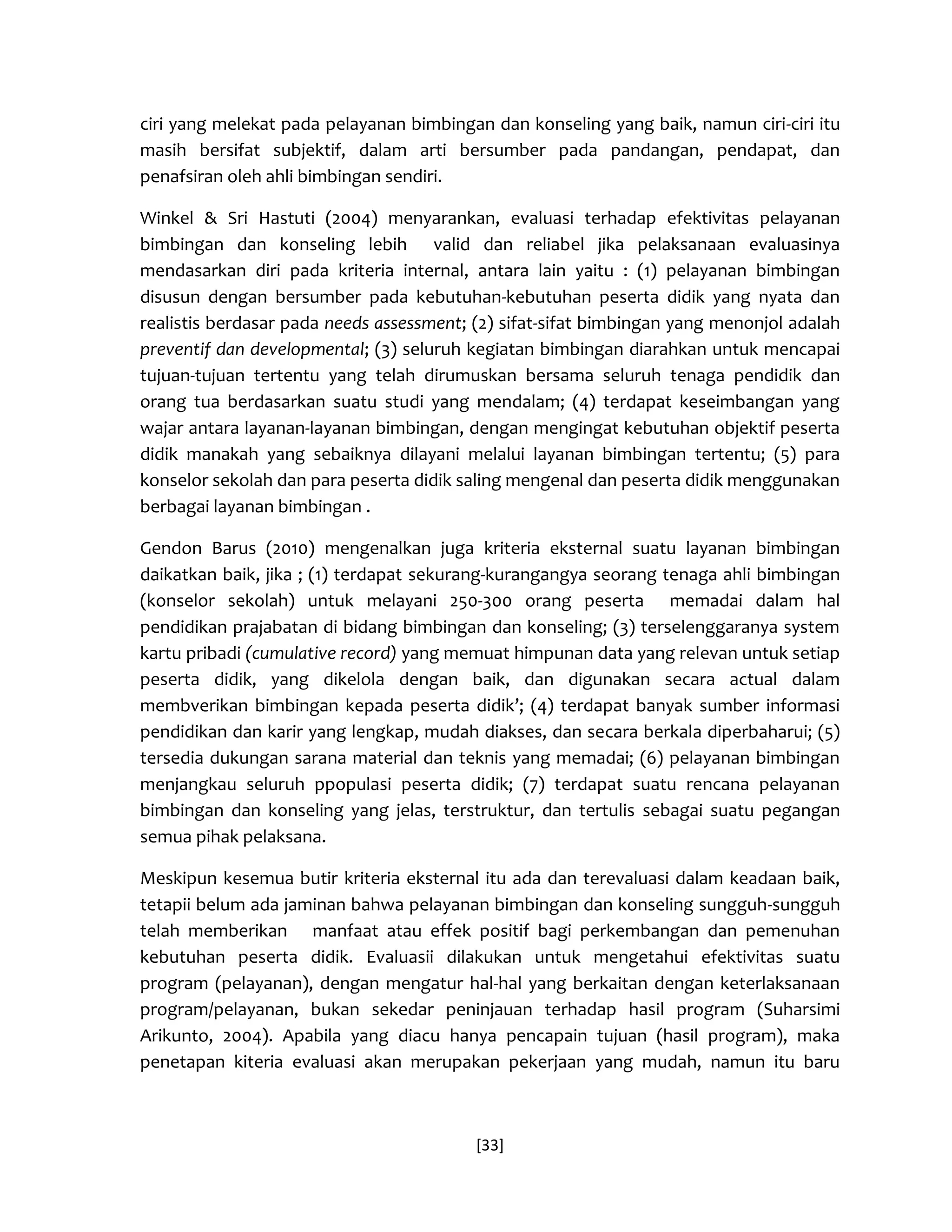 [33] 
ciri yang melekat pada pelayanan bimbingan dan konseling yang baik, namun ciri-ciri itu masih bersifat subjektif, dalam arti bersumber pada pandangan, pendapat, dan penafsiran oleh ahli bimbingan sendiri. 
Winkel & Sri Hastuti (2004) menyarankan, evaluasi terhadap efektivitas pelayanan bimbingan dan konseling lebih valid dan reliabel jika pelaksanaan evaluasinya mendasarkan diri pada kriteria internal, antara lain yaitu : (1) pelayanan bimbingan disusun dengan bersumber pada kebutuhan-kebutuhan peserta didik yang nyata dan realistis berdasar pada needs assessment; (2) sifat-sifat bimbingan yang menonjol adalah preventif dan developmental; (3) seluruh kegiatan bimbingan diarahkan untuk mencapai tujuan-tujuan tertentu yang telah dirumuskan bersama seluruh tenaga pendidik dan orang tua berdasarkan suatu studi yang mendalam; (4) terdapat keseimbangan yang wajar antara layanan-layanan bimbingan, dengan mengingat kebutuhan objektif peserta didik manakah yang sebaiknya dilayani melalui layanan bimbingan tertentu; (5) para konselor sekolah dan para peserta didik saling mengenal dan peserta didik menggunakan berbagai layanan bimbingan . 
Gendon Barus (2010) mengenalkan juga kriteria eksternal suatu layanan bimbingan daikatkan baik, jika ; (1) terdapat sekurang-kurangangya seorang tenaga ahli bimbingan (konselor sekolah) untuk melayani 250-300 orang peserta memadai dalam hal pendidikan prajabatan di bidang bimbingan dan konseling; (3) terselenggaranya system kartu pribadi (cumulative record) yang memuat himpunan data yang relevan untuk setiap peserta didik, yang dikelola dengan baik, dan digunakan secara actual dalam membverikan bimbingan kepada peserta didik’; (4) terdapat banyak sumber informasi pendidikan dan karir yang lengkap, mudah diakses, dan secara berkala diperbaharui; (5) tersedia dukungan sarana material dan teknis yang memadai; (6) pelayanan bimbingan menjangkau seluruh ppopulasi peserta didik; (7) terdapat suatu rencana pelayanan bimbingan dan konseling yang jelas, terstruktur, dan tertulis sebagai suatu pegangan semua pihak pelaksana. 
Meskipun kesemua butir kriteria eksternal itu ada dan terevaluasi dalam keadaan baik, tetapii belum ada jaminan bahwa pelayanan bimbingan dan konseling sungguh-sungguh telah memberikan manfaat atau effek positif bagi perkembangan dan pemenuhan kebutuhan peserta didik. Evaluasii dilakukan untuk mengetahui efektivitas suatu program (pelayanan), dengan mengatur hal-hal yang berkaitan dengan keterlaksanaan program/pelayanan, bukan sekedar peninjauan terhadap hasil program (Suharsimi Arikunto, 2004). Apabila yang diacu hanya pencapain tujuan (hasil program), maka penetapan kiteria evaluasi akan merupakan pekerjaan yang mudah, namun itu baru  