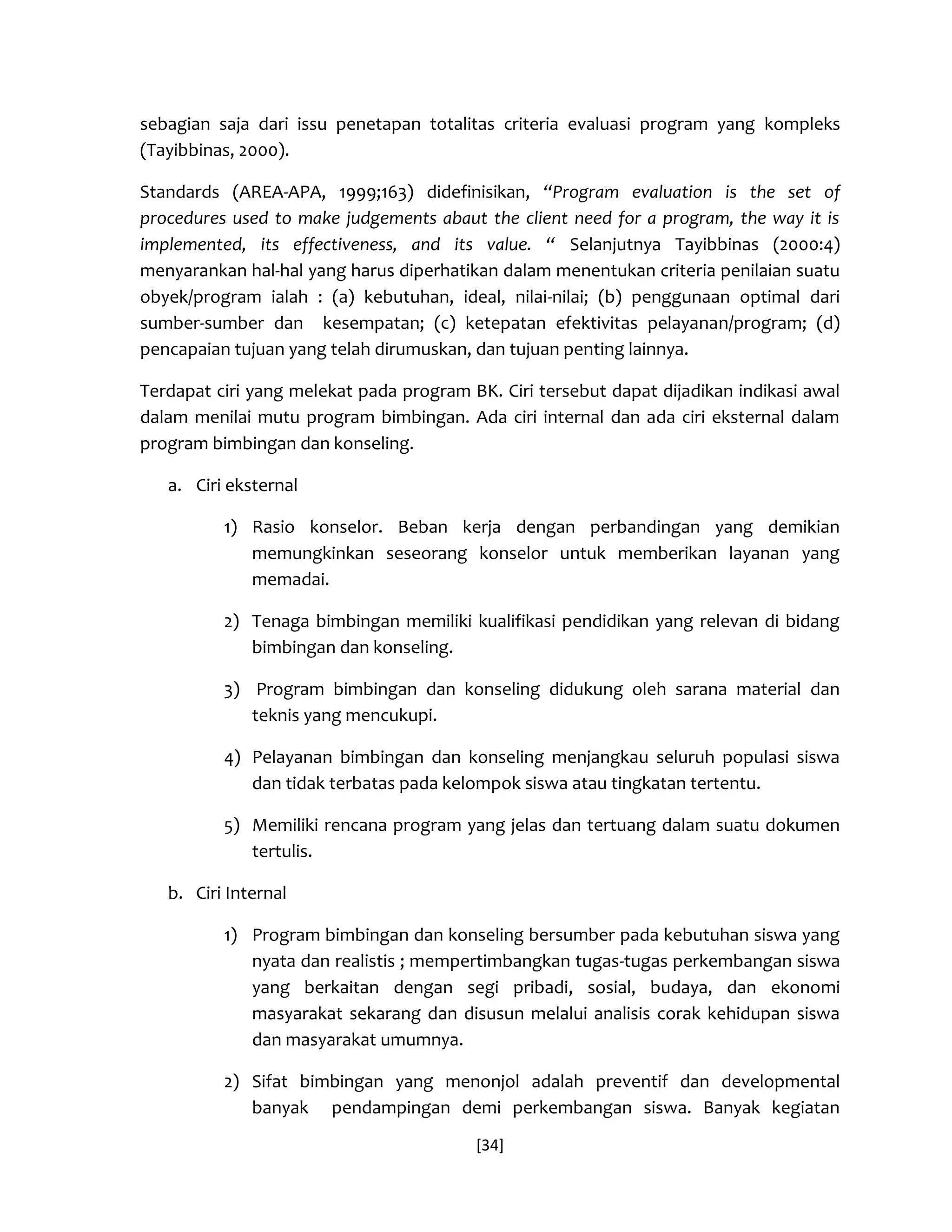 [34] 
sebagian saja dari issu penetapan totalitas criteria evaluasi program yang kompleks (Tayibbinas, 2000). 
Standards (AREA-APA, 1999;163) didefinisikan, “Program evaluation is the set of procedures used to make judgements abaut the client need for a program, the way it is implemented, its effectiveness, and its value. “ Selanjutnya Tayibbinas (2000:4) menyarankan hal-hal yang harus diperhatikan dalam menentukan criteria penilaian suatu obyek/program ialah : (a) kebutuhan, ideal, nilai-nilai; (b) penggunaan optimal dari sumber-sumber dan kesempatan; (c) ketepatan efektivitas pelayanan/program; (d) pencapaian tujuan yang telah dirumuskan, dan tujuan penting lainnya. 
Terdapat ciri yang melekat pada program BK. Ciri tersebut dapat dijadikan indikasi awal dalam menilai mutu program bimbingan. Ada ciri internal dan ada ciri eksternal dalam program bimbingan dan konseling. 
a. Ciri eksternal 
1) Rasio konselor. Beban kerja dengan perbandingan yang demikian memungkinkan seseorang konselor untuk memberikan layanan yang memadai. 
2) Tenaga bimbingan memiliki kualifikasi pendidikan yang relevan di bidang bimbingan dan konseling. 
3) Program bimbingan dan konseling didukung oleh sarana material dan teknis yang mencukupi. 
4) Pelayanan bimbingan dan konseling menjangkau seluruh populasi siswa dan tidak terbatas pada kelompok siswa atau tingkatan tertentu. 
5) Memiliki rencana program yang jelas dan tertuang dalam suatu dokumen tertulis. 
b. Ciri Internal 
1) Program bimbingan dan konseling bersumber pada kebutuhan siswa yang nyata dan realistis ; mempertimbangkan tugas-tugas perkembangan siswa yang berkaitan dengan segi pribadi, sosial, budaya, dan ekonomi masyarakat sekarang dan disusun melalui analisis corak kehidupan siswa dan masyarakat umumnya. 
2) Sifat bimbingan yang menonjol adalah preventif dan developmental banyak pendampingan demi perkembangan siswa. Banyak kegiatan  