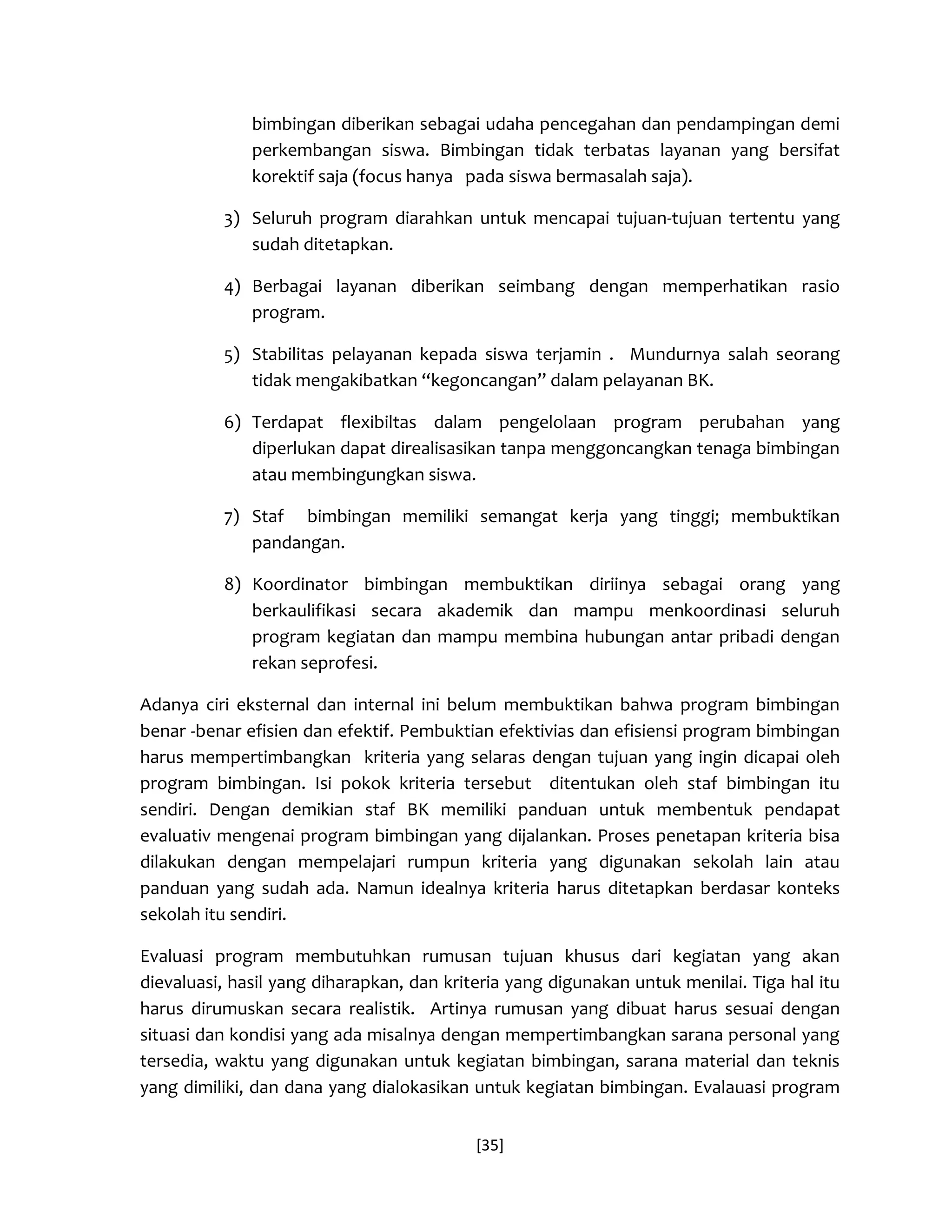 [35] 
bimbingan diberikan sebagai udaha pencegahan dan pendampingan demi perkembangan siswa. Bimbingan tidak terbatas layanan yang bersifat korektif saja (focus hanya pada siswa bermasalah saja). 
3) Seluruh program diarahkan untuk mencapai tujuan-tujuan tertentu yang sudah ditetapkan. 
4) Berbagai layanan diberikan seimbang dengan memperhatikan rasio program. 
5) Stabilitas pelayanan kepada siswa terjamin . Mundurnya salah seorang tidak mengakibatkan “kegoncangan” dalam pelayanan BK. 
6) Terdapat flexibiltas dalam pengelolaan program perubahan yang diperlukan dapat direalisasikan tanpa menggoncangkan tenaga bimbingan atau membingungkan siswa. 
7) Staf bimbingan memiliki semangat kerja yang tinggi; membuktikan pandangan. 
8) Koordinator bimbingan membuktikan diriinya sebagai orang yang berkaulifikasi secara akademik dan mampu menkoordinasi seluruh program kegiatan dan mampu membina hubungan antar pribadi dengan rekan seprofesi. 
Adanya ciri eksternal dan internal ini belum membuktikan bahwa program bimbingan benar -benar efisien dan efektif. Pembuktian efektivias dan efisiensi program bimbingan harus mempertimbangkan kriteria yang selaras dengan tujuan yang ingin dicapai oleh program bimbingan. Isi pokok kriteria tersebut ditentukan oleh staf bimbingan itu sendiri. Dengan demikian staf BK memiliki panduan untuk membentuk pendapat evaluativ mengenai program bimbingan yang dijalankan. Proses penetapan kriteria bisa dilakukan dengan mempelajari rumpun kriteria yang digunakan sekolah lain atau panduan yang sudah ada. Namun idealnya kriteria harus ditetapkan berdasar konteks sekolah itu sendiri. 
Evaluasi program membutuhkan rumusan tujuan khusus dari kegiatan yang akan dievaluasi, hasil yang diharapkan, dan kriteria yang digunakan untuk menilai. Tiga hal itu harus dirumuskan secara realistik. Artinya rumusan yang dibuat harus sesuai dengan situasi dan kondisi yang ada misalnya dengan mempertimbangkan sarana personal yang tersedia, waktu yang digunakan untuk kegiatan bimbingan, sarana material dan teknis yang dimiliki, dan dana yang dialokasikan untuk kegiatan bimbingan. Evalauasi program  