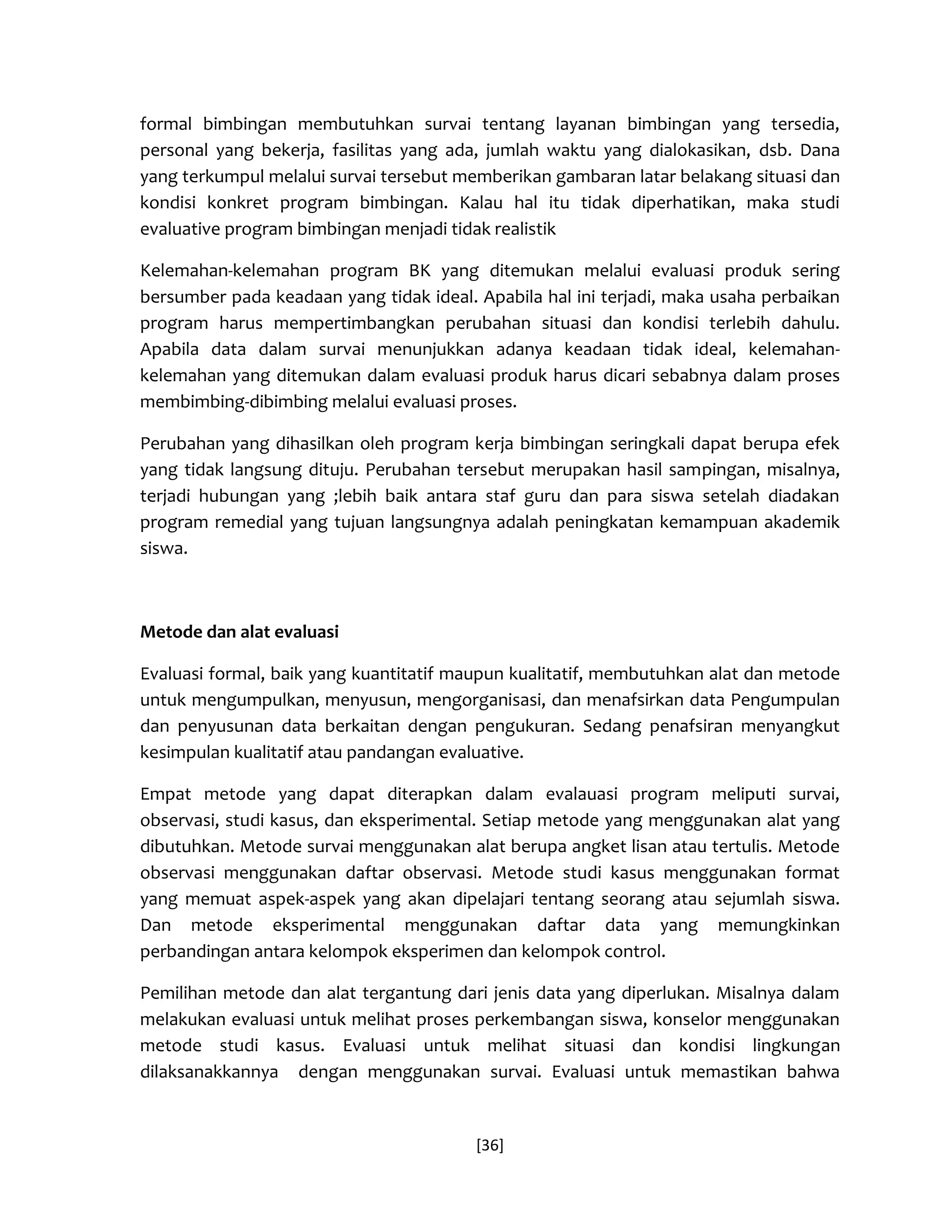[36] 
formal bimbingan membutuhkan survai tentang layanan bimbingan yang tersedia, personal yang bekerja, fasilitas yang ada, jumlah waktu yang dialokasikan, dsb. Dana yang terkumpul melalui survai tersebut memberikan gambaran latar belakang situasi dan kondisi konkret program bimbingan. Kalau hal itu tidak diperhatikan, maka studi evaluative program bimbingan menjadi tidak realistik 
Kelemahan-kelemahan program BK yang ditemukan melalui evaluasi produk sering bersumber pada keadaan yang tidak ideal. Apabila hal ini terjadi, maka usaha perbaikan program harus mempertimbangkan perubahan situasi dan kondisi terlebih dahulu. Apabila data dalam survai menunjukkan adanya keadaan tidak ideal, kelemahan- kelemahan yang ditemukan dalam evaluasi produk harus dicari sebabnya dalam proses membimbing-dibimbing melalui evaluasi proses. 
Perubahan yang dihasilkan oleh program kerja bimbingan seringkali dapat berupa efek yang tidak langsung dituju. Perubahan tersebut merupakan hasil sampingan, misalnya, terjadi hubungan yang ;lebih baik antara staf guru dan para siswa setelah diadakan program remedial yang tujuan langsungnya adalah peningkatan kemampuan akademik siswa. 
Metode dan alat evaluasi 
Evaluasi formal, baik yang kuantitatif maupun kualitatif, membutuhkan alat dan metode untuk mengumpulkan, menyusun, mengorganisasi, dan menafsirkan data Pengumpulan dan penyusunan data berkaitan dengan pengukuran. Sedang penafsiran menyangkut kesimpulan kualitatif atau pandangan evaluative. 
Empat metode yang dapat diterapkan dalam evalauasi program meliputi survai, observasi, studi kasus, dan eksperimental. Setiap metode yang menggunakan alat yang dibutuhkan. Metode survai menggunakan alat berupa angket lisan atau tertulis. Metode observasi menggunakan daftar observasi. Metode studi kasus menggunakan format yang memuat aspek-aspek yang akan dipelajari tentang seorang atau sejumlah siswa. Dan metode eksperimental menggunakan daftar data yang memungkinkan perbandingan antara kelompok eksperimen dan kelompok control. 
Pemilihan metode dan alat tergantung dari jenis data yang diperlukan. Misalnya dalam melakukan evaluasi untuk melihat proses perkembangan siswa, konselor menggunakan metode studi kasus. Evaluasi untuk melihat situasi dan kondisi lingkungan dilaksanakkannya dengan menggunakan survai. Evaluasi untuk memastikan bahwa  