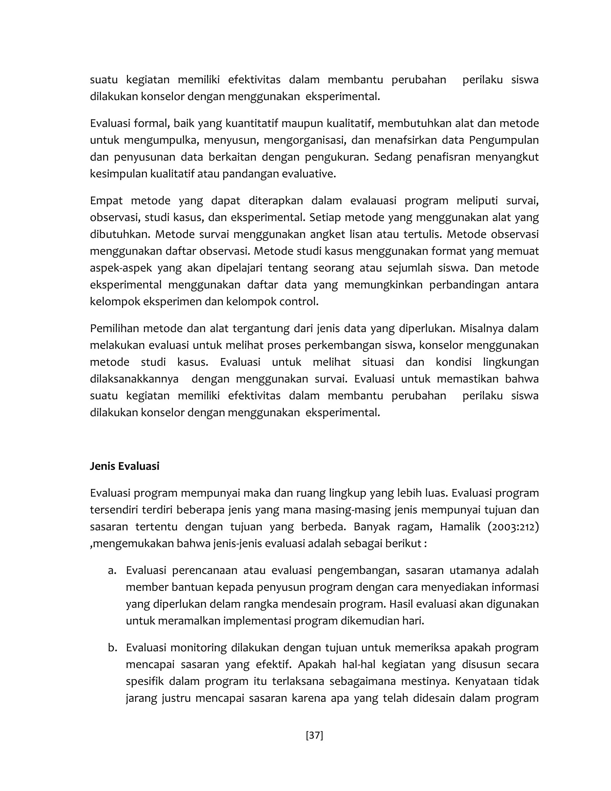 [37] 
suatu kegiatan memiliki efektivitas dalam membantu perubahan perilaku siswa dilakukan konselor dengan menggunakan eksperimental. 
Evaluasi formal, baik yang kuantitatif maupun kualitatif, membutuhkan alat dan metode untuk mengumpulka, menyusun, mengorganisasi, dan menafsirkan data Pengumpulan dan penyusunan data berkaitan dengan pengukuran. Sedang penafisran menyangkut kesimpulan kualitatif atau pandangan evaluative. 
Empat metode yang dapat diterapkan dalam evalauasi program meliputi survai, observasi, studi kasus, dan eksperimental. Setiap metode yang menggunakan alat yang dibutuhkan. Metode survai menggunakan angket lisan atau tertulis. Metode observasi menggunakan daftar observasi. Metode studi kasus menggunakan format yang memuat aspek-aspek yang akan dipelajari tentang seorang atau sejumlah siswa. Dan metode eksperimental menggunakan daftar data yang memungkinkan perbandingan antara kelompok eksperimen dan kelompok control. 
Pemilihan metode dan alat tergantung dari jenis data yang diperlukan. Misalnya dalam melakukan evaluasi untuk melihat proses perkembangan siswa, konselor menggunakan metode studi kasus. Evaluasi untuk melihat situasi dan kondisi lingkungan dilaksanakkannya dengan menggunakan survai. Evaluasi untuk memastikan bahwa suatu kegiatan memiliki efektivitas dalam membantu perubahan perilaku siswa dilakukan konselor dengan menggunakan eksperimental. 
Jenis Evaluasi 
Evaluasi program mempunyai maka dan ruang lingkup yang lebih luas. Evaluasi program tersendiri terdiri beberapa jenis yang mana masing-masing jenis mempunyai tujuan dan sasaran tertentu dengan tujuan yang berbeda. Banyak ragam, Hamalik (2003:212) ,mengemukakan bahwa jenis-jenis evaluasi adalah sebagai berikut : 
a. Evaluasi perencanaan atau evaluasi pengembangan, sasaran utamanya adalah member bantuan kepada penyusun program dengan cara menyediakan informasi yang diperlukan delam rangka mendesain program. Hasil evaluasi akan digunakan untuk meramalkan implementasi program dikemudian hari. 
b. Evaluasi monitoring dilakukan dengan tujuan untuk memeriksa apakah program mencapai sasaran yang efektif. Apakah hal-hal kegiatan yang disusun secara spesifik dalam program itu terlaksana sebagaimana mestinya. Kenyataan tidak jarang justru mencapai sasaran karena apa yang telah didesain dalam program  