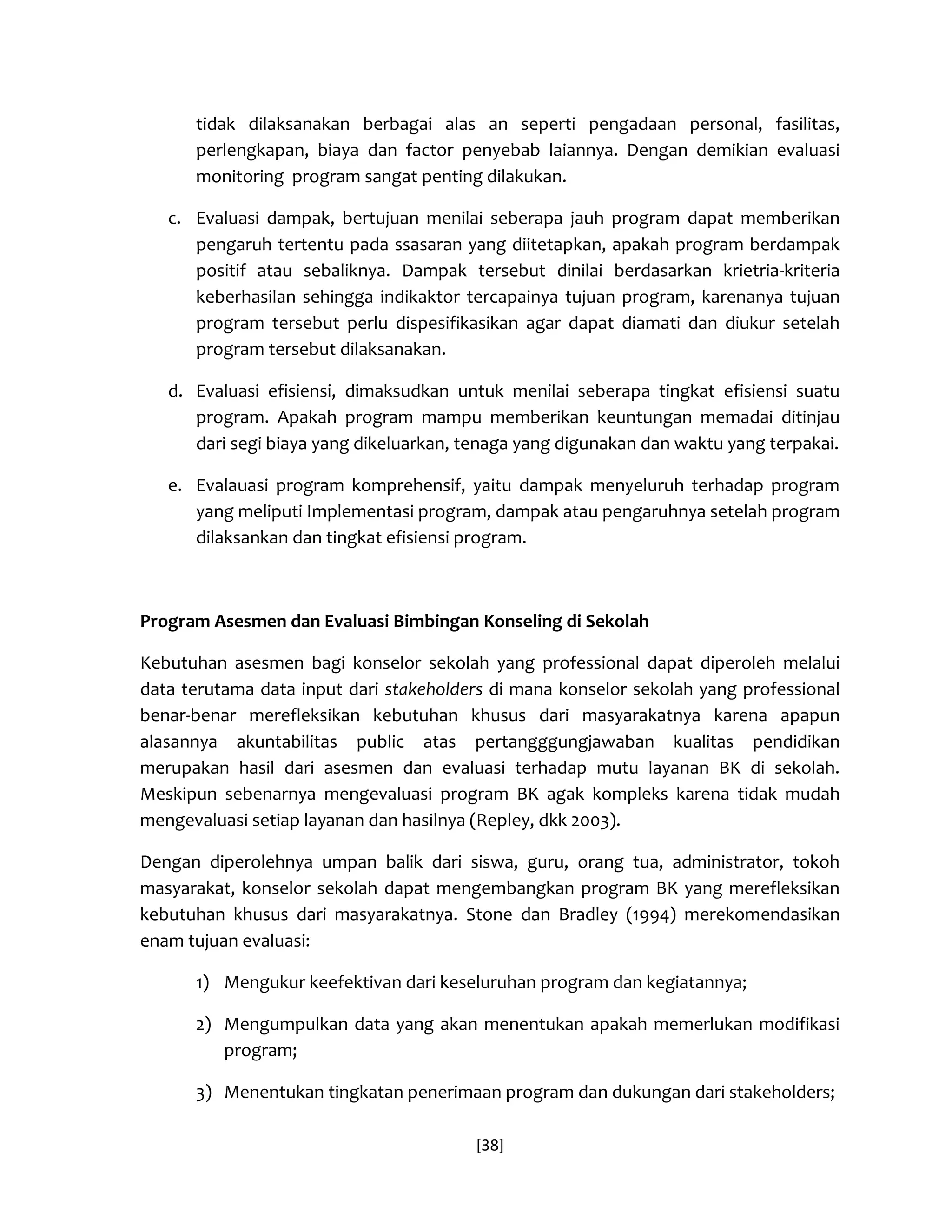 [38] 
tidak dilaksanakan berbagai alas an seperti pengadaan personal, fasilitas, perlengkapan, biaya dan factor penyebab laiannya. Dengan demikian evaluasi monitoring program sangat penting dilakukan. 
c. Evaluasi dampak, bertujuan menilai seberapa jauh program dapat memberikan pengaruh tertentu pada ssasaran yang diitetapkan, apakah program berdampak positif atau sebaliknya. Dampak tersebut dinilai berdasarkan krietria-kriteria keberhasilan sehingga indikaktor tercapainya tujuan program, karenanya tujuan program tersebut perlu dispesifikasikan agar dapat diamati dan diukur setelah program tersebut dilaksanakan. 
d. Evaluasi efisiensi, dimaksudkan untuk menilai seberapa tingkat efisiensi suatu program. Apakah program mampu memberikan keuntungan memadai ditinjau dari segi biaya yang dikeluarkan, tenaga yang digunakan dan waktu yang terpakai. 
e. Evalauasi program komprehensif, yaitu dampak menyeluruh terhadap program yang meliputi Implementasi program, dampak atau pengaruhnya setelah program dilaksankan dan tingkat efisiensi program. 
Program Asesmen dan Evaluasi Bimbingan Konseling di Sekolah 
Kebutuhan asesmen bagi konselor sekolah yang professional dapat diperoleh melalui data terutama data input dari stakeholders di mana konselor sekolah yang professional benar-benar merefleksikan kebutuhan khusus dari masyarakatnya karena apapun alasannya akuntabilitas public atas pertangggungjawaban kualitas pendidikan merupakan hasil dari asesmen dan evaluasi terhadap mutu layanan BK di sekolah. Meskipun sebenarnya mengevaluasi program BK agak kompleks karena tidak mudah mengevaluasi setiap layanan dan hasilnya (Repley, dkk 2003). 
Dengan diperolehnya umpan balik dari siswa, guru, orang tua, administrator, tokoh masyarakat, konselor sekolah dapat mengembangkan program BK yang merefleksikan kebutuhan khusus dari masyarakatnya. Stone dan Bradley (1994) merekomendasikan enam tujuan evaluasi: 
1) Mengukur keefektivan dari keseluruhan program dan kegiatannya; 
2) Mengumpulkan data yang akan menentukan apakah memerlukan modifikasi program; 
3) Menentukan tingkatan penerimaan program dan dukungan dari stakeholders;  