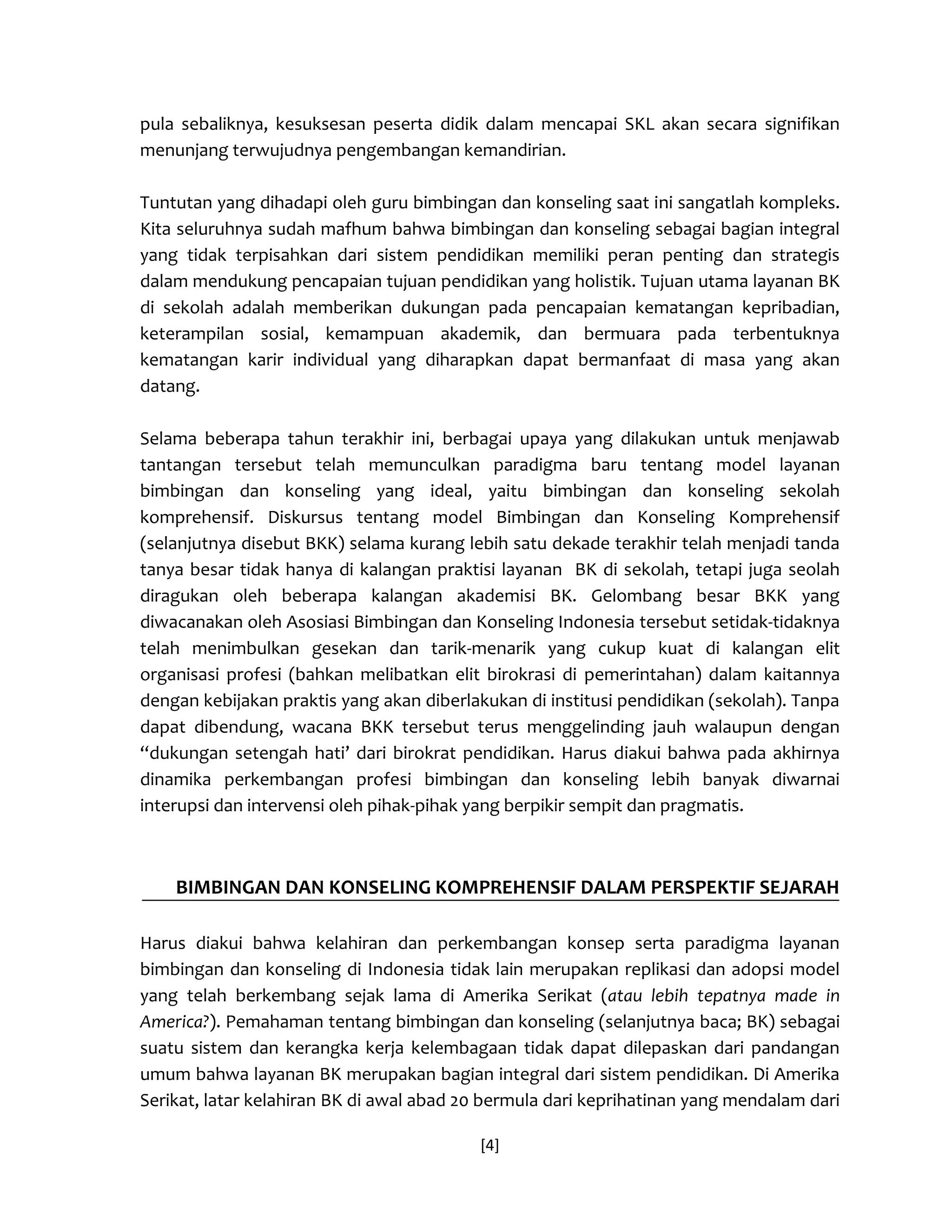 [4] 
pula sebaliknya, kesuksesan peserta didik dalam mencapai SKL akan secara signifikan menunjang terwujudnya pengembangan kemandirian. 
Tuntutan yang dihadapi oleh guru bimbingan dan konseling saat ini sangatlah kompleks. Kita seluruhnya sudah mafhum bahwa bimbingan dan konseling sebagai bagian integral yang tidak terpisahkan dari sistem pendidikan memiliki peran penting dan strategis dalam mendukung pencapaian tujuan pendidikan yang holistik. Tujuan utama layanan BK di sekolah adalah memberikan dukungan pada pencapaian kematangan kepribadian, keterampilan sosial, kemampuan akademik, dan bermuara pada terbentuknya kematangan karir individual yang diharapkan dapat bermanfaat di masa yang akan datang. 
Selama beberapa tahun terakhir ini, berbagai upaya yang dilakukan untuk menjawab tantangan tersebut telah memunculkan paradigma baru tentang model layanan bimbingan dan konseling yang ideal, yaitu bimbingan dan konseling sekolah komprehensif. Diskursus tentang model Bimbingan dan Konseling Komprehensif (selanjutnya disebut BKK) selama kurang lebih satu dekade terakhir telah menjadi tanda tanya besar tidak hanya di kalangan praktisi layanan BK di sekolah, tetapi juga seolah diragukan oleh beberapa kalangan akademisi BK. Gelombang besar BKK yang diwacanakan oleh Asosiasi Bimbingan dan Konseling Indonesia tersebut setidak-tidaknya telah menimbulkan gesekan dan tarik-menarik yang cukup kuat di kalangan elit organisasi profesi (bahkan melibatkan elit birokrasi di pemerintahan) dalam kaitannya dengan kebijakan praktis yang akan diberlakukan di institusi pendidikan (sekolah). Tanpa dapat dibendung, wacana BKK tersebut terus menggelinding jauh walaupun dengan “dukungan setengah hati’ dari birokrat pendidikan. Harus diakui bahwa pada akhirnya dinamika perkembangan profesi bimbingan dan konseling lebih banyak diwarnai interupsi dan intervensi oleh pihak-pihak yang berpikir sempit dan pragmatis. 
BIMBINGAN DAN KONSELING KOMPREHENSIF DALAM PERSPEKTIF SEJARAH 
Harus diakui bahwa kelahiran dan perkembangan konsep serta paradigma layanan bimbingan dan konseling di Indonesia tidak lain merupakan replikasi dan adopsi model yang telah berkembang sejak lama di Amerika Serikat (atau lebih tepatnya made in America?). Pemahaman tentang bimbingan dan konseling (selanjutnya baca; BK) sebagai suatu sistem dan kerangka kerja kelembagaan tidak dapat dilepaskan dari pandangan umum bahwa layanan BK merupakan bagian integral dari sistem pendidikan. Di Amerika Serikat, latar kelahiran BK di awal abad 20 bermula dari keprihatinan yang mendalam dari  