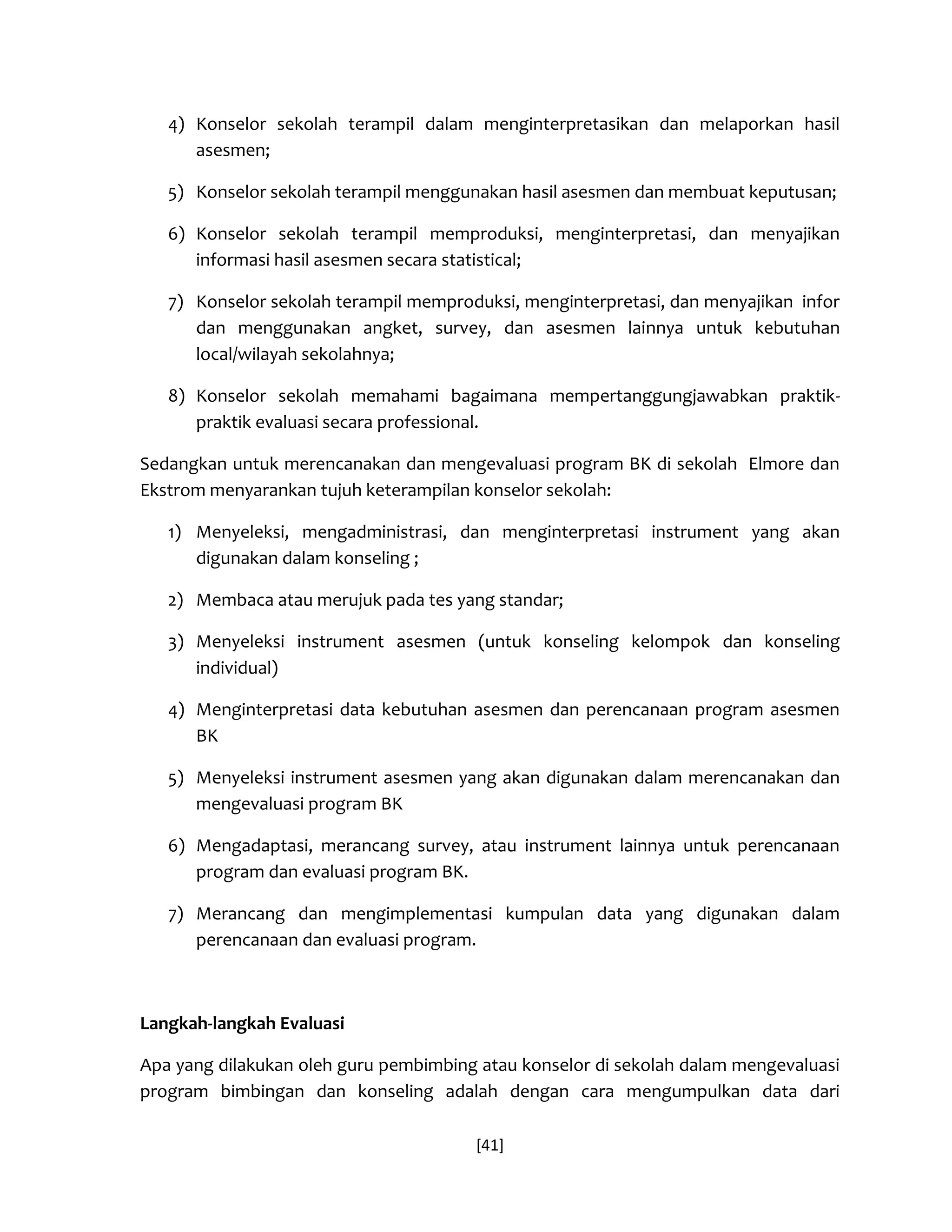 [41] 
4) Konselor sekolah terampil dalam menginterpretasikan dan melaporkan hasil asesmen; 
5) Konselor sekolah terampil menggunakan hasil asesmen dan membuat keputusan; 
6) Konselor sekolah terampil memproduksi, menginterpretasi, dan menyajikan informasi hasil asesmen secara statistical; 
7) Konselor sekolah terampil memproduksi, menginterpretasi, dan menyajikan infor dan menggunakan angket, survey, dan asesmen lainnya untuk kebutuhan local/wilayah sekolahnya; 
8) Konselor sekolah memahami bagaimana mempertanggungjawabkan praktik- praktik evaluasi secara professional. 
Sedangkan untuk merencanakan dan mengevaluasi program BK di sekolah Elmore dan Ekstrom menyarankan tujuh keterampilan konselor sekolah: 
1) Menyeleksi, mengadministrasi, dan menginterpretasi instrument yang akan digunakan dalam konseling ; 
2) Membaca atau merujuk pada tes yang standar; 
3) Menyeleksi instrument asesmen (untuk konseling kelompok dan konseling individual) 
4) Menginterpretasi data kebutuhan asesmen dan perencanaan program asesmen BK 
5) Menyeleksi instrument asesmen yang akan digunakan dalam merencanakan dan mengevaluasi program BK 
6) Mengadaptasi, merancang survey, atau instrument lainnya untuk perencanaan program dan evaluasi program BK. 
7) Merancang dan mengimplementasi kumpulan data yang digunakan dalam perencanaan dan evaluasi program. 
Langkah-langkah Evaluasi 
Apa yang dilakukan oleh guru pembimbing atau konselor di sekolah dalam mengevaluasi program bimbingan dan konseling adalah dengan cara mengumpulkan data dari  