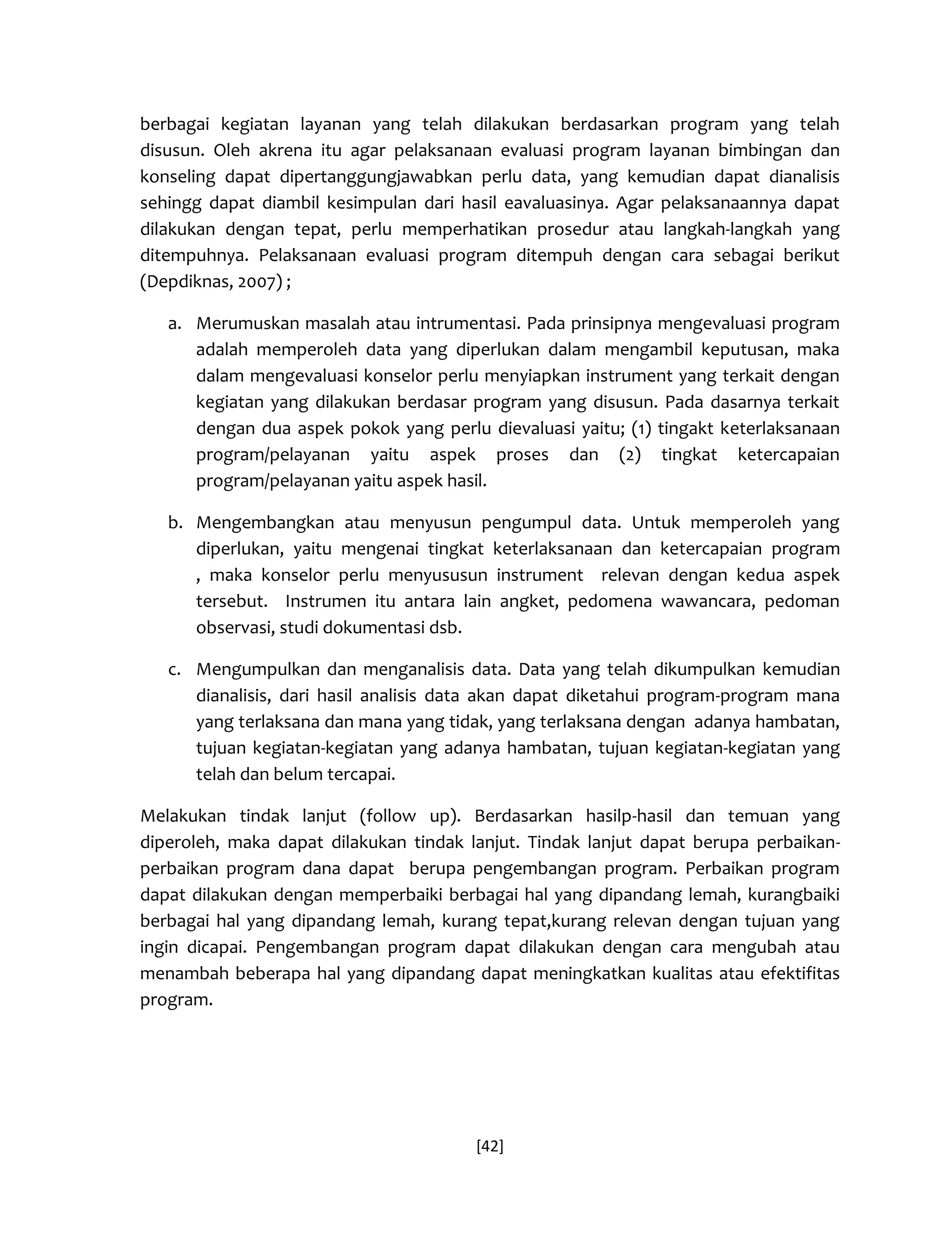 [42] 
berbagai kegiatan layanan yang telah dilakukan berdasarkan program yang telah disusun. Oleh akrena itu agar pelaksanaan evaluasi program layanan bimbingan dan konseling dapat dipertanggungjawabkan perlu data, yang kemudian dapat dianalisis sehingg dapat diambil kesimpulan dari hasil eavaluasinya. Agar pelaksanaannya dapat dilakukan dengan tepat, perlu memperhatikan prosedur atau langkah-langkah yang ditempuhnya. Pelaksanaan evaluasi program ditempuh dengan cara sebagai berikut (Depdiknas, 2007) ; 
a. Merumuskan masalah atau intrumentasi. Pada prinsipnya mengevaluasi program adalah memperoleh data yang diperlukan dalam mengambil keputusan, maka dalam mengevaluasi konselor perlu menyiapkan instrument yang terkait dengan kegiatan yang dilakukan berdasar program yang disusun. Pada dasarnya terkait dengan dua aspek pokok yang perlu dievaluasi yaitu; (1) tingakt keterlaksanaan program/pelayanan yaitu aspek proses dan (2) tingkat ketercapaian program/pelayanan yaitu aspek hasil. 
b. Mengembangkan atau menyusun pengumpul data. Untuk memperoleh yang diperlukan, yaitu mengenai tingkat keterlaksanaan dan ketercapaian program , maka konselor perlu menyususun instrument relevan dengan kedua aspek tersebut. Instrumen itu antara lain angket, pedomena wawancara, pedoman observasi, studi dokumentasi dsb. 
c. Mengumpulkan dan menganalisis data. Data yang telah dikumpulkan kemudian dianalisis, dari hasil analisis data akan dapat diketahui program-program mana yang terlaksana dan mana yang tidak, yang terlaksana dengan adanya hambatan, tujuan kegiatan-kegiatan yang adanya hambatan, tujuan kegiatan-kegiatan yang telah dan belum tercapai. 
Melakukan tindak lanjut (follow up). Berdasarkan hasilp-hasil dan temuan yang diperoleh, maka dapat dilakukan tindak lanjut. Tindak lanjut dapat berupa perbaikan- perbaikan program dana dapat berupa pengembangan program. Perbaikan program dapat dilakukan dengan memperbaiki berbagai hal yang dipandang lemah, kurangbaiki berbagai hal yang dipandang lemah, kurang tepat,kurang relevan dengan tujuan yang ingin dicapai. Pengembangan program dapat dilakukan dengan cara mengubah atau menambah beberapa hal yang dipandang dapat meningkatkan kualitas atau efektifitas program. 
 