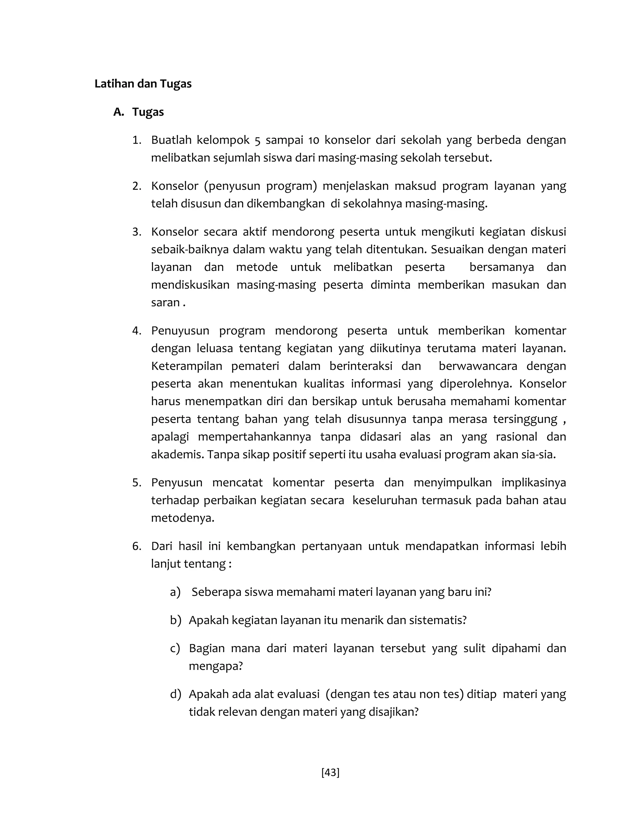 [43] 
Latihan dan Tugas 
A. Tugas 
1. Buatlah kelompok 5 sampai 10 konselor dari sekolah yang berbeda dengan melibatkan sejumlah siswa dari masing-masing sekolah tersebut. 
2. Konselor (penyusun program) menjelaskan maksud program layanan yang telah disusun dan dikembangkan di sekolahnya masing-masing. 
3. Konselor secara aktif mendorong peserta untuk mengikuti kegiatan diskusi sebaik-baiknya dalam waktu yang telah ditentukan. Sesuaikan dengan materi layanan dan metode untuk melibatkan peserta bersamanya dan mendiskusikan masing-masing peserta diminta memberikan masukan dan saran . 
4. Penuyusun program mendorong peserta untuk memberikan komentar dengan leluasa tentang kegiatan yang diikutinya terutama materi layanan. Keterampilan pemateri dalam berinteraksi dan berwawancara dengan peserta akan menentukan kualitas informasi yang diperolehnya. Konselor harus menempatkan diri dan bersikap untuk berusaha memahami komentar peserta tentang bahan yang telah disusunnya tanpa merasa tersinggung , apalagi mempertahankannya tanpa didasari alas an yang rasional dan akademis. Tanpa sikap positif seperti itu usaha evaluasi program akan sia-sia. 
5. Penyusun mencatat komentar peserta dan menyimpulkan implikasinya terhadap perbaikan kegiatan secara keseluruhan termasuk pada bahan atau metodenya. 
6. Dari hasil ini kembangkan pertanyaan untuk mendapatkan informasi lebih lanjut tentang : 
a) Seberapa siswa memahami materi layanan yang baru ini? 
b) Apakah kegiatan layanan itu menarik dan sistematis? 
c) Bagian mana dari materi layanan tersebut yang sulit dipahami dan mengapa? 
d) Apakah ada alat evaluasi (dengan tes atau non tes) ditiap materi yang tidak relevan dengan materi yang disajikan? 
 