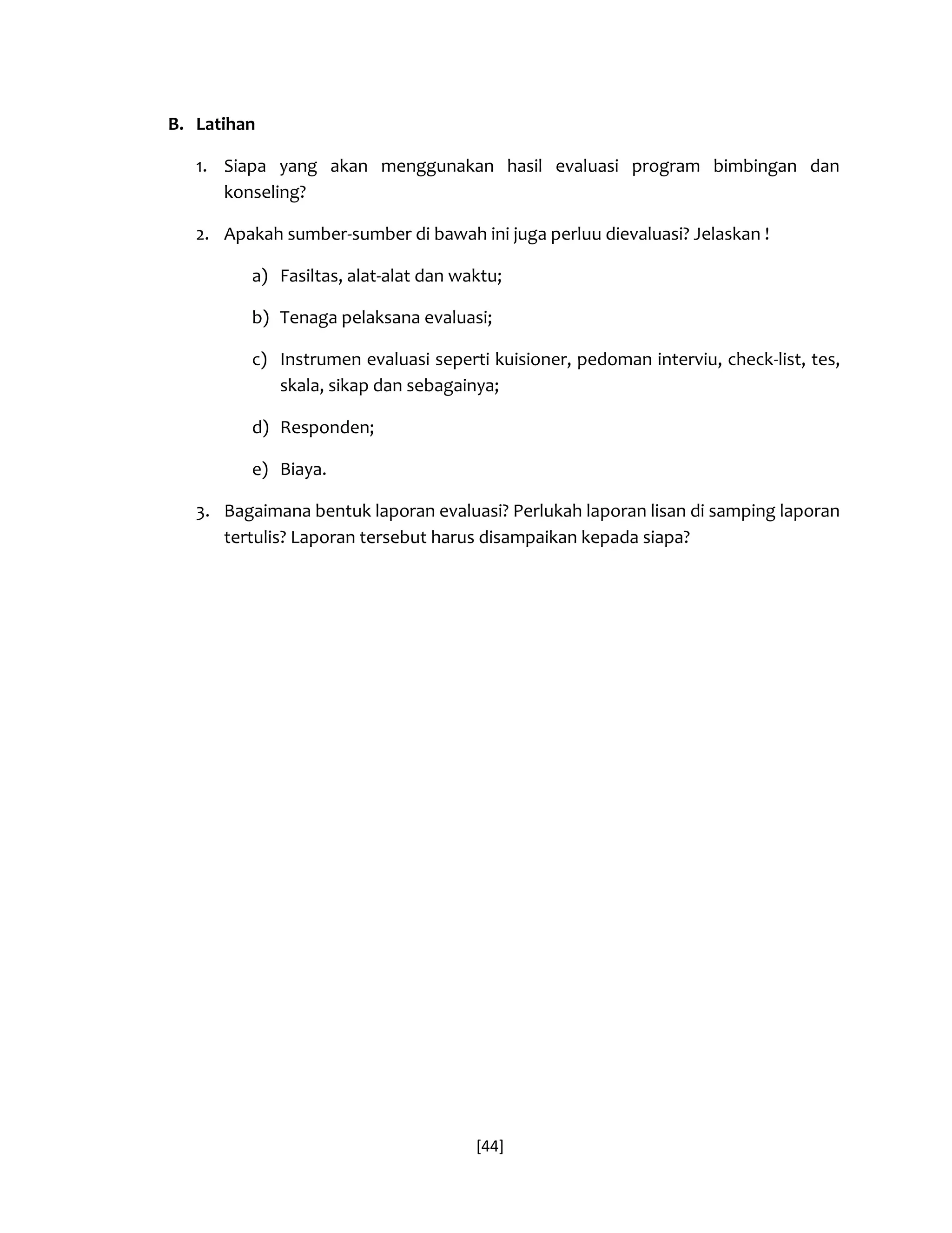 [44] 
B. Latihan 
1. Siapa yang akan menggunakan hasil evaluasi program bimbingan dan konseling? 
2. Apakah sumber-sumber di bawah ini juga perluu dievaluasi? Jelaskan ! 
a) Fasiltas, alat-alat dan waktu; 
b) Tenaga pelaksana evaluasi; 
c) Instrumen evaluasi seperti kuisioner, pedoman interviu, check-list, tes, skala, sikap dan sebagainya; 
d) Responden; 
e) Biaya. 
3. Bagaimana bentuk laporan evaluasi? Perlukah laporan lisan di samping laporan tertulis? Laporan tersebut harus disampaikan kepada siapa? 
 