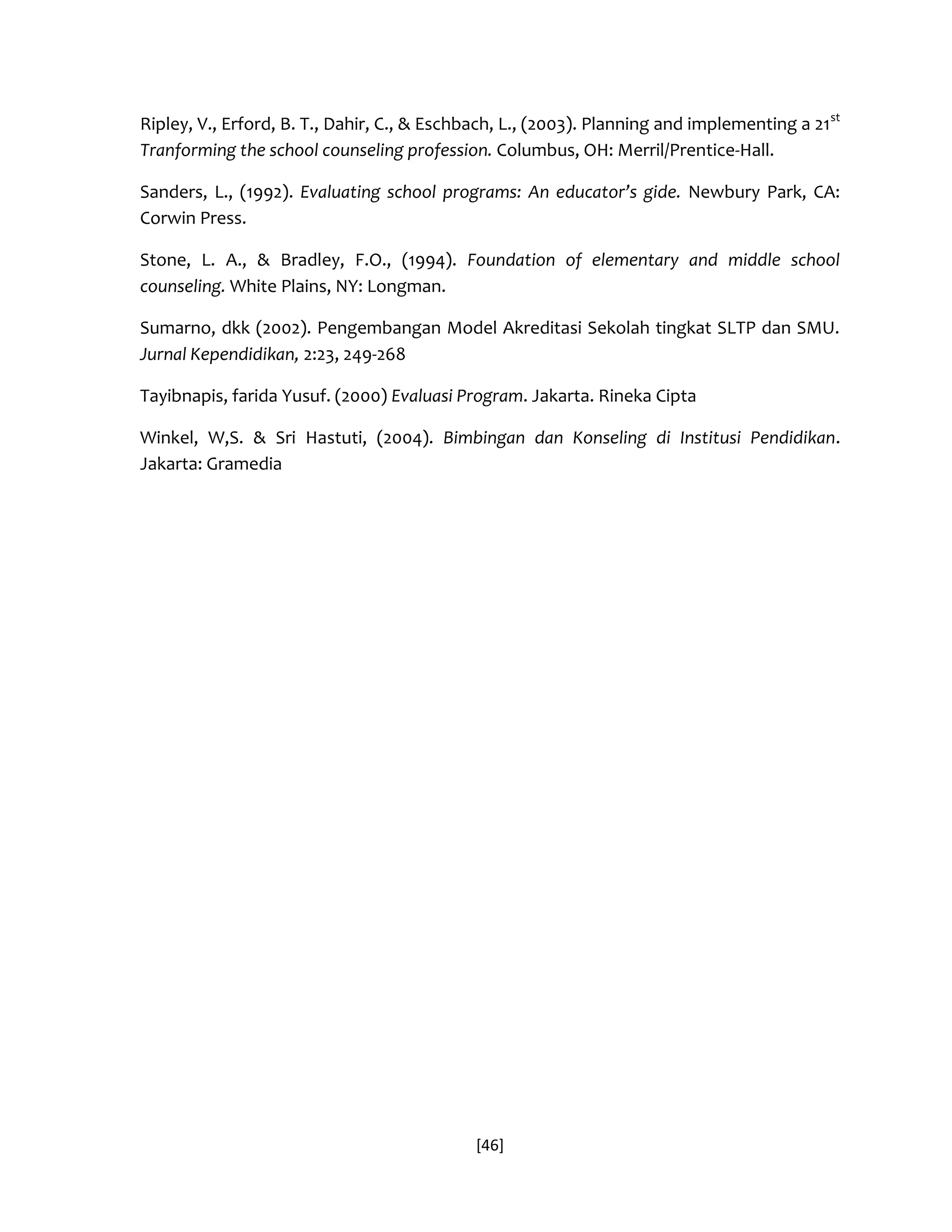 [46] 
Ripley, V., Erford, B. T., Dahir, C., & Eschbach, L., (2003). Planning and implementing a 21st Tranforming the school counseling profession. Columbus, OH: Merril/Prentice-Hall. 
Sanders, L., (1992). Evaluating school programs: An educator’s gide. Newbury Park, CA: Corwin Press. 
Stone, L. A., & Bradley, F.O., (1994). Foundation of elementary and middle school counseling. White Plains, NY: Longman. 
Sumarno, dkk (2002). Pengembangan Model Akreditasi Sekolah tingkat SLTP dan SMU. Jurnal Kependidikan, 2:23, 249-268 
Tayibnapis, farida Yusuf. (2000) Evaluasi Program. Jakarta. Rineka Cipta 
Winkel, W,S. & Sri Hastuti, (2004). Bimbingan dan Konseling di Institusi Pendidikan. Jakarta: Gramedia 

