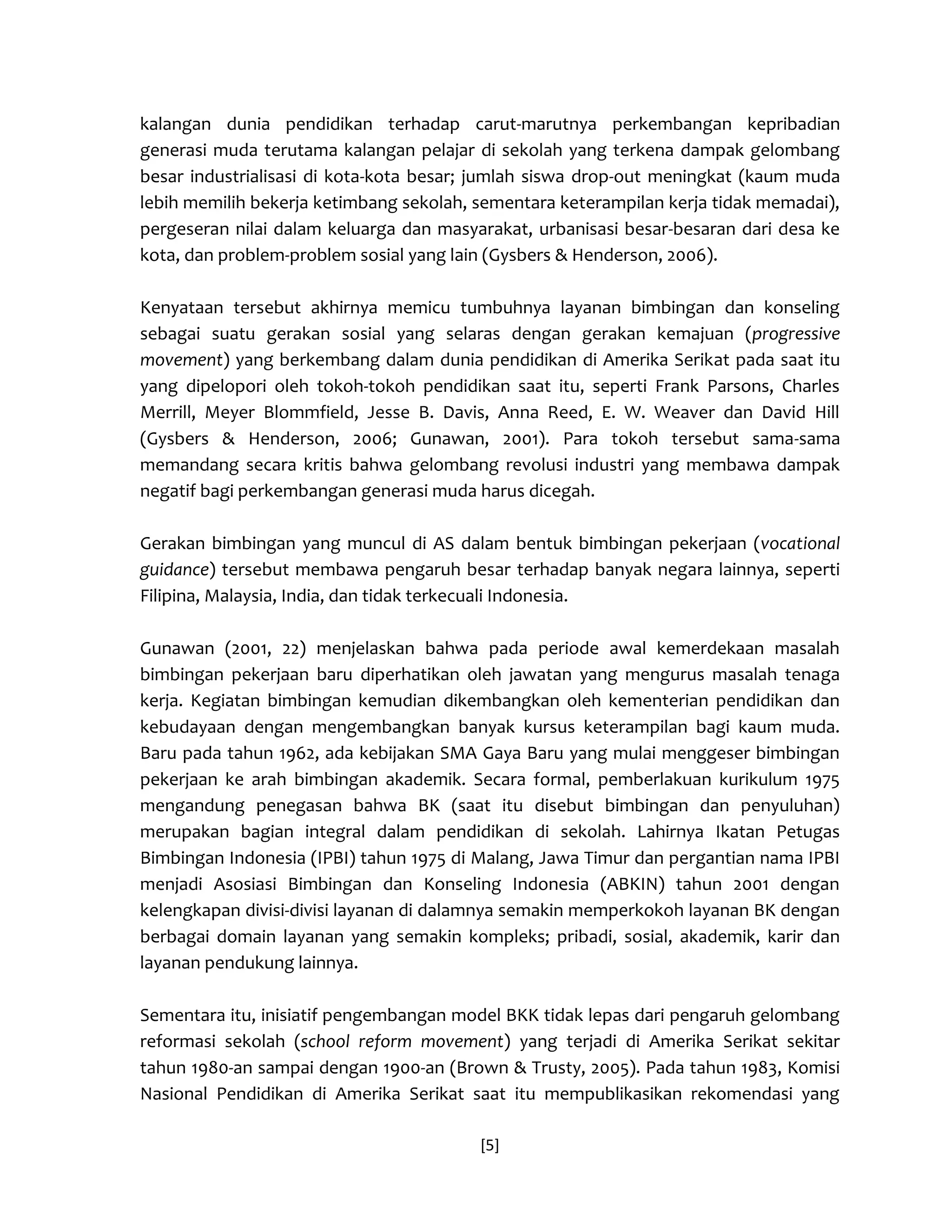 [5] 
kalangan dunia pendidikan terhadap carut-marutnya perkembangan kepribadian generasi muda terutama kalangan pelajar di sekolah yang terkena dampak gelombang besar industrialisasi di kota-kota besar; jumlah siswa drop-out meningkat (kaum muda lebih memilih bekerja ketimbang sekolah, sementara keterampilan kerja tidak memadai), pergeseran nilai dalam keluarga dan masyarakat, urbanisasi besar-besaran dari desa ke kota, dan problem-problem sosial yang lain (Gysbers & Henderson, 2006). 
Kenyataan tersebut akhirnya memicu tumbuhnya layanan bimbingan dan konseling sebagai suatu gerakan sosial yang selaras dengan gerakan kemajuan (progressive movement) yang berkembang dalam dunia pendidikan di Amerika Serikat pada saat itu yang dipelopori oleh tokoh-tokoh pendidikan saat itu, seperti Frank Parsons, Charles Merrill, Meyer Blommfield, Jesse B. Davis, Anna Reed, E. W. Weaver dan David Hill (Gysbers & Henderson, 2006; Gunawan, 2001). Para tokoh tersebut sama-sama memandang secara kritis bahwa gelombang revolusi industri yang membawa dampak negatif bagi perkembangan generasi muda harus dicegah. 
Gerakan bimbingan yang muncul di AS dalam bentuk bimbingan pekerjaan (vocational guidance) tersebut membawa pengaruh besar terhadap banyak negara lainnya, seperti Filipina, Malaysia, India, dan tidak terkecuali Indonesia. 
Gunawan (2001, 22) menjelaskan bahwa pada periode awal kemerdekaan masalah bimbingan pekerjaan baru diperhatikan oleh jawatan yang mengurus masalah tenaga kerja. Kegiatan bimbingan kemudian dikembangkan oleh kementerian pendidikan dan kebudayaan dengan mengembangkan banyak kursus keterampilan bagi kaum muda. Baru pada tahun 1962, ada kebijakan SMA Gaya Baru yang mulai menggeser bimbingan pekerjaan ke arah bimbingan akademik. Secara formal, pemberlakuan kurikulum 1975 mengandung penegasan bahwa BK (saat itu disebut bimbingan dan penyuluhan) merupakan bagian integral dalam pendidikan di sekolah. Lahirnya Ikatan Petugas Bimbingan Indonesia (IPBI) tahun 1975 di Malang, Jawa Timur dan pergantian nama IPBI menjadi Asosiasi Bimbingan dan Konseling Indonesia (ABKIN) tahun 2001 dengan kelengkapan divisi-divisi layanan di dalamnya semakin memperkokoh layanan BK dengan berbagai domain layanan yang semakin kompleks; pribadi, sosial, akademik, karir dan layanan pendukung lainnya. 
Sementara itu, inisiatif pengembangan model BKK tidak lepas dari pengaruh gelombang reformasi sekolah (school reform movement) yang terjadi di Amerika Serikat sekitar tahun 1980-an sampai dengan 1900-an (Brown & Trusty, 2005). Pada tahun 1983, Komisi Nasional Pendidikan di Amerika Serikat saat itu mempublikasikan rekomendasi yang  