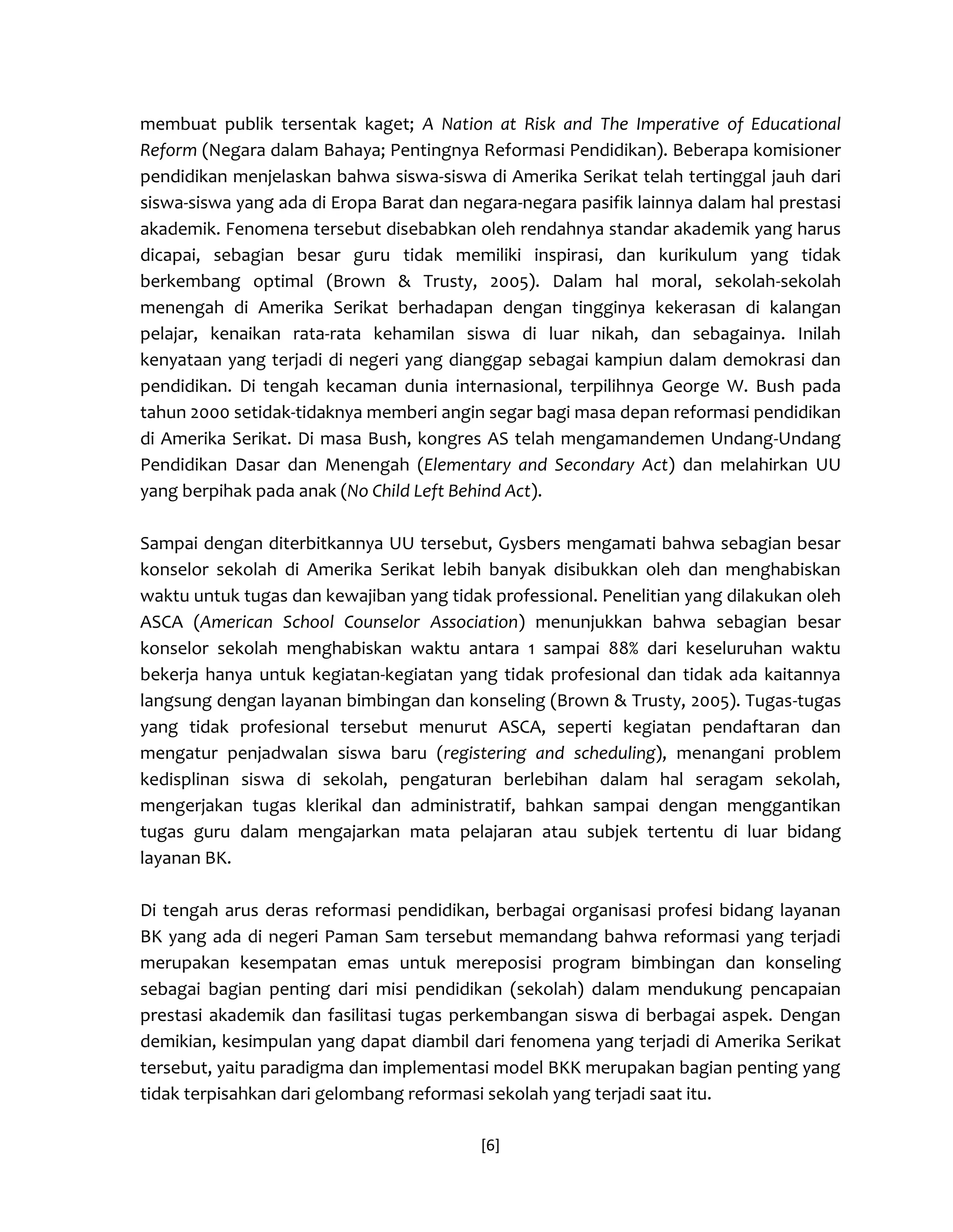 [6] 
membuat publik tersentak kaget; A Nation at Risk and The Imperative of Educational Reform (Negara dalam Bahaya; Pentingnya Reformasi Pendidikan). Beberapa komisioner pendidikan menjelaskan bahwa siswa-siswa di Amerika Serikat telah tertinggal jauh dari siswa-siswa yang ada di Eropa Barat dan negara-negara pasifik lainnya dalam hal prestasi akademik. Fenomena tersebut disebabkan oleh rendahnya standar akademik yang harus dicapai, sebagian besar guru tidak memiliki inspirasi, dan kurikulum yang tidak berkembang optimal (Brown & Trusty, 2005). Dalam hal moral, sekolah-sekolah menengah di Amerika Serikat berhadapan dengan tingginya kekerasan di kalangan pelajar, kenaikan rata-rata kehamilan siswa di luar nikah, dan sebagainya. Inilah kenyataan yang terjadi di negeri yang dianggap sebagai kampiun dalam demokrasi dan pendidikan. Di tengah kecaman dunia internasional, terpilihnya George W. Bush pada tahun 2000 setidak-tidaknya memberi angin segar bagi masa depan reformasi pendidikan di Amerika Serikat. Di masa Bush, kongres AS telah mengamandemen Undang-Undang Pendidikan Dasar dan Menengah (Elementary and Secondary Act) dan melahirkan UU yang berpihak pada anak (No Child Left Behind Act). 
Sampai dengan diterbitkannya UU tersebut, Gysbers mengamati bahwa sebagian besar konselor sekolah di Amerika Serikat lebih banyak disibukkan oleh dan menghabiskan waktu untuk tugas dan kewajiban yang tidak professional. Penelitian yang dilakukan oleh ASCA (American School Counselor Association) menunjukkan bahwa sebagian besar konselor sekolah menghabiskan waktu antara 1 sampai 88% dari keseluruhan waktu bekerja hanya untuk kegiatan-kegiatan yang tidak profesional dan tidak ada kaitannya langsung dengan layanan bimbingan dan konseling (Brown & Trusty, 2005). Tugas-tugas yang tidak profesional tersebut menurut ASCA, seperti kegiatan pendaftaran dan mengatur penjadwalan siswa baru (registering and scheduling), menangani problem kedisplinan siswa di sekolah, pengaturan berlebihan dalam hal seragam sekolah, mengerjakan tugas klerikal dan administratif, bahkan sampai dengan menggantikan tugas guru dalam mengajarkan mata pelajaran atau subjek tertentu di luar bidang layanan BK. 
Di tengah arus deras reformasi pendidikan, berbagai organisasi profesi bidang layanan BK yang ada di negeri Paman Sam tersebut memandang bahwa reformasi yang terjadi merupakan kesempatan emas untuk mereposisi program bimbingan dan konseling sebagai bagian penting dari misi pendidikan (sekolah) dalam mendukung pencapaian prestasi akademik dan fasilitasi tugas perkembangan siswa di berbagai aspek. Dengan demikian, kesimpulan yang dapat diambil dari fenomena yang terjadi di Amerika Serikat tersebut, yaitu paradigma dan implementasi model BKK merupakan bagian penting yang tidak terpisahkan dari gelombang reformasi sekolah yang terjadi saat itu.  