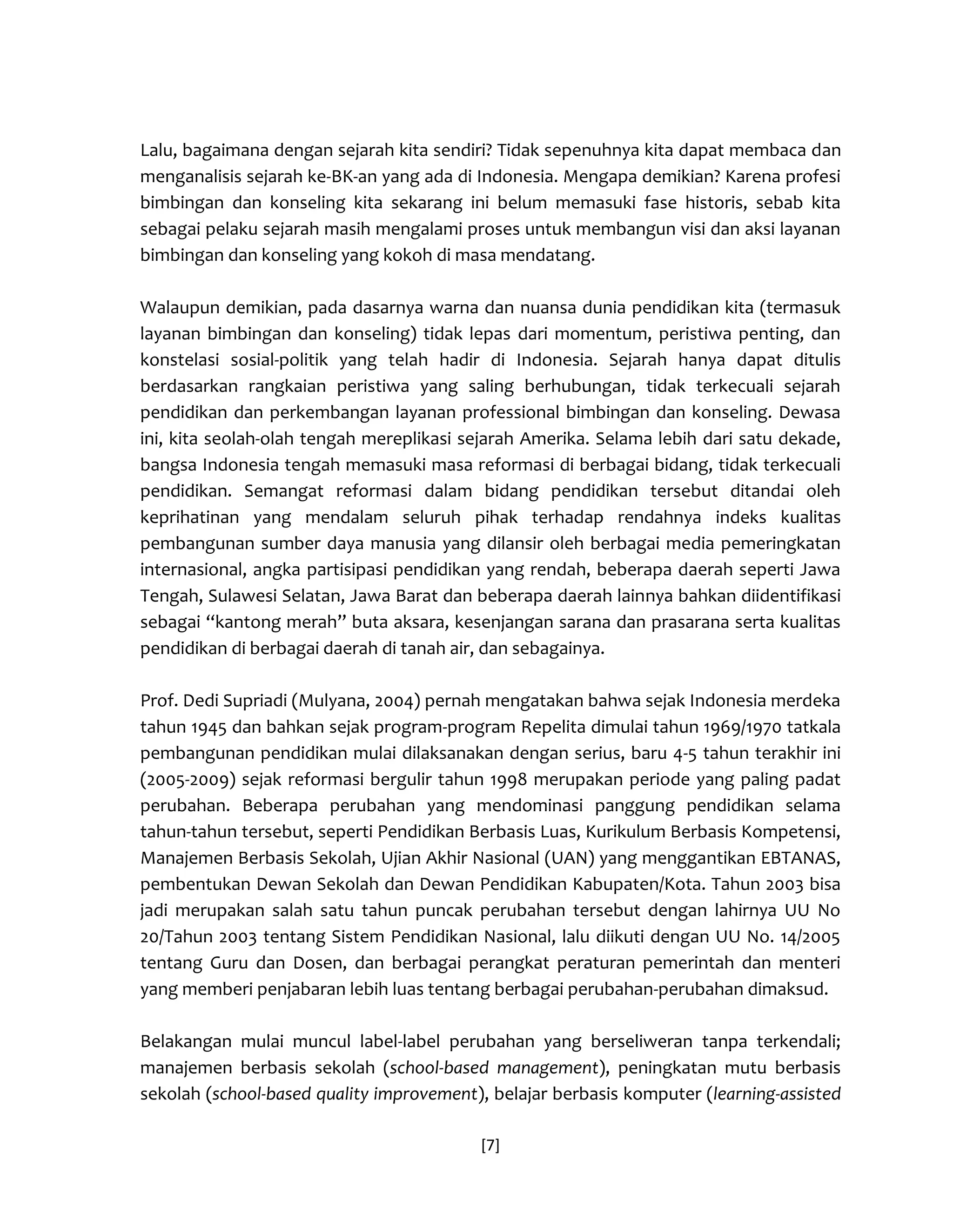 [7] 
Lalu, bagaimana dengan sejarah kita sendiri? Tidak sepenuhnya kita dapat membaca dan menganalisis sejarah ke-BK-an yang ada di Indonesia. Mengapa demikian? Karena profesi bimbingan dan konseling kita sekarang ini belum memasuki fase historis, sebab kita sebagai pelaku sejarah masih mengalami proses untuk membangun visi dan aksi layanan bimbingan dan konseling yang kokoh di masa mendatang. 
Walaupun demikian, pada dasarnya warna dan nuansa dunia pendidikan kita (termasuk layanan bimbingan dan konseling) tidak lepas dari momentum, peristiwa penting, dan konstelasi sosial-politik yang telah hadir di Indonesia. Sejarah hanya dapat ditulis berdasarkan rangkaian peristiwa yang saling berhubungan, tidak terkecuali sejarah pendidikan dan perkembangan layanan professional bimbingan dan konseling. Dewasa ini, kita seolah-olah tengah mereplikasi sejarah Amerika. Selama lebih dari satu dekade, bangsa Indonesia tengah memasuki masa reformasi di berbagai bidang, tidak terkecuali pendidikan. Semangat reformasi dalam bidang pendidikan tersebut ditandai oleh keprihatinan yang mendalam seluruh pihak terhadap rendahnya indeks kualitas pembangunan sumber daya manusia yang dilansir oleh berbagai media pemeringkatan internasional, angka partisipasi pendidikan yang rendah, beberapa daerah seperti Jawa Tengah, Sulawesi Selatan, Jawa Barat dan beberapa daerah lainnya bahkan diidentifikasi sebagai “kantong merah” buta aksara, kesenjangan sarana dan prasarana serta kualitas pendidikan di berbagai daerah di tanah air, dan sebagainya. 
Prof. Dedi Supriadi (Mulyana, 2004) pernah mengatakan bahwa sejak Indonesia merdeka tahun 1945 dan bahkan sejak program-program Repelita dimulai tahun 1969/1970 tatkala pembangunan pendidikan mulai dilaksanakan dengan serius, baru 4-5 tahun terakhir ini (2005-2009) sejak reformasi bergulir tahun 1998 merupakan periode yang paling padat perubahan. Beberapa perubahan yang mendominasi panggung pendidikan selama tahun-tahun tersebut, seperti Pendidikan Berbasis Luas, Kurikulum Berbasis Kompetensi, Manajemen Berbasis Sekolah, Ujian Akhir Nasional (UAN) yang menggantikan EBTANAS, pembentukan Dewan Sekolah dan Dewan Pendidikan Kabupaten/Kota. Tahun 2003 bisa jadi merupakan salah satu tahun puncak perubahan tersebut dengan lahirnya UU No 20/Tahun 2003 tentang Sistem Pendidikan Nasional, lalu diikuti dengan UU No. 14/2005 tentang Guru dan Dosen, dan berbagai perangkat peraturan pemerintah dan menteri yang memberi penjabaran lebih luas tentang berbagai perubahan-perubahan dimaksud. 
Belakangan mulai muncul label-label perubahan yang berseliweran tanpa terkendali; manajemen berbasis sekolah (school-based management), peningkatan mutu berbasis sekolah (school-based quality improvement), belajar berbasis komputer (learning-assisted  