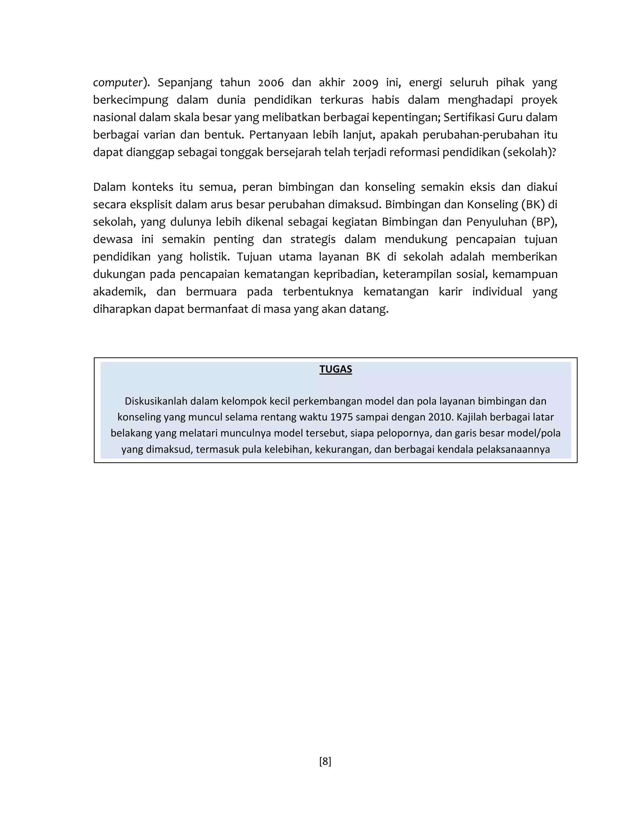 [8] 
computer). Sepanjang tahun 2006 dan akhir 2009 ini, energi seluruh pihak yang berkecimpung dalam dunia pendidikan terkuras habis dalam menghadapi proyek nasional dalam skala besar yang melibatkan berbagai kepentingan; Sertifikasi Guru dalam berbagai varian dan bentuk. Pertanyaan lebih lanjut, apakah perubahan-perubahan itu dapat dianggap sebagai tonggak bersejarah telah terjadi reformasi pendidikan (sekolah)? 
Dalam konteks itu semua, peran bimbingan dan konseling semakin eksis dan diakui secara eksplisit dalam arus besar perubahan dimaksud. Bimbingan dan Konseling (BK) di sekolah, yang dulunya lebih dikenal sebagai kegiatan Bimbingan dan Penyuluhan (BP), dewasa ini semakin penting dan strategis dalam mendukung pencapaian tujuan pendidikan yang holistik. Tujuan utama layanan BK di sekolah adalah memberikan dukungan pada pencapaian kematangan kepribadian, keterampilan sosial, kemampuan akademik, dan bermuara pada terbentuknya kematangan karir individual yang diharapkan dapat bermanfaat di masa yang akan datang. 
TUGAS Diskusikanlah dalam kelompok kecil perkembangan model dan pola layanan bimbingan dan konseling yang muncul selama rentang waktu 1975 sampai dengan 2010. Kajilah berbagai latar belakang yang melatari munculnya model tersebut, siapa pelopornya, dan garis besar model/pola yang dimaksud, termasuk pula kelebihan, kekurangan, dan berbagai kendala pelaksanaannya  