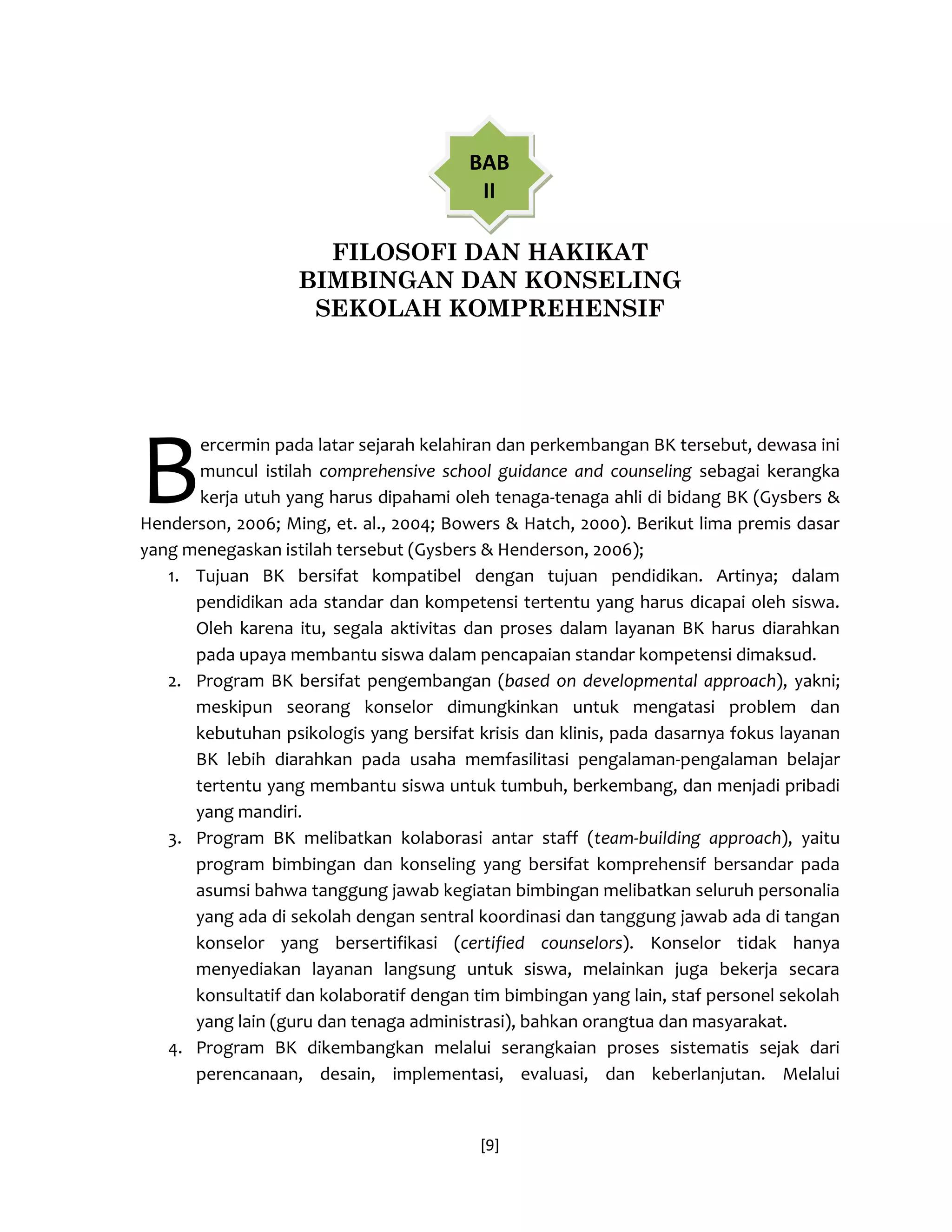 [9] 
FILOSOFI DAN HAKIKAT 
BIMBINGAN DAN KONSELING 
SEKOLAH KOMPREHENSIF 
ercermin pada latar sejarah kelahiran dan perkembangan BK tersebut, dewasa ini muncul istilah comprehensive school guidance and counseling sebagai kerangka kerja utuh yang harus dipahami oleh tenaga-tenaga ahli di bidang BK (Gysbers & Henderson, 2006; Ming, et. al., 2004; Bowers & Hatch, 2000). Berikut lima premis dasar yang menegaskan istilah tersebut (Gysbers & Henderson, 2006); 
1. Tujuan BK bersifat kompatibel dengan tujuan pendidikan. Artinya; dalam pendidikan ada standar dan kompetensi tertentu yang harus dicapai oleh siswa. Oleh karena itu, segala aktivitas dan proses dalam layanan BK harus diarahkan pada upaya membantu siswa dalam pencapaian standar kompetensi dimaksud. 
2. Program BK bersifat pengembangan (based on developmental approach), yakni; meskipun seorang konselor dimungkinkan untuk mengatasi problem dan kebutuhan psikologis yang bersifat krisis dan klinis, pada dasarnya fokus layanan BK lebih diarahkan pada usaha memfasilitasi pengalaman-pengalaman belajar tertentu yang membantu siswa untuk tumbuh, berkembang, dan menjadi pribadi yang mandiri. 
3. Program BK melibatkan kolaborasi antar staff (team-building approach), yaitu program bimbingan dan konseling yang bersifat komprehensif bersandar pada asumsi bahwa tanggung jawab kegiatan bimbingan melibatkan seluruh personalia yang ada di sekolah dengan sentral koordinasi dan tanggung jawab ada di tangan konselor yang bersertifikasi (certified counselors). Konselor tidak hanya menyediakan layanan langsung untuk siswa, melainkan juga bekerja secara konsultatif dan kolaboratif dengan tim bimbingan yang lain, staf personel sekolah yang lain (guru dan tenaga administrasi), bahkan orangtua dan masyarakat. 
4. Program BK dikembangkan melalui serangkaian proses sistematis sejak dari perencanaan, desain, implementasi, evaluasi, dan keberlanjutan. Melalui 
B 
BAB II  