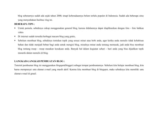 blog sebenarnya sudah ada sejak tahun 2000, tetapi keberadaannya belum terlalu populer di Indonesia. Sudah ada beberapa situs
yang menyediakan fasilitas vlog ini.
BEBERAPA TIPS :
Untuk pemula, sebaiknya cukup menggunakan general blog, karena didalamnya dapat diaplikasikan dengan foto - foto bahkan
video.
Di internet sudah tersedia berbagai macam blog yang gratis,
Sebelum membuat blog, sebaiknya tentukan topik yang sesuai minat atau hobi anda, agar ketika anda menulis tidak kehabisan
bahan dan tidak menjadi beban bagi anda untuk mengisi blog, misalnya minat anda tentang memasak, jadi anda bisa membuat
blog tentang resep - resep masakan kesukaan anda. Banyak hal dalam kegiatan sehari - hari anda yang bisa dijadikan topik
menarik dalam menulis di blog.

LANGKAH-LANGKAH PEMBUATAN BLOG :
Tutorial pembuatan blog ini menggunakan blogspot(blogger) sebagai tempat pembuatannya. Sebelum kita belajar membuat blog, kita
harus mempunyai satu alamat e-mail yang masih aktif. Karena kita membuat blog di blogspot, maka sebaiknya kita memiliki satu
alamat e-mail di gmail.
 

 