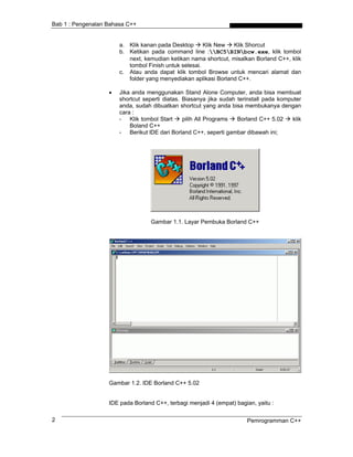Bab 1 : Pengenalan Bahasa C++
a. Klik kanan pada Desktop Klik New Klik Shorcut
b. Ketikan pada command line :BC5BINbcw.exe, klik tombol
next, kemudian ketikan nama shortcut, misalkan Borland C++, klik
tombol Finish untuk selesai.
c. Atau anda dapat klik tombol Browse untuk mencari alamat dan
folder yang menyediakan aplikasi Borland C++.
• Jika anda menggunakan Stand Alone Computer, anda bisa membuat
shortcut seperti diatas. Biasanya jika sudah terinstall pada komputer
anda, sudah dibuatkan shortcut yang anda bisa membukanya dengan
cara :
- Klik tombol Start pilih All Programs Borland C++ 5.02 klik
Boland C++
- Berikut lDE dari Borland C++, seperti gambar dibawah ini;
Gambar 1.1. Layar Pembuka Borland C++
Gambar 1.2. IDE Borland C++ 5.02
IDE pada Borland C++, terbagi menjadi 4 (empat) bagian, yaitu :
Pemrogramman C++2
 
