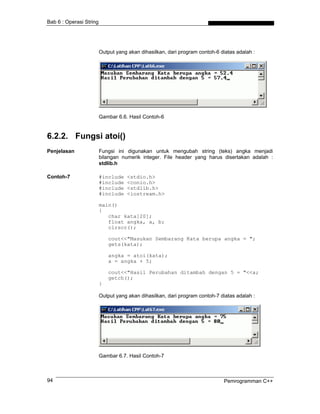 Bab 6 : Operasi String
Output yang akan dihasilkan, dari program contoh-6 diatas adalah :
Gambar 6.6. Hasil Contoh-6
6.2.2. Fungsi atoi()
Penjelasan Fungsi ini digunakan untuk mengubah string (teks) angka menjadi
bilangan numerik integer. File header yang harus disertakan adalah :
stdlib.h
Contoh-7 #include <stdio.h>
#include <conio.h>
#include <stdlib.h>
#include <iostream.h>
main()
{
char kata[20];
float angka, a, b;
clrscr();
cout<<"Masukan Sembarang Kata berupa angka = ";
gets(kata);
angka = atoi(kata);
a = angka + 5;
cout<<"Hasil Perubahan ditambah dengan 5 = "<<a;
getch();
}
Output yang akan dihasilkan, dari program contoh-7 diatas adalah :
Gambar 6.7. Hasil Contoh-7
Pemrogramman C++94
 