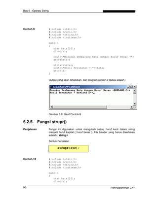 Bab 6 : Operasi String
Contoh-9 #include <stdio.h>
#include <conio.h>
#include <string.h>
#include <iostream.h>
main()
{
char kata[20];
clrscr();
cout<<"Masukan Sembarang Kata dengan Huruf Besar =";
gets(kata);
strlwr(kata);
cout<<"Hasil Perubahan = "<<kata;
getch();
}
Output yang akan dihasilkan, dari program contoh-9 diatas adalah :
Gambar 6.9. Hasil Contoh-9
6.2.5. Fungsi strupr()
Penjelasan Fungsi ini digunakan untuk mengubah setiap huruf kecil dalam string
menjadi huruf kapital ( huruf besar ). File header yang harus disertakan
adalah : string.h
Bentuk Penulisan :
strupr(str);
Contoh-10 #include <stdio.h>
#include <conio.h>
#include <string.h>
#include <iostream.h>
main()
{
char kata[20];
clrscr();
Pemrogramman C++96
 