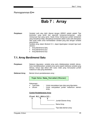 Bab 7 : Array
Pemrogramman C++
Bab 7 : Array
Penjelasan Variabel Larik atau lebih dikenal dengan ARRAY adalah adalah Tipe
terstruktur yang terdiri dari sejumlah komponen-komponen yang
mempunyai tipe yang sama. Suatu Array mempunyai jumlah komponen
yang banyaknya tetap. Banyaknya komponen dalam suatu larik ditunjukan
oleh suatu indek untuk membedakan variabel yang satu dengan variabel
yang lainnya.
Variabel array dalam Borland C++, dapat digolongkan menjadi tiga buah
dimensi :
• Array Berdimensi Satu.
• Array Berdimensi Dua
• Array Berdimensi Dua
7.1. Array Berdimensi Satu
Penjelasan Sebelum digunakan, variabel array perlu dideklarasikan terlebih dahulu.
Cara mendeklarasikan variabel array sama seperti deklarasi variabel yang
lainnya, hanya saja diikuti oleh suatu indek yang menunjukan jumlah
maksimum data yang disediakan.
Deklarasi Array Bentuk Umum pendeklarasian array :
Tipe-Data Nama_Variabel[Ukuran]
Keterangan :
• Type Data : Untuk menyatakan type data yang digunakan.
• Ukuran : Untuk menyatakan jumlah maksimum elemen
array.
Contoh Pendeklarasian Array
float Nil_Akhir[6];
Jumlah Elemen Array
Nama Array
Tipe data elemen array
Frieyadie, S.Kom 99
 