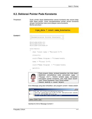 Bab 8 : Pointer
8.2. Deklarasi Pointer Pada Konstanta
Penjelasan Suatu pointer dapat dideklarasikan secara konstanta atau secara tetap
tidak dapat diubah. Untuk mendeklarasikan pointer secara konstanta
dengan memberikan kata const didepan nama konstanta.
Bentuk penulisan :
tipe_data * const nama_konstanta;
Contoh-1 //----------------------------------//
//Pendeklarasian Pointer Konstanta //
//----------------------------------//
#include<stdio.h>
#include<conio.h>
#include<iostream.h>
void main()
{
char *const nama = "Borland C++";
clrscr();
cout<<"Nama Program = "<<nama<<endl;
nama = "Visual C++";
cout<<"Nama Program = "<<nama<<endl;
getch();
}
Pada program diatas, terdapat kesalahan dan tidak dapat
dijalankan, penyebabnya pada pernyataan nama =
"Visual C++";. Karena variabel nama, merupakan
merupakan pointer konstanta, yaitu tidak dapat diubah-
ubah. Pesan Kesalahan Yang Tampil adalah :
Cannot modify a const object
Error Message yang akan dihasilkan, dari program contoh-1 diatas adalah:
Gambar 8.3 Error Message Contoh-1
Frieyadie, S.Kom 117
 