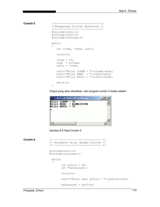 Bab 8 : Pointer
Contoh-3 //-----------------------------//
//Penggunaan Pointer Reference //
//-----------------------------//
#include<stdio.h>
#include<conio.h>
#include<iostream.h>
main()
{
int ilham, *raka, rafli;
clrscr();
ilham = 75;
raka = &ilham;
rafli = *raka;
cout<<"Nilai ILHAM = "<<ilham<<endl;
cout<<"Nilai RAKA = "<<raka<<endl;
cout<<"Nilai RAFLI = "<<rafli<<endl;
getch();
}
Output yang akan dihasilkan, dari program contoh-3 diatas adalah :
Gambar 8.5 Hasil Contoh-3
Contoh-4 /* ------------------------------ */
/* Perubahan Nilai dengan Pointer */
/* ------------------------------ */
#include<conio.h>
#include<iostream.h>
main()
{
int yofrie = 93;
int *hadiansyah ;
clrscr();
cout<<"Nilai awal yofrie = "<<yofrie<<endl;
hadiansyah = &yofrie;
Frieyadie, S.Kom 119
 